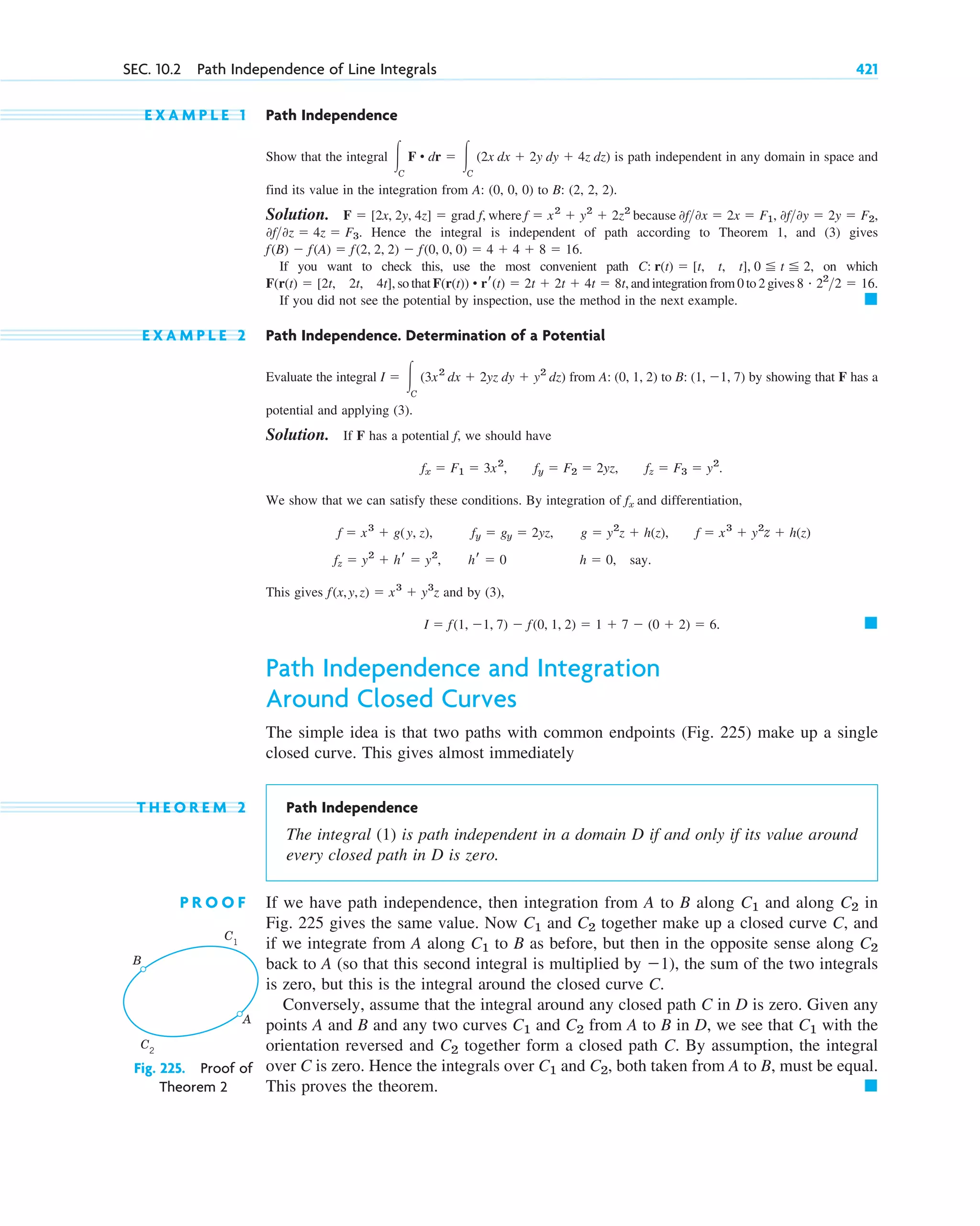 E X A M P L E 1 Path Independence
Show that the integral is path independent in any domain in space and
find its value in the integration from A: (0, 0, 0) to B: (2, 2, 2).
Solution. where because
Hence the integral is independent of path according to Theorem 1, and (3) gives
If you want to check this, use the most convenient path on which
so that and integration from 0 to 2 gives
If you did not see the potential by inspection, use the method in the next example.
E X A M P L E 2 Path Independence. Determination of a Potential
Evaluate the integral from to by showing that F has a
potential and applying (3).
Solution. If F has a potential f, we should have
We show that we can satisfy these conditions. By integration of fx and differentiation,
This gives and by (3),
Path Independence and Integration
Around Closed Curves
The simple idea is that two paths with common endpoints (Fig. 225) make up a single
closed curve. This gives almost immediately
T H E O R E M 2 Path Independence
The integral (1) is path independent in a domain D if and only if its value around
every closed path in D is zero.
P R O O F If we have path independence, then integration from A to B along and along in
Fig. 225 gives the same value. Now and together make up a closed curve C, and
if we integrate from A along to B as before, but then in the opposite sense along
back to A (so that this second integral is multiplied by ), the sum of the two integrals
is zero, but this is the integral around the closed curve C.
Conversely, assume that the integral around any closed path C in D is zero. Given any
points A and B and any two curves and from A to B in D, we see that with the
orientation reversed and together form a closed path C. By assumption, the integral
over C is zero. Hence the integrals over and , both taken from A to B, must be equal.
This proves the theorem. 䊏
C2
C1
C2
C1
C2
C1
⫺1
C2
C1
C2
C1
C2
C1
䊏
I ⫽ f(1, ⫺1, 7) ⫺ f(0, 1, 2) ⫽ 1 ⫹ 7 ⫺ (0 ⫹ 2) ⫽ 6.
f(x,y,z) ⫽ x3
⫹ y3
z
fz ⫽ y2
⫹ hr ⫽ y2
, hr ⫽ 0 h ⫽ 0, say.
f ⫽ x3
⫹ g(y, z), fy ⫽ gy ⫽ 2yz, g ⫽ y2
z ⫹ h(z), f ⫽ x3
⫹ y2
z ⫹ h(z)
fx ⫽ F1 ⫽ 3x2
, fy ⫽ F2 ⫽ 2yz, fz ⫽ F3 ⫽ y2
.
B: (1, ⫺1, 7)
A: (0, 1, 2)
I ⫽ 冮C
(3x2
dx ⫹ 2yz dy ⫹ y2
dz)
䊏
8 # 22
2 ⫽ 16.
F(r(t)) • rr(t) ⫽ 2t ⫹ 2t ⫹ 4t ⫽ 8t,
F(r(t) ⫽ [2t, 2t, 4t],
C: r(t) ⫽ [t, t, t], 0 ⬉ t ⬉ 2,
f(B) ⫺ f(A) ⫽ f(2, 2, 2) ⫺ f(0, 0, 0) ⫽ 4 ⫹ 4 ⫹ 8 ⫽ 16.
0f0z ⫽ 4z ⫽ F3.
0f0y ⫽ 2y ⫽ F2,
0f0x ⫽ 2x ⫽ F1,
f ⫽ x2
⫹ y2
⫹ 2z2
F ⫽ [2x, 2y, 4z] ⫽ grad f,
冮C
F • dr ⫽ 冮C
(2x dx ⫹ 2y dy ⫹ 4z dz)
SEC. 10.2 Path Independence of Line Integrals 421
B
A
C1
C2
Fig. 225. Proof of
Theorem 2
c10-a.qxd 10/30/10 12:18 PM Page 421
 