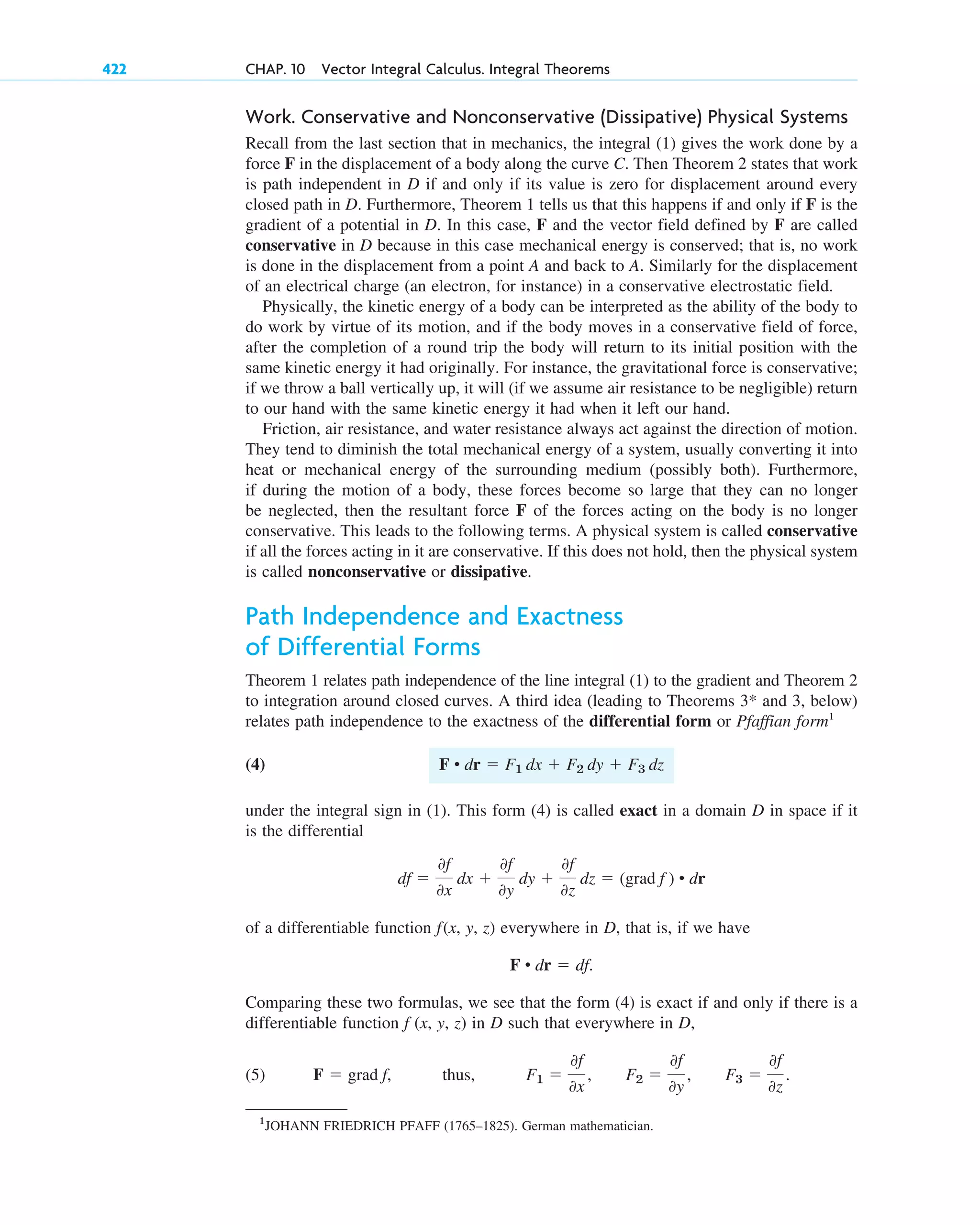 Work. Conservative and Nonconservative (Dissipative) Physical Systems
Recall from the last section that in mechanics, the integral (1) gives the work done by a
force F in the displacement of a body along the curve C. Then Theorem 2 states that work
is path independent in D if and only if its value is zero for displacement around every
closed path in D. Furthermore, Theorem 1 tells us that this happens if and only if F is the
gradient of a potential in D. In this case, F and the vector field defined by F are called
conservative in D because in this case mechanical energy is conserved; that is, no work
is done in the displacement from a point A and back to A. Similarly for the displacement
of an electrical charge (an electron, for instance) in a conservative electrostatic field.
Physically, the kinetic energy of a body can be interpreted as the ability of the body to
do work by virtue of its motion, and if the body moves in a conservative field of force,
after the completion of a round trip the body will return to its initial position with the
same kinetic energy it had originally. For instance, the gravitational force is conservative;
if we throw a ball vertically up, it will (if we assume air resistance to be negligible) return
to our hand with the same kinetic energy it had when it left our hand.
Friction, air resistance, and water resistance always act against the direction of motion.
They tend to diminish the total mechanical energy of a system, usually converting it into
heat or mechanical energy of the surrounding medium (possibly both). Furthermore,
if during the motion of a body, these forces become so large that they can no longer
be neglected, then the resultant force F of the forces acting on the body is no longer
conservative. This leads to the following terms. A physical system is called conservative
if all the forces acting in it are conservative. If this does not hold, then the physical system
is called nonconservative or dissipative.
Path Independence and Exactness
of Differential Forms
Theorem 1 relates path independence of the line integral (1) to the gradient and Theorem 2
to integration around closed curves. A third idea (leading to Theorems and 3, below)
relates path independence to the exactness of the differential form or Pfaffian form1
(4)
under the integral sign in (1). This form (4) is called exact in a domain D in space if it
is the differential
of a differentiable function f(x, y, z) everywhere in D, that is, if we have
Comparing these two formulas, we see that the form (4) is exact if and only if there is a
differentiable function f (x, y, z) in D such that everywhere in D,
(5) thus, F1 ⫽
0f
0x
, F2 ⫽
0f
0y
, F3 ⫽
0f
0z
.
F ⫽ grad f,
F • dr ⫽ df.
df ⫽
0f
0x
dx ⫹
0f
0y
dy ⫹
0f
0z
dz ⫽ (grad f ) • dr
F • dr ⫽ F1 dx ⫹ F2 dy ⫹ F3 dz
3*
422 CHAP. 10 Vector Integral Calculus. Integral Theorems
1
JOHANN FRIEDRICH PFAFF (1765–1825). German mathematician.
c10-a.qxd 10/30/10 12:18 PM Page 422
 