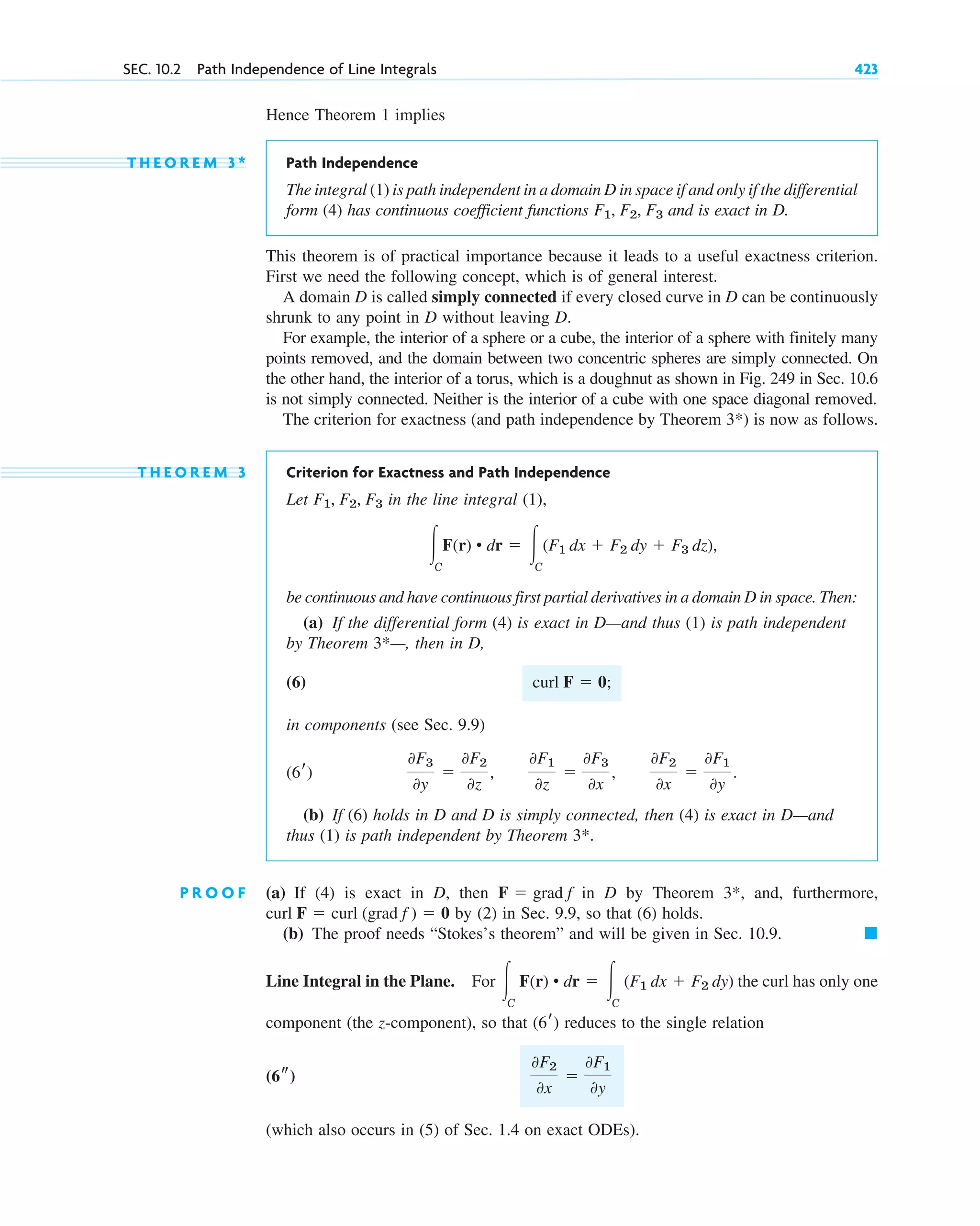 Hence Theorem 1 implies
T H E O R E M 3 * Path Independence
The integral (1) is path independent in a domain D in space if and only if the differential
form (4) has continuous coefficient functions and is exact in D.
This theorem is of practical importance because it leads to a useful exactness criterion.
First we need the following concept, which is of general interest.
A domain D is called simply connected if every closed curve in D can be continuously
shrunk to any point in D without leaving D.
For example, the interior of a sphere or a cube, the interior of a sphere with finitely many
points removed, and the domain between two concentric spheres are simply connected. On
the other hand, the interior of a torus, which is a doughnut as shown in Fig. 249 in Sec. 10.6
is not simply connected. Neither is the interior of a cube with one space diagonal removed.
The criterion for exactness (and path independence by Theorem ) is now as follows.
T H E O R E M 3 Criterion for Exactness and Path Independence
Let in the line integral (1),
be continuous and have continuous first partial derivatives in a domain D in space. Then:
(a) If the differential form (4) is exact in D—and thus (1) is path independent
by Theorem —, then in D,
(6)
in components (see Sec. 9.9)
(b) If (6) holds in D and D is simply connected, then (4) is exact in D—and
thus (1) is path independent by Theorem
P R O O F (a) If (4) is exact in D, then in D by Theorem and, furthermore,
by (2) in Sec. 9.9, so that (6) holds.
(b) The proof needs “Stokes’s theorem” and will be given in Sec. 10.9.
Line Integral in the Plane. For the curl has only one
component (the z-component), so that reduces to the single relation
(which also occurs in (5) of Sec. 1.4 on exact ODEs).
0F2
0x
⫽
0F1
0y
(6s)
(6r)
冮C
F(r) • dr ⫽ 冮C
(F1 dx ⫹ F2 dy)
䊏
curl F ⫽ curl (grad f ) ⫽ 0
3*,
F ⫽ grad f
3*.
0F3
0y
⫽
0F2
0z
,
0F1
0z
⫽
0F3
0x
,
0F2
0x
⫽
0F1
0y
.
(6r)
curl F ⫽ 0;
3*
冮C
F(r) • dr ⫽ 冮C
(F1 dx ⫹ F2 dy ⫹ F3 dz),
F1, F2, F3
3*
F1, F2, F3
SEC. 10.2 Path Independence of Line Integrals 423
c10-a.qxd 10/30/10 12:18 PM Page 423
 