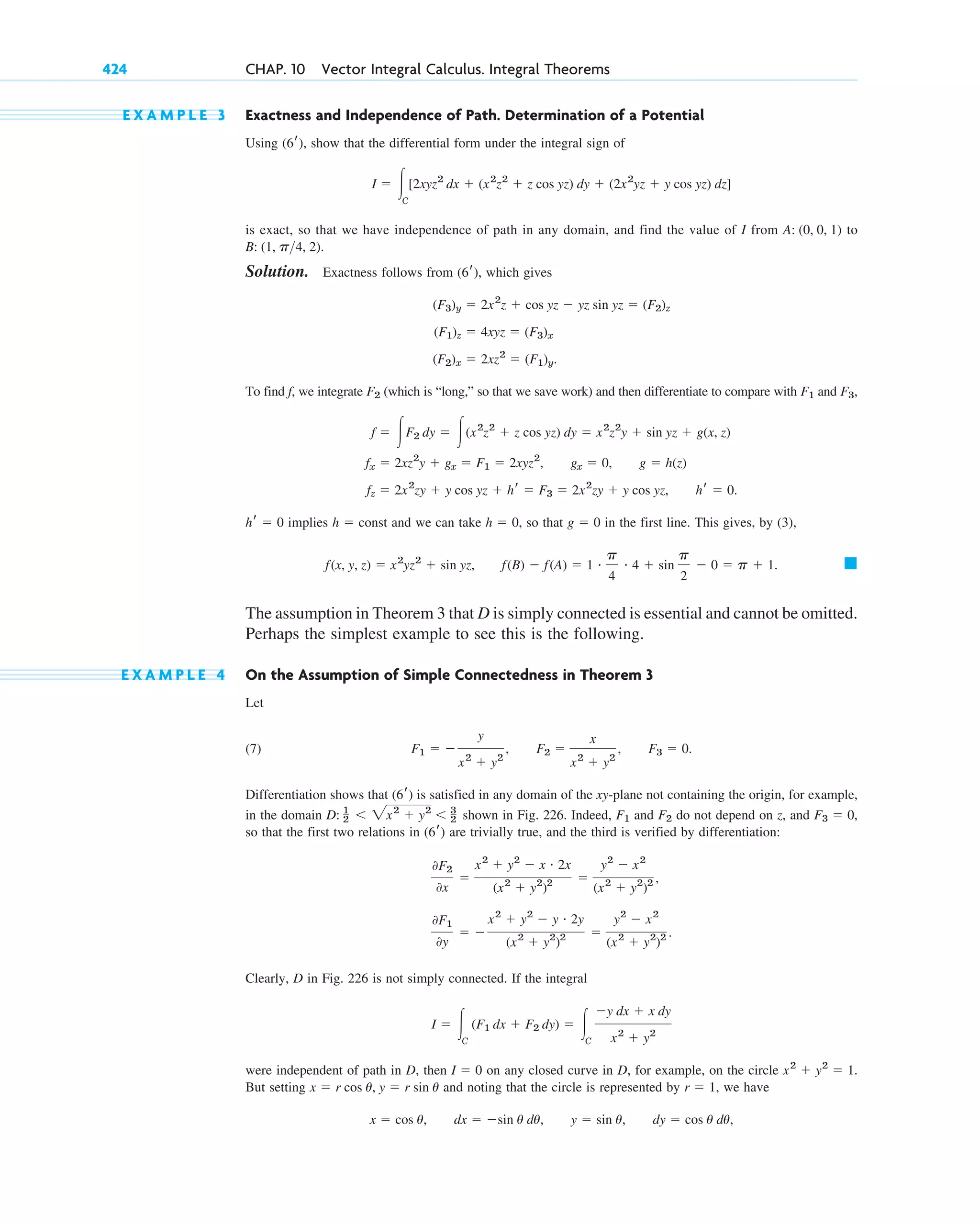 E X A M P L E 3 Exactness and Independence of Path. Determination of a Potential
Using , show that the differential form under the integral sign of
is exact, so that we have independence of path in any domain, and find the value of I from to
Solution. Exactness follows from which gives
To find f, we integrate (which is “long,” so that we save work) and then differentiate to compare with and
implies and we can take so that in the first line. This gives, by (3),
The assumption in Theorem 3 that D is simply connected is essential and cannot be omitted.
Perhaps the simplest example to see this is the following.
E X A M P L E 4 On the Assumption of Simple Connectedness in Theorem 3
Let
(7)
Differentiation shows that is satisfied in any domain of the xy-plane not containing the origin, for example,
in the domain shown in Fig. 226. Indeed, and do not depend on z, and ,
so that the first two relations in are trivially true, and the third is verified by differentiation:
Clearly, D in Fig. 226 is not simply connected. If the integral
were independent of path in D, then on any closed curve in D, for example, on the circle
But setting and noting that the circle is represented by , we have
x ⫽ cos u, dx ⫽ ⫺sin u du, y ⫽ sin u, dy ⫽ cos u du,
r ⫽ 1
x ⫽ r cos u, y ⫽ r sin u
x2
⫹ y2
⫽ 1.
I ⫽ 0
I ⫽ 冮C
(F1 dx ⫹ F2 dy) ⫽ 冮C
⫺y dx ⫹ x dy
x2
⫹ y2
0F1
0y
⫽ ⫺
x2
⫹ y2
⫺ y # 2y
(x2
⫹ y2
)2 ⫽
y2
⫺ x2
(x2
⫹ y2
)2 .
0F2
0x
⫽
x2
⫹ y2
⫺ x # 2x
(x2
⫹ y2
)2 ⫽
y2
⫺ x2
(x2
⫹ y2
)2 ,
(6r)
F3 ⫽ 0
F2
F1
D: 1
2 ⬍ 2x2
⫹ y2
⬍ 3
2
(6r)
F1 ⫽ ⫺
y
x2
⫹ y2
, F2 ⫽
x
x2
⫹ y2
, F3 ⫽ 0.
䊏
f(x, y, z) ⫽ x2
yz2
⫹ sin yz, f(B) ⫺ f(A) ⫽ 1 # p
4
# 4 ⫹ sin
p
2
⫺ 0 ⫽ p ⫹ 1.
g ⫽ 0
h ⫽ 0,
h ⫽ const
hr ⫽ 0
fz ⫽ 2x2
zy ⫹ y cos yz ⫹ hr ⫽ F3 ⫽ 2x2
zy ⫹ y cos yz, hr ⫽ 0.
fx ⫽ 2xz2
y ⫹ gx ⫽ F1 ⫽ 2xyz2
, gx ⫽ 0, g ⫽ h(z)
f ⫽ 冮F2 dy ⫽ 冮(x2
z2
⫹ z cos yz) dy ⫽ x2
z2
y ⫹ sin yz ⫹ g(x, z)
F3,
F1
F2
(F2)x ⫽ 2xz2
⫽ (F1)y.
(F1)z ⫽ 4xyz ⫽ (F3)x
(F3)y ⫽ 2x2
z ⫹ cos yz ⫺ yz sin yz ⫽ (F2)z
(6r),
B: (1, p4, 2).
A: (0, 0, 1)
I ⫽ 冮C
[2xyz2
dx ⫹ (x2
z2
⫹ z cos yz) dy ⫹ (2x2
yz ⫹ y cos yz) dz]
(6r)
424 CHAP. 10 Vector Integral Calculus. Integral Theorems
c10-a.qxd 10/30/10 3:32 PM Page 424
 