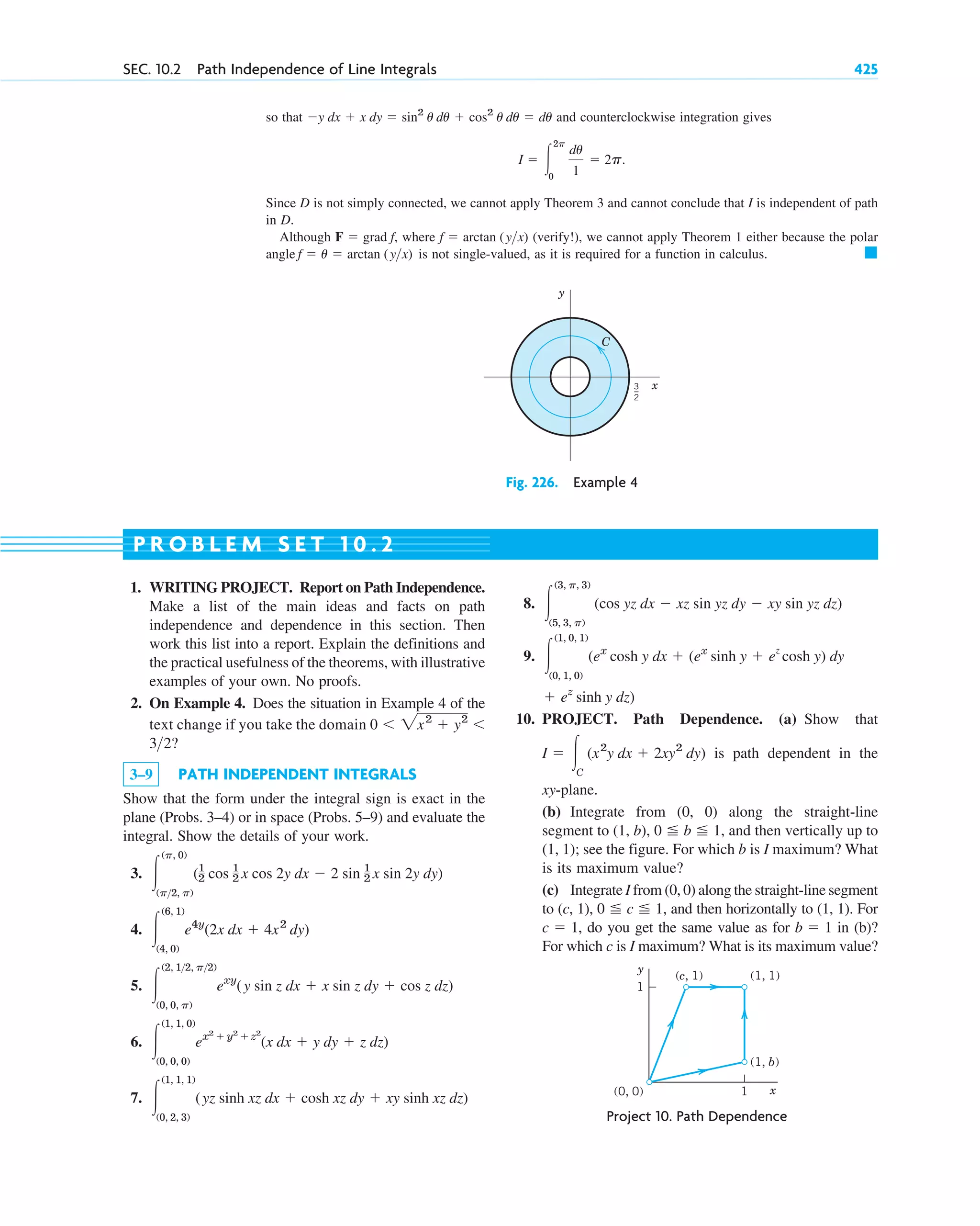 so that and counterclockwise integration gives
Since D is not simply connected, we cannot apply Theorem 3 and cannot conclude that I is independent of path
in D.
Although where (verify!), we cannot apply Theorem 1 either because the polar
angle is not single-valued, as it is required for a function in calculus. 䊏
f ⫽ u ⫽ arctan (yx)
f ⫽ arctan (yx)
F ⫽ grad f,
I ⫽ 冮
2p
0
du
1
⫽ 2p.
⫺y dx ⫹ x dy ⫽ sin2
u du ⫹ cos2
u du ⫽ du
SEC. 10.2 Path Independence of Line Integrals 425
C
y
x
3
_
2
Fig. 226. Example 4
y
x
(c, 1) (1, 1)
(0, 0)
(1, b)
1
1
Project 10. Path Dependence
1. WRITING PROJECT. Report on Path Independence.
Make a list of the main ideas and facts on path
independence and dependence in this section. Then
work this list into a report. Explain the definitions and
the practical usefulness of the theorems, with illustrative
examples of your own. No proofs.
2. On Example 4. Does the situation in Example 4 of the
text change if you take the domain
3–9 PATH INDEPENDENT INTEGRALS
Show that the form under the integral sign is exact in the
plane (Probs. 3–4) or in space (Probs. 5–9) and evaluate the
integral. Show the details of your work.
3.
4.
5.
6.
7. 冮
(1, 1, 1)
(0, 2, 3)
(yz sinh xz dx ⫹ cosh xz dy ⫹ xy sinh xz dz)
冮
(1, 1, 0)
(0, 0, 0)
ex2
⫹ y2
⫹ z2
(x dx ⫹ y dy ⫹ z dz)
冮
(2, 12, p2)
(0, 0, p)
exy
(y sin z dx ⫹ x sin z dy ⫹ cos z dz)
冮
(6, 1)
(4, 0)
e4y
(2x dx ⫹ 4x2
dy)
冮
(p, 0)
(p2, p)
(1
2 cos 1
2 x cos 2y dx ⫺ 2 sin 1
2 x sin 2y dy)
32?
0 ⬍ 2x2
⫹ y2
⬍
8.
9.
10. PROJECT. Path Dependence. (a) Show that
is path dependent in the
xy-plane.
(b) Integrate from (0, 0) along the straight-line
segment to (1, b), and then vertically up to
(1, 1); see the figure. For which b is I maximum? What
is its maximum value?
(c) Integrate I from (0, 0) along the straight-line segment
to (c, 1), and then horizontally to (1, 1). For
, do you get the same value as for in (b)?
For which c is I maximum? What is its maximum value?
b ⫽ 1
c ⫽ 1
0 ⬉ c ⬉ 1,
0 ⬉ b ⬉ 1,
I ⫽ 冮C
(x2
y dx ⫹ 2xy2
dy)
⫹ ez
sinh y dz)
冮
(1, 0, 1)
(0, 1, 0)
(ex
cosh y dx ⫹ (ex
sinh y ⫹ e
z
cosh y) dy
冮
(3, p, 3)
(5, 3, p)
(cos yz dx ⫺ xz sin yz dy ⫺ xy sin yz dz)
P R O B L E M S E T 1 0 . 2
c10-a.qxd 10/30/10 12:18 PM Page 425
 