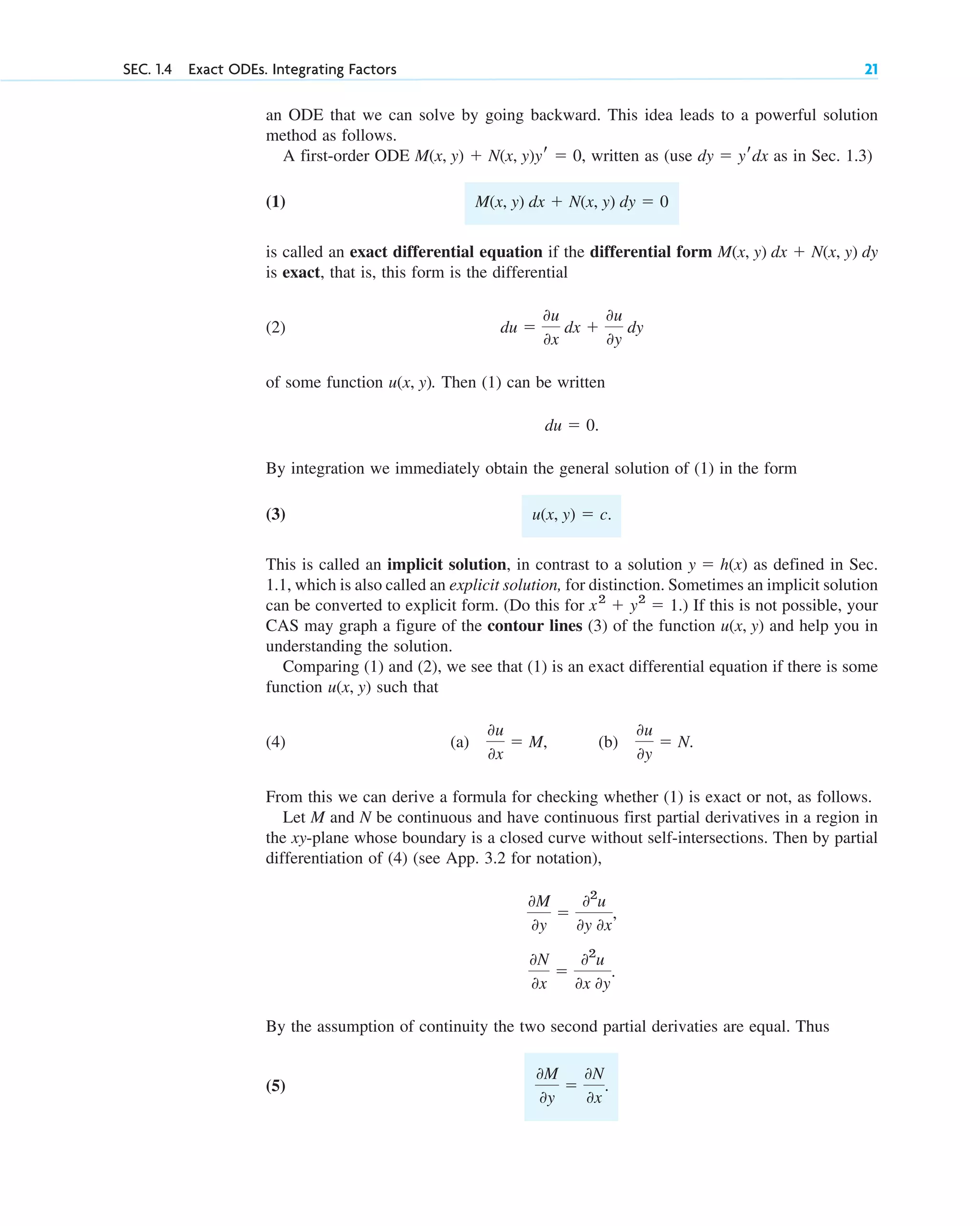 an ODE that we can solve by going backward. This idea leads to a powerful solution
method as follows.
A first-order ODE written as (use as in Sec. 1.3)
(1)
is called an exact differential equation if the differential form
is exact, that is, this form is the differential
(2)
of some function . Then (1) can be written
By integration we immediately obtain the general solution of (1) in the form
(3)
This is called an implicit solution, in contrast to a solution as defined in Sec.
1.1, which is also called an explicit solution, for distinction. Sometimes an implicit solution
can be converted to explicit form. (Do this for ) If this is not possible, your
CAS may graph a figure of the contour lines (3) of the function and help you in
understanding the solution.
Comparing (1) and (2), we see that (1) is an exact differential equation if there is some
function such that
(4) (a) (b)
From this we can derive a formula for checking whether (1) is exact or not, as follows.
Let M and N be continuous and have continuous first partial derivatives in a region in
the xy-plane whose boundary is a closed curve without self-intersections. Then by partial
differentiation of (4) (see App. 3.2 for notation),
By the assumption of continuity the two second partial derivaties are equal. Thus
(5)
0M
0y
⫽
0N
0x
.
0N
0x
⫽
02
u
0x 0y
.
0M
0y
⫽
02
u
0y 0x
,
0u
0y
⫽ N.
0u
0x
⫽ M,
u(x, y)
u(x, y)
x2
⫹ y2
⫽ 1.
y ⫽ h(x)
u(x, y) ⫽ c.
du ⫽ 0.
u(x, y)
du ⫽
0u
0x
dx ⫹
0u
0y
dy
M(x, y) dx ⫹ N(x, y) dy
M(x, y) dx ⫹ N(x, y) dy ⫽ 0
dy ⫽ yrdx
M(x, y) ⫹ N(x, y)yr ⫽ 0,
SEC. 1.4 Exact ODEs. Integrating Factors 21
c01.qxd 7/30/10 8:15 PM Page 21
 