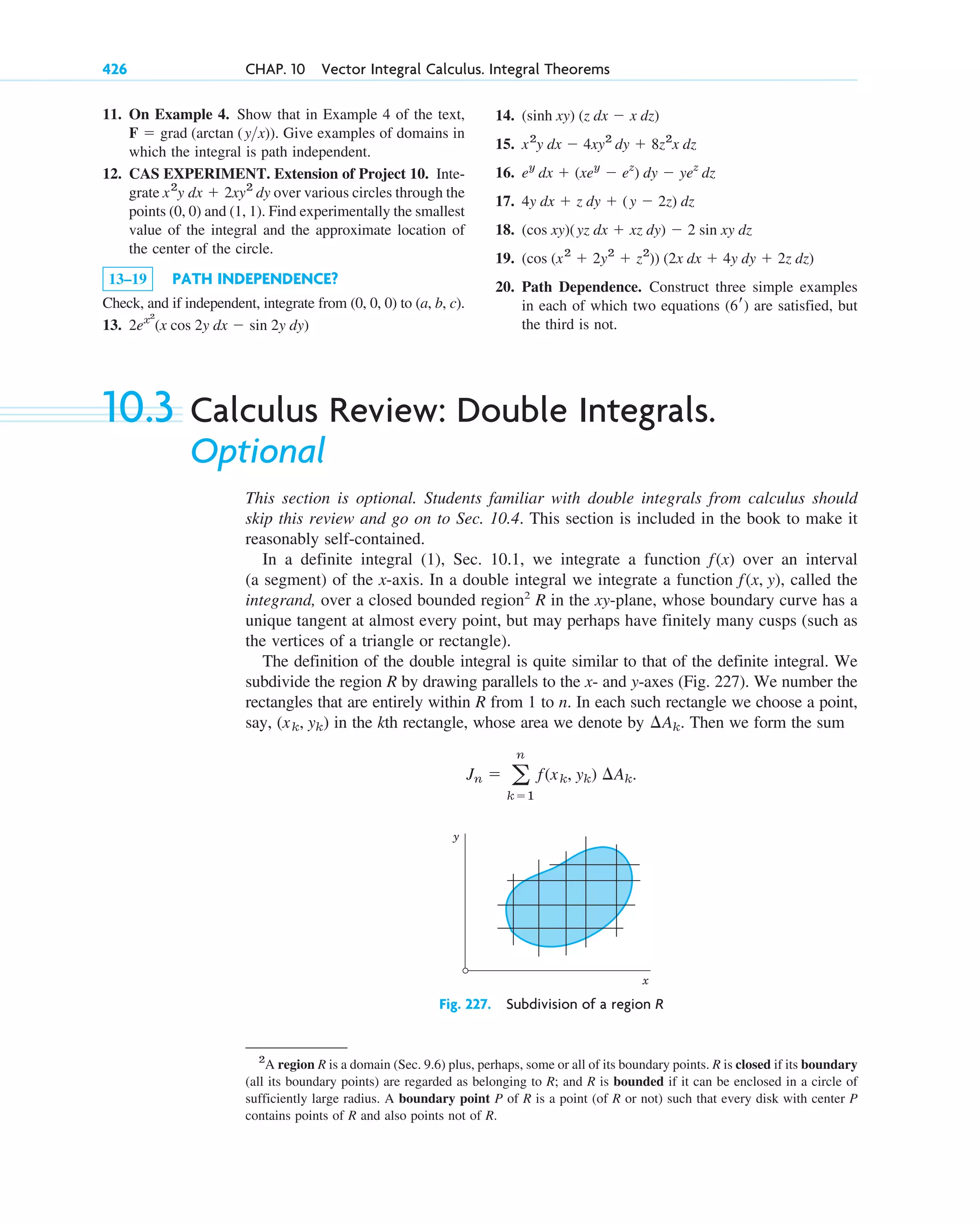 10.3 Calculus Review: Double Integrals.
Optional
This section is optional. Students familiar with double integrals from calculus should
skip this review and go on to Sec. 10.4. This section is included in the book to make it
reasonably self-contained.
In a definite integral (1), Sec. 10.1, we integrate a function over an interval
(a segment) of the x-axis. In a double integral we integrate a function , called the
integrand, over a closed bounded region2
R in the xy-plane, whose boundary curve has a
unique tangent at almost every point, but may perhaps have finitely many cusps (such as
the vertices of a triangle or rectangle).
The definition of the double integral is quite similar to that of the definite integral. We
subdivide the region R by drawing parallels to the x- and y-axes (Fig. 227). We number the
rectangles that are entirely within R from 1 to n. In each such rectangle we choose a point,
say, in the kth rectangle, whose area we denote by Then we form the sum
Jn ⫽ a
n
k⫽1
f(xk, yk) ¢Ak.
¢Ak.
(xk, yk)
f(x, y)
f(x)
426 CHAP. 10 Vector Integral Calculus. Integral Theorems
2
A region R is a domain (Sec. 9.6) plus, perhaps, some or all of its boundary points. R is closed if its boundary
(all its boundary points) are regarded as belonging to R; and R is bounded if it can be enclosed in a circle of
sufficiently large radius. A boundary point P of R is a point (of R or not) such that every disk with center P
contains points of R and also points not of R.
y
x
Fig. 227. Subdivision of a region R
11. On Example 4. Show that in Example 4 of the text,
Give examples of domains in
which the integral is path independent.
12. CAS EXPERIMENT. Extension of Project 10. Inte-
grate over various circles through the
points (0, 0) and (1, 1). Find experimentally the smallest
value of the integral and the approximate location of
the center of the circle.
13–19 PATH INDEPENDENCE?
Check, and if independent, integrate from (0, 0, 0) to (a, b, c).
13. 2ex2
(x cos 2y dx ⫺ sin 2y dy)
x2
y dx ⫹ 2xy2
dy
F ⫽ grad (arctan (yx)).
14.
15.
16.
17.
18.
19.
20. Path Dependence. Construct three simple examples
in each of which two equations are satisfied, but
the third is not.
(6r)
(cos (x2
⫹ 2y2
⫹ z2
)) (2x dx ⫹ 4y dy ⫹ 2z dz)
(cos xy)(yz dx ⫹ xz dy) ⫺ 2 sin xy dz
4y dx ⫹ z dy ⫹ (y ⫺ 2z) dz
ey
dx ⫹ (xey
⫺ ez
) dy ⫺ yez
dz
x2
y dx ⫺ 4xy2
dy ⫹ 8z2
x dz
(sinh xy) (z dx ⫺ x dz)
c10-a.qxd 10/30/10 12:18 PM Page 426
 