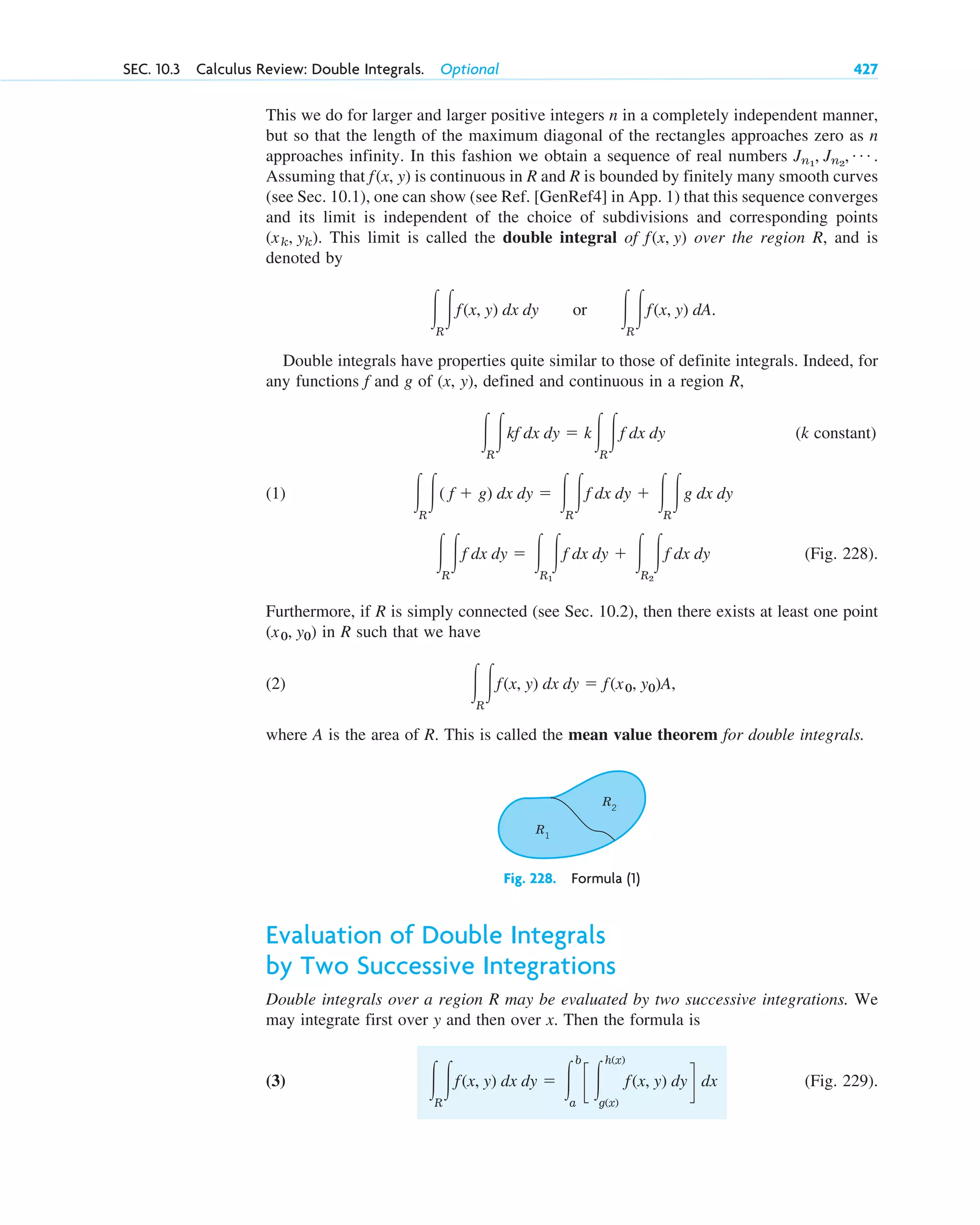 SEC. 10.3 Calculus Review: Double Integrals. Optional 427
R1
R2
Fig. 228. Formula (1)
This we do for larger and larger positive integers n in a completely independent manner,
but so that the length of the maximum diagonal of the rectangles approaches zero as n
approaches infinity. In this fashion we obtain a sequence of real numbers
Assuming that is continuous in R and R is bounded by finitely many smooth curves
(see Sec. 10.1), one can show (see Ref. [GenRef4] in App. 1) that this sequence converges
and its limit is independent of the choice of subdivisions and corresponding points
This limit is called the double integral of over the region R, and is
denoted by
or
Double integrals have properties quite similar to those of definite integrals. Indeed, for
any functions f and g of (x, y), defined and continuous in a region R,
(k constant)
(1)
(Fig. 228).
Furthermore, if R is simply connected (see Sec. 10.2), then there exists at least one point
in R such that we have
(2)
where A is the area of R. This is called the mean value theorem for double integrals.
冮R
冮f(x, y) dx dy ⫽ f(x0, y0)A,
(x0, y0)
冮R
冮f dx dy ⫽ 冮R1
冮f dx dy ⫹ 冮R2
冮f dx dy
冮R
冮( f ⫹ g) dx dy ⫽ 冮R
冮f dx dy ⫹ 冮R
冮g dx dy
冮R
冮kf dx dy ⫽ k冮R
冮f dx dy
冮R
冮f(x, y) dA.
冮R
冮f(x, y) dx dy
f(x, y)
(xk, yk).
f(x, y)
Jn1
, Jn2
, Á .
Evaluation of Double Integrals
by Two Successive Integrations
Double integrals over a region R may be evaluated by two successive integrations. We
may integrate first over y and then over x. Then the formula is
(3) (Fig. 229).
冮R
冮f(x, y) dx dy ⫽ 冮
b
a
c 冮
h(x)
g(x)
f(x, y) dy d dx
c10-a.qxd 10/30/10 12:18 PM Page 427
 