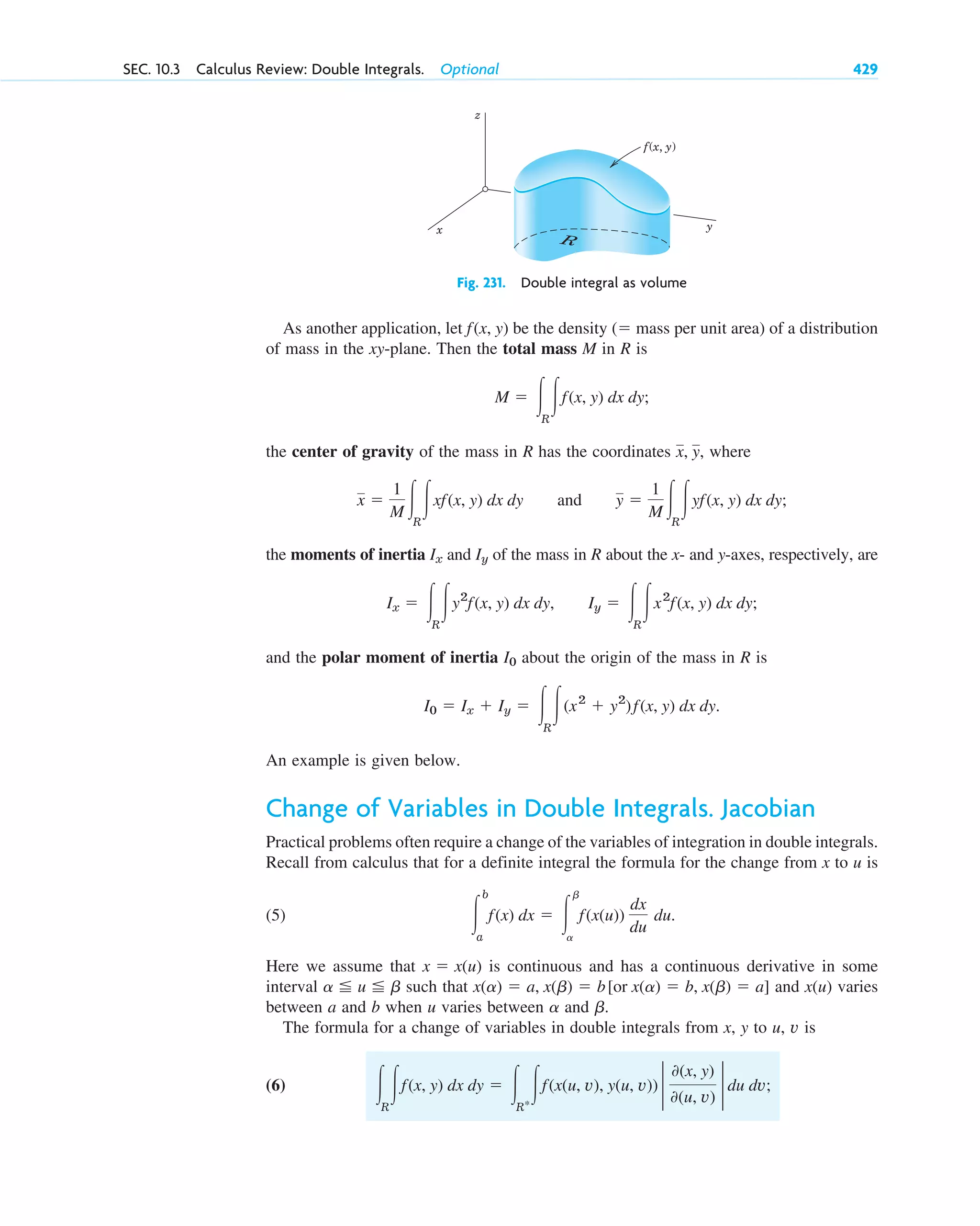 As another application, let be the density ( mass per unit area) of a distribution
of mass in the xy-plane. Then the total mass M in R is
the center of gravity of the mass in R has the coordinates , where
and
the moments of inertia and of the mass in R about the x- and y-axes, respectively, are
and the polar moment of inertia about the origin of the mass in R is
An example is given below.
Change of Variables in Double Integrals. Jacobian
Practical problems often require a change of the variables of integration in double integrals.
Recall from calculus that for a definite integral the formula for the change from x to u is
(5) .
Here we assume that is continuous and has a continuous derivative in some
interval such that and varies
between a and b when u varies between and .
The formula for a change of variables in double integrals from x, y to u, v is
(6) 冮R
冮f(x, y) dx dy ⫽ 冮R*
冮f(x(u, v), y(u, v)) 2
0(x, y)
0(u, v)
2 du dv;
b
a
x(u)
x(a) ⫽ a, x(b) ⫽ b[or x(a) ⫽ b, x(b) ⫽ a]
a ⬉ u ⬉ b
x ⫽ x(u)
冮
b
a
f(x) dx ⫽ 冮
b
a
f(x(u))
dx
du
du
I0 ⫽ Ix ⫹ Iy ⫽ 冮R
冮(x2
⫹ y2
)f(x, y) dx dy.
I0
Ix ⫽ 冮R
冮y2
f(x, y) dx dy, Iy ⫽ 冮R
冮x2
f(x, y) dx dy;
Iy
Ix
y ⫽
1
M 冮R
冮yf(x, y) dx dy;
x ⫽
1
M 冮R
冮xf(x, y) dx dy
x, y
M ⫽ 冮R
冮f(x, y) dx dy;
⫽
f(x, y)
SEC. 10.3 Calculus Review: Double Integrals. Optional 429
z
x y
R
f(x, y)
Fig. 231. Double integral as volume
c10-a.qxd 10/30/10 12:18 PM Page 429
 