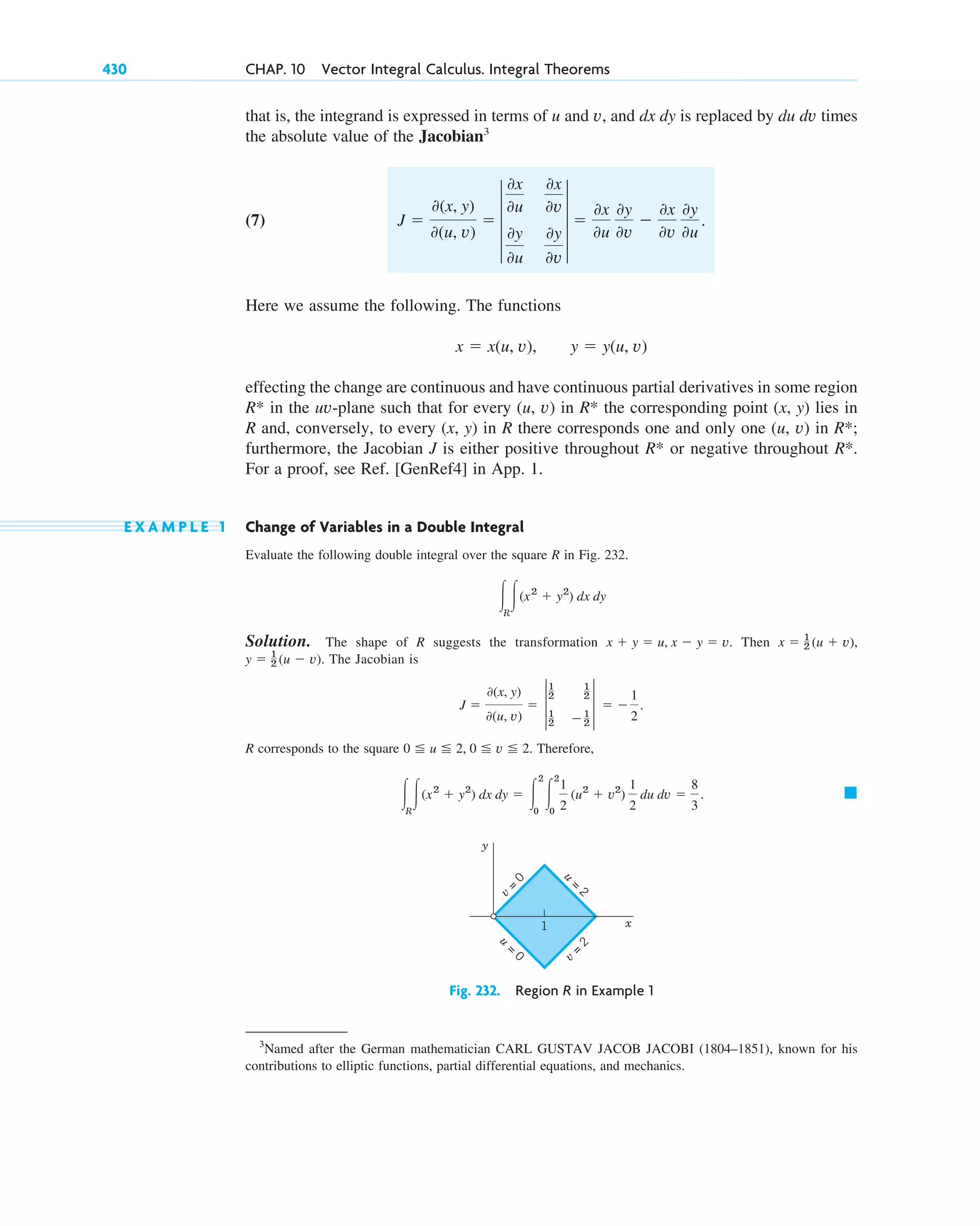 that is, the integrand is expressed in terms of u and v, and dx dy is replaced by du dv times
the absolute value of the Jacobian3
(7)
Here we assume the following. The functions
effecting the change are continuous and have continuous partial derivatives in some region
in the uv-plane such that for every (u, v) in the corresponding point (x, y) lies in
R and, conversely, to every (x, y) in R there corresponds one and only one (u, v) in ;
furthermore, the Jacobian J is either positive throughout or negative throughout .
For a proof, see Ref. [GenRef4] in App. 1.
E X A M P L E 1 Change of Variables in a Double Integral
Evaluate the following double integral over the square R in Fig. 232.
Solution. The shape of R suggests the transformation Then
The Jacobian is
R corresponds to the square Therefore,
䊏
冮R
冮(x2
⫹ y2
) dx dy ⫽ 冮
2
0
冮
2
0
1
2
(u2
⫹ v2
)
1
2
du dv ⫽
8
3
.
0 ⬉ u ⬉ 2, 0 ⬉ v ⬉ 2.
J ⫽
0(x, y)
0(u, v)
⫽ †
1
2
1
2
1
2
⫺1
2
† ⫽ ⫺
1
2
.
y ⫽ 1
2 (u ⫺ v).
x ⫽ 1
2 (u ⫹ v),
x ⫹ y ⫽ u, x ⫺ y ⫽ v.
冮R
冮(x2
⫹ y2
) dx dy
R*
R*
R*
R*
R*
x ⫽ x(u, v), y ⫽ y(u, v)
J ⫽
0(x, y)
0(u, v)
⫽ 4
0x
0u
0x
0v
0y
0u
0y
0v
4 ⫽
0x
0u
0y
0v
⫺
0x
0v
0y
0u
.
430 CHAP. 10 Vector Integral Calculus. Integral Theorems
3
Named after the German mathematician CARL GUSTAV JACOB JACOBI (1804–1851), known for his
contributions to elliptic functions, partial differential equations, and mechanics.
v
=
0
v
=
2
u
=
2
u
=
0
y
x
1
Fig. 232. Region R in Example 1
c10-a.qxd 10/30/10 12:18 PM Page 430
 