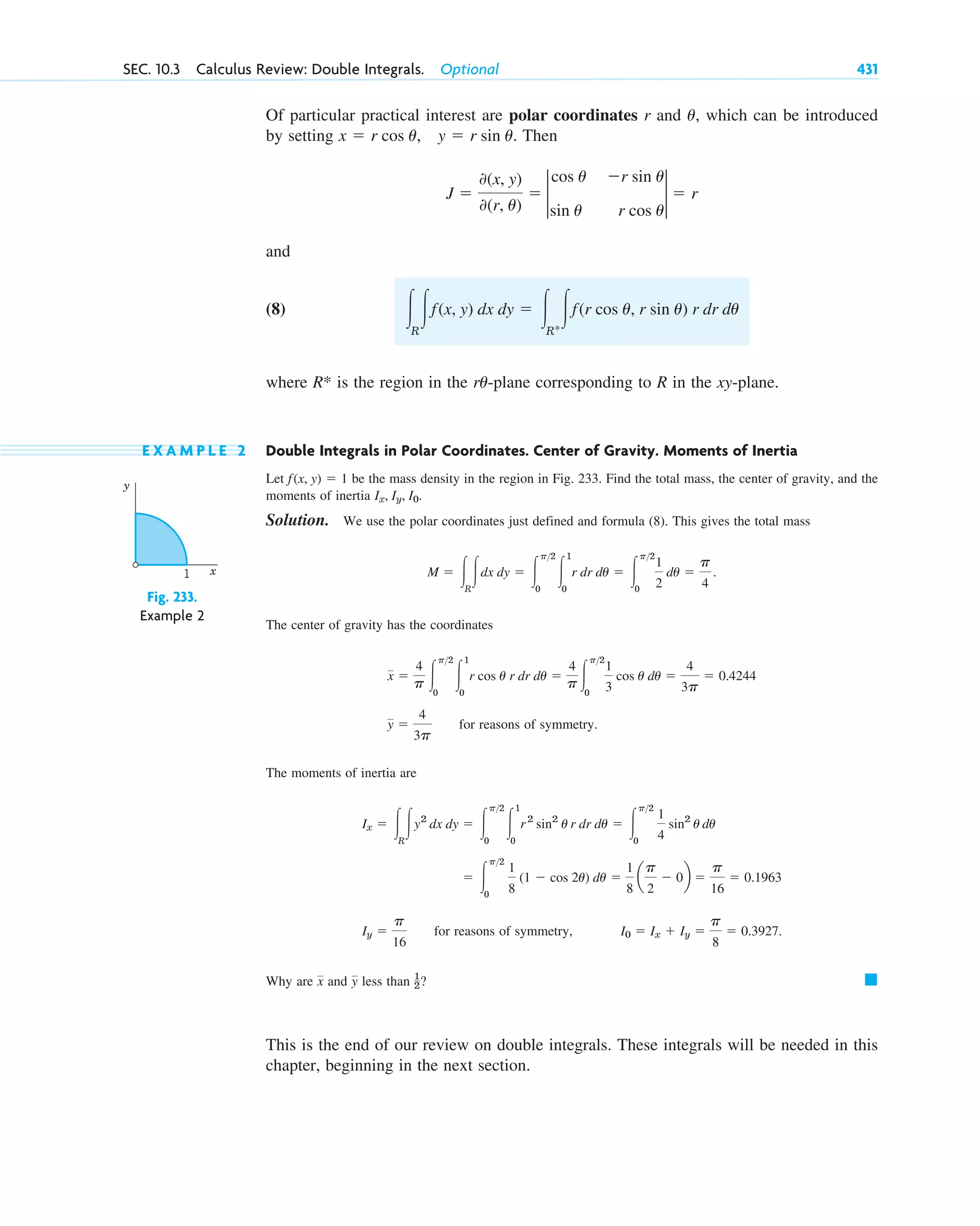 Of particular practical interest are polar coordinates r and , which can be introduced
by setting Then
and
(8)
where is the region in the -plane corresponding to R in the xy-plane.
E X A M P L E 2 Double Integrals in Polar Coordinates. Center of Gravity. Moments of Inertia
Let be the mass density in the region in Fig. 233. Find the total mass, the center of gravity, and the
moments of inertia
Solution. We use the polar coordinates just defined and formula (8). This gives the total mass
The center of gravity has the coordinates
for reasons of symmetry.
The moments of inertia are
for reasons of symmetry,
Why are and less than ?
This is the end of our review on double integrals. These integrals will be needed in this
chapter, beginning in the next section.
䊏
1
2
y
x
I0 ⫽ Ix ⫹ Iy ⫽
p
8
⫽ 0.3927.
Iy ⫽
p
16
⫽ 冮
p2
0
1
8
(1 ⫺ cos 2u) du ⫽
1
8
a
p
2
⫺ 0b ⫽
p
16
⫽ 0.1963
Ix ⫽ 冮R
冮y2
dx dy ⫽ 冮
p2
0
冮
1
0
r2
sin2
u r dr du ⫽ 冮
p2
0
1
4
sin2
u du
y ⫽
4
3p
x ⫽
4
p 冮
p2
0
冮
1
0
r cos u r dr du ⫽
4
p 冮
p2
0
1
3
cos u du ⫽
4
3p
⫽ 0.4244
M ⫽ 冮R
冮dx dy ⫽ 冮
p2
0
冮
1
0
r dr du ⫽ 冮
p2
0
1
2
du ⫽
p
4
.
Ix, Iy, I0.
f(x, y) ⫽ 1
ru
R*
冮R
冮f(x, y) dx dy ⫽ 冮R*
冮f(r cos u, r sin u) r dr du
J ⫽
0(x, y)
0(r, u)
⫽ 2
cos u
sin u
⫺r sin u
r cos u
2 ⫽ r
x ⫽ r cos u, y ⫽ r sin u.
u
SEC. 10.3 Calculus Review: Double Integrals. Optional 431
Fig. 233.
Example 2
y
x
1
c10-a.qxd 10/30/10 12:18 PM Page 431
 