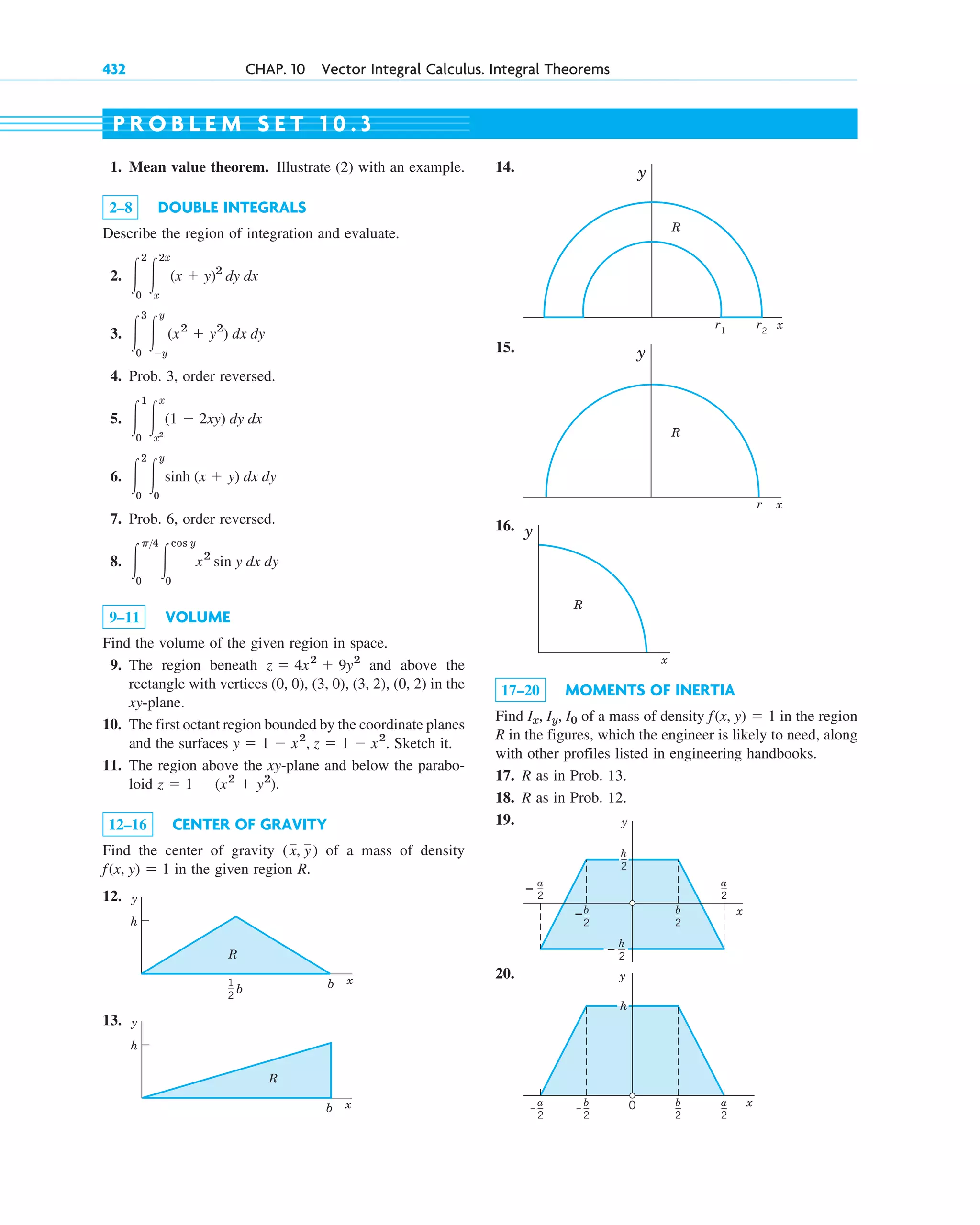 432 CHAP. 10 Vector Integral Calculus. Integral Theorems
1. Mean value theorem. Illustrate (2) with an example.
2–8 DOUBLE INTEGRALS
Describe the region of integration and evaluate.
2.
3.
4. Prob. 3, order reversed.
5.
6.
7. Prob. 6, order reversed.
8.
9–11 VOLUME
Find the volume of the given region in space.
9. The region beneath and above the
rectangle with vertices (0, 0), (3, 0), (3, 2), (0, 2) in the
xy-plane.
10. The first octant region bounded by the coordinate planes
and the surfaces Sketch it.
11. The region above the xy-plane and below the parabo-
loid .
12–16 CENTER OF GRAVITY
Find the center of gravity of a mass of density
in the given region R.
12.
13.
h
y
b x
R
1
2
h
b b
y
x
R
f(x, y) ⫽ 1
(x, y)
z ⫽ 1 ⫺ (x2
⫹ y2
)
y ⫽ 1 ⫺ x2
, z ⫽ 1 ⫺ x2
.
z ⫽ 4x2
⫹ 9y2
冮
p4
0
冮
cos y
0
x2
sin y dx dy
冮
2
0
冮
y
0
sinh (x ⫹ y) dx dy
冮
1
0
冮
x
x2
(1 ⫺ 2xy) dy dx
冮
3
0
冮
y
⫺y
(x2
⫹ y2
) dx dy
冮
2
0
冮
2x
x
(x ⫹ y)2
dy dx
14.
15.
16.
17–20 MOMENTS OF INERTIA
Find of a mass of density in the region
R in the figures, which the engineer is likely to need, along
with other profiles listed in engineering handbooks.
17. R as in Prob. 13.
18. R as in Prob. 12.
19.
20. y
x
–
– 0
h
b
2
b
2
a
2
a
2
y
x
–
–
–
b
2
b
2
h
2
h
2
a
2
a
2
f(x, y) ⫽ 1
Ix, Iy, I0
y
x
R
y
x
R
r
y
x
r1
r2
R
P R O B L E M S E T 1 0 . 3
c10-a.qxd 10/30/10 12:18 PM Page 432
 