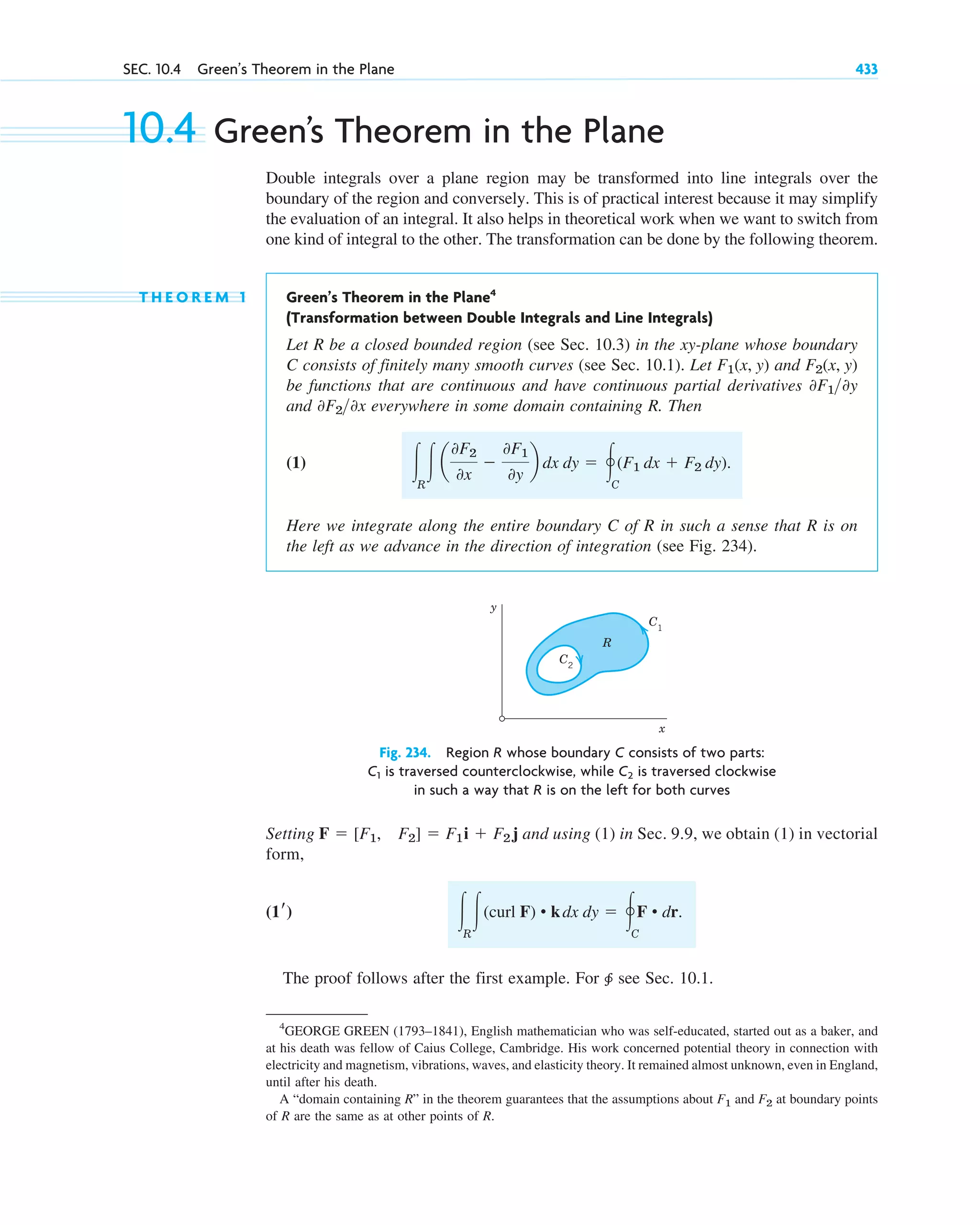 SEC. 10.4 Green’s Theorem in the Plane 433
10.4 Green’s Theorem in the Plane
Double integrals over a plane region may be transformed into line integrals over the
boundary of the region and conversely. This is of practical interest because it may simplify
the evaluation of an integral. It also helps in theoretical work when we want to switch from
one kind of integral to the other. The transformation can be done by the following theorem.
T H E O R E M 1 Green’s Theorem in the Plane4
(Transformation between Double Integrals and Line Integrals)
Let R be a closed bounded region (see Sec. 10.3) in the xy-plane whose boundary
C consists of finitely many smooth curves (see Sec. 10.1). Let and
be functions that are continuous and have continuous partial derivatives
and everywhere in some domain containing R. Then
(1)
Here we integrate along the entire boundary C of R in such a sense that R is on
the left as we advance in the direction of integration (see Fig. 234).
冮R
冮a
0F2
0x
⫺
0F1
0y
b dx dy ⫽ 冯C
(F1 dx ⫹ F2 dy).
0F20x
0F10y
F2(x, y)
F1(x, y)
4
GEORGE GREEN (1793–1841), English mathematician who was self-educated, started out as a baker, and
at his death was fellow of Caius College, Cambridge. His work concerned potential theory in connection with
electricity and magnetism, vibrations, waves, and elasticity theory. It remained almost unknown, even in England,
until after his death.
A “domain containing R” in the theorem guarantees that the assumptions about F1 and F2 at boundary points
of R are the same as at other points of R.
y
x
C1
C2
R
Fig. 234. Region R whose boundary C consists of two parts:
is traversed counterclockwise, while is traversed clockwise
in such a way that R is on the left for both curves
C2
C1
Setting and using (1) in Sec. 9.9, we obtain (1) in vectorial
form,
The proof follows after the first example. For 养 see Sec. 10.1.
冮R
冮(curl F) • kdx dy ⫽ 冯C
F • dr.
(1r)
F ⫽ [F1, F2] ⫽ F1i ⫹ F2 j
c10-a.qxd 10/30/10 12:18 PM Page 433
 