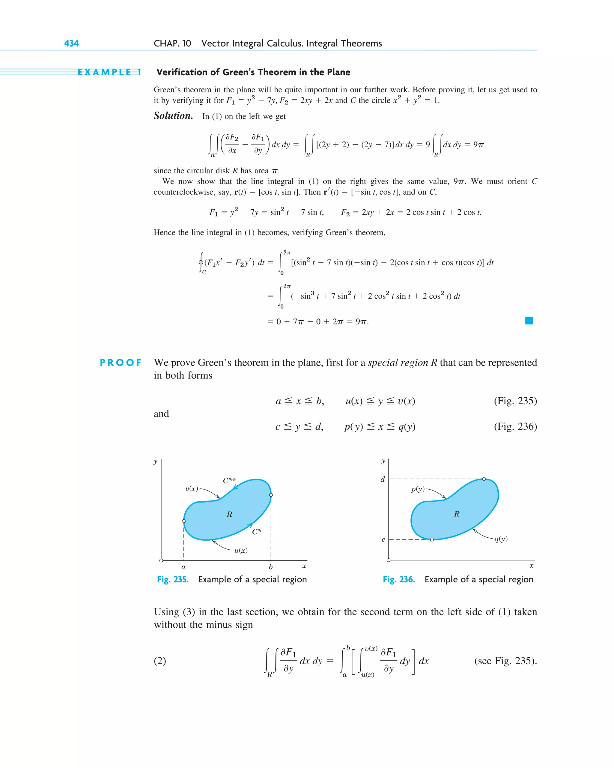 E X A M P L E 1 Verification of Green’s Theorem in the Plane
Green’s theorem in the plane will be quite important in our further work. Before proving it, let us get used to
it by verifying it for and C the circle
Solution. In (1) on the left we get
since the circular disk R has area
We now show that the line integral in (1) on the right gives the same value, We must orient C
counterclockwise, say, Then and on C,
Hence the line integral in (1) becomes, verifying Green’s theorem,
P R O O F We prove Green’s theorem in the plane, first for a special region R that can be represented
in both forms
(Fig. 235)
and
(Fig. 236)
c ⬉ y ⬉ d, p(y) ⬉ x ⬉ q(y)
a ⬉ x ⬉ b, u(x) ⬉ y ⬉ v(x)
䊏
⫽ 0 ⫹ 7p ⫺ 0 ⫹ 2p ⫽ 9p.
⫽ 冮
2p
0
(⫺sin3
t ⫹ 7 sin2
t ⫹ 2 cos2
t sin t ⫹ 2 cos2
t) dt
冯C
(F1xr ⫹ F2yr) dt ⫽ 冮
2p
0
[(sin2
t ⫺ 7 sin t)(⫺sin t) ⫹ 2(cos t sin t ⫹ cos t)(cos t)] dt
F1 ⫽ y2
⫺ 7y ⫽ sin2
t ⫺ 7 sin t, F2 ⫽ 2xy ⫹ 2x ⫽ 2 cos t sin t ⫹ 2 cos t.
rr(t) ⫽ [⫺sin t, cos t],
r(t) ⫽ [cos t, sin t].
9p.
p.
冮R
冮a
0F2
0x
⫺
0F1
0y
b dx dy ⫽ 冮R
冮[(2y ⫹ 2) ⫺ (2y ⫺ 7)]dx dy ⫽ 9冮R
冮dx dy ⫽ 9p
x2
⫹ y2
⫽ 1.
F1 ⫽ y2
⫺ 7y, F2 ⫽ 2xy ⫹ 2x
434 CHAP. 10 Vector Integral Calculus. Integral Theorems
y
x
v(x)
u(x)
b
a
R
C**
C*
y
x
p(y)
q(y)
c
d
R
Fig. 235. Example of a special region Fig. 236. Example of a special region
Using (3) in the last section, we obtain for the second term on the left side of (1) taken
without the minus sign
(2) (see Fig. 235).
冮R
冮
0F1
0y
dx dy ⫽ 冮
b
a
c 冮
v(x)
u(x)
0F1
0y
dy d dx
c10-a.qxd 10/30/10 12:18 PM Page 434
 