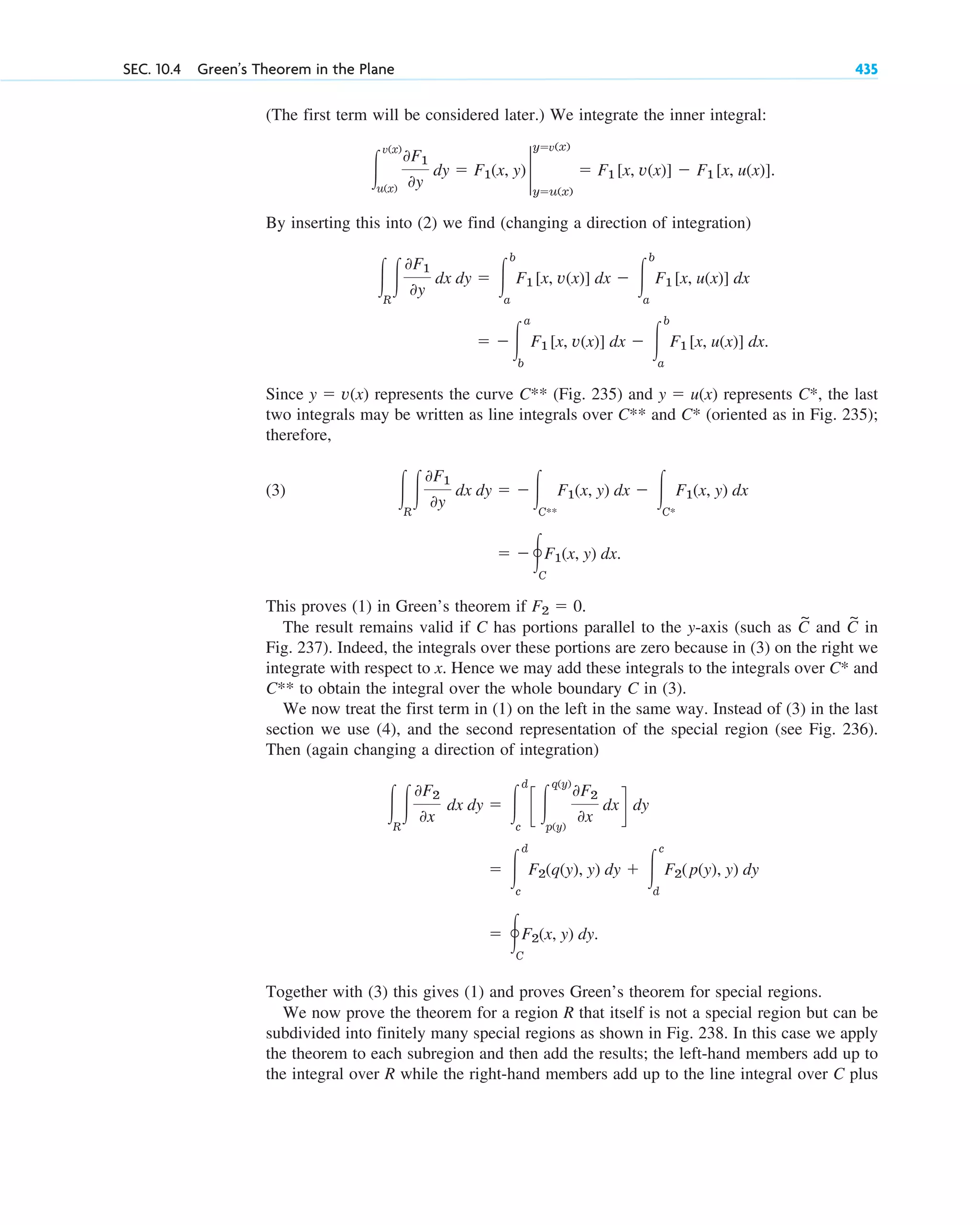 (The first term will be considered later.) We integrate the inner integral:
By inserting this into (2) we find (changing a direction of integration)
Since represents the curve (Fig. 235) and represents the last
two integrals may be written as line integrals over and (oriented as in Fig. 235);
therefore,
(3)
This proves (1) in Green’s theorem if .
The result remains valid if C has portions parallel to the y-axis (such as and in
Fig. 237). Indeed, the integrals over these portions are zero because in (3) on the right we
integrate with respect to x. Hence we may add these integrals to the integrals over and
to obtain the integral over the whole boundary C in (3).
We now treat the first term in (1) on the left in the same way. Instead of (3) in the last
section we use (4), and the second representation of the special region (see Fig. 236).
Then (again changing a direction of integration)
Together with (3) this gives (1) and proves Green’s theorem for special regions.
We now prove the theorem for a region R that itself is not a special region but can be
subdivided into finitely many special regions as shown in Fig. 238. In this case we apply
the theorem to each subregion and then add the results; the left-hand members add up to
the integral over R while the right-hand members add up to the line integral over C plus
⫽ 冯C
F2(x, y) dy.
⫽ 冮
d
c
F2(q(y), y) dy ⫹ 冮
c
d
F2(p(y), y) dy
冮R
冮
0F2
0x
dx dy ⫽ 冮
d
c
c 冮
q(y)
p(y)
0F2
0x
dxd dy
C**
C*
C
~
C
~
F2 ⫽ 0
⫽ ⫺冯C
F1(x, y) dx.
冮R
冮
0F1
0y
dx dy ⫽ ⫺冮C**
F1(x, y) dx ⫺ 冮C*
F1(x, y) dx
C*
C**
C*,
y ⫽ u(x)
C**
y ⫽ v(x)
⫽ ⫺冮
a
b
F1 [x, v(x)] dx ⫺ 冮
b
a
F1 [x, u(x)] dx.
冮R
冮
0F1
0y
dx dy ⫽ 冮
b
a
F1 [x, v(x)] dx ⫺ 冮
b
a
F1 [x, u(x)] dx
冮
v(x)
u(x)
0F1
0y
dy ⫽ F1(x, y) 2
y⫽v(x)
y⫽u(x)
⫽ F1 [x, v(x)] ⫺ F1 [x, u(x)].
SEC. 10.4 Green’s Theorem in the Plane 435
c10-a.qxd 10/30/10 12:18 PM Page 435
 
