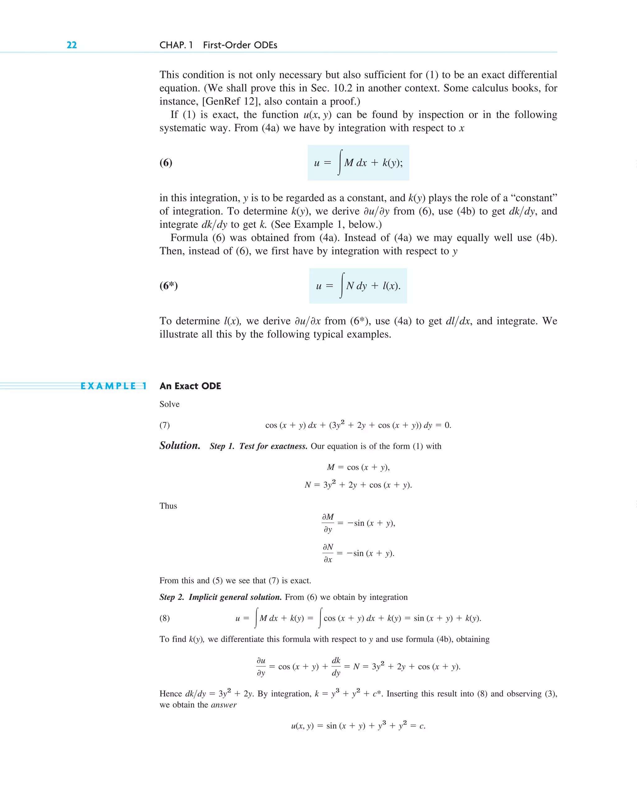 This condition is not only necessary but also sufficient for (1) to be an exact differential
equation. (We shall prove this in Sec. 10.2 in another context. Some calculus books, for
instance, [GenRef 12], also contain a proof.)
If (1) is exact, the function can be found by inspection or in the following
systematic way. From (4a) we have by integration with respect to x
(6)
in this integration, y is to be regarded as a constant, and plays the role of a “constant”
of integration. To determine , we derive from (6), use (4b) to get , and
integrate to get k. (See Example 1, below.)
Formula (6) was obtained from (4a). Instead of (4a) we may equally well use (4b).
Then, instead of (6), we first have by integration with respect to y
(6*)
To determine , we derive from (6*), use (4a) to get , and integrate. We
illustrate all this by the following typical examples.
E X A M P L E 1 An Exact ODE
Solve
(7)
Solution. Step 1. Test for exactness. Our equation is of the form (1) with
Thus
From this and (5) we see that (7) is exact.
Step 2. Implicit general solution. From (6) we obtain by integration
(8)
To find , we differentiate this formula with respect to y and use formula (4b), obtaining
Hence By integration, Inserting this result into (8) and observing (3),
we obtain the answer
u(x, y) ⫽ sin (x ⫹ y) ⫹ y3
⫹ y2
⫽ c.
k ⫽ y3
⫹ y2
⫹ c*.
dk>dy ⫽ 3y2
⫹ 2y.
0u
0y
⫽ cos (x ⫹ y) ⫹
dk
dy
⫽ N ⫽ 3y2
⫹ 2y ⫹ cos (x ⫹ y).
k(y)
u ⫽ 冮M dx ⫹ k(y) ⫽ 冮cos (x ⫹ y) dx ⫹ k(y) ⫽ sin (x ⫹ y) ⫹ k(y).
0N
0x
⫽ ⫺sin (x ⫹ y).
0M
0y
⫽ ⫺sin (x ⫹ y),
N ⫽ 3y2
⫹ 2y ⫹ cos (x ⫹ y).
M ⫽ cos (x ⫹ y),
cos (x ⫹ y) dx ⫹ (3y2
⫹ 2y ⫹ cos (x ⫹ y)) dy ⫽ 0.
dl>dx
0u>0x
l(x)
u ⫽ 冮N dy ⫹ l(x).
dk>dy
dk>dy
0u>0y
k(y)
k(y)
u ⫽ 冮M dx ⫹ k(y);
u(x, y)
22 CHAP. 1 First-Order ODEs
c01.qxd 7/30/10 8:15 PM Page 22
 