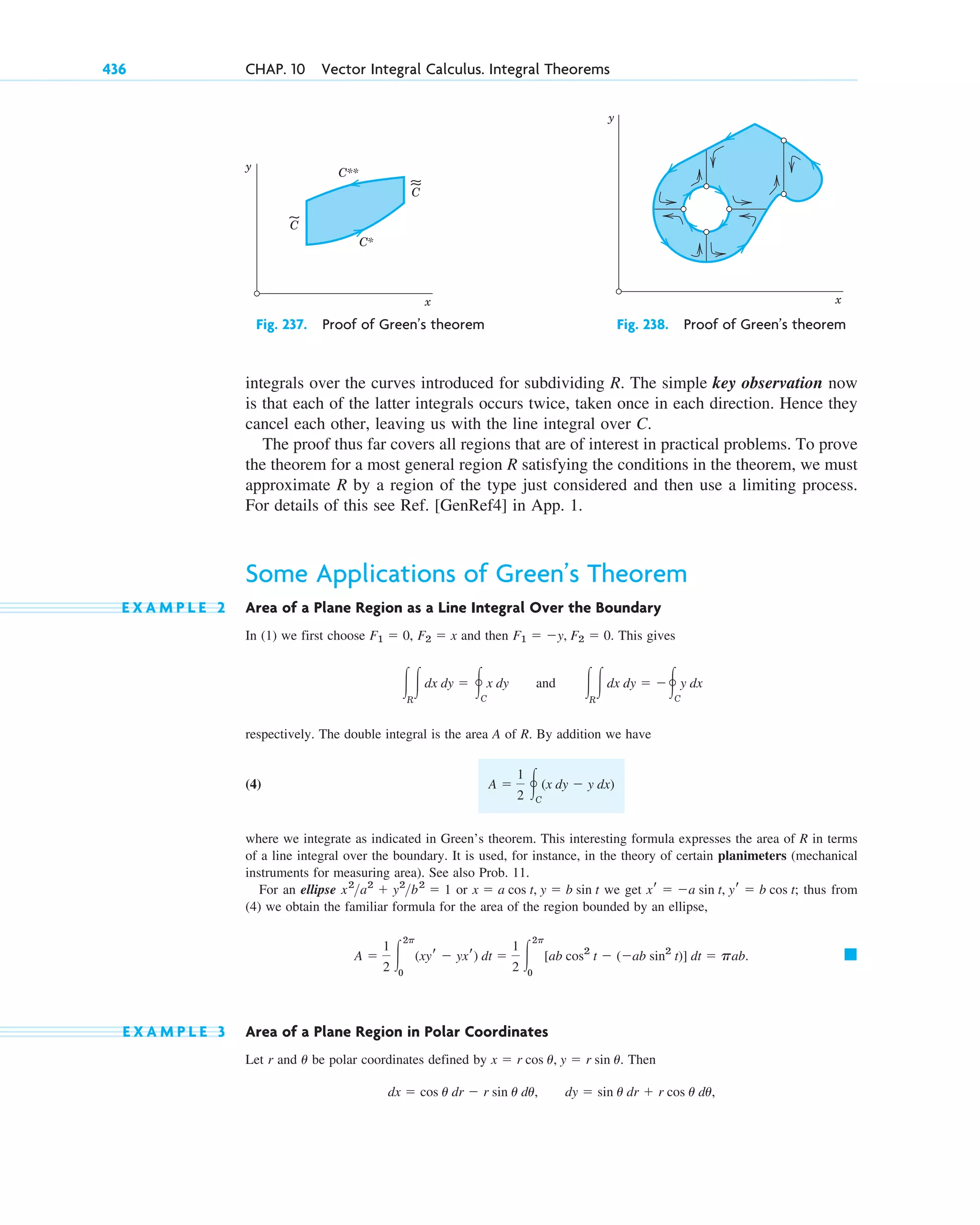 integrals over the curves introduced for subdividing R. The simple key observation now
is that each of the latter integrals occurs twice, taken once in each direction. Hence they
cancel each other, leaving us with the line integral over C.
The proof thus far covers all regions that are of interest in practical problems. To prove
the theorem for a most general region R satisfying the conditions in the theorem, we must
approximate R by a region of the type just considered and then use a limiting process.
For details of this see Ref. [GenRef4] in App. 1.
Some Applications of Green’s Theorem
E X A M P L E 2 Area of a Plane Region as a Line Integral Over the Boundary
In (1) we first choose and then This gives
respectively. The double integral is the area A of R. By addition we have
(4)
where we integrate as indicated in Green’s theorem. This interesting formula expresses the area of R in terms
of a line integral over the boundary. It is used, for instance, in the theory of certain planimeters (mechanical
instruments for measuring area). See also Prob. 11.
For an ellipse or we get thus from
(4) we obtain the familiar formula for the area of the region bounded by an ellipse,
E X A M P L E 3 Area of a Plane Region in Polar Coordinates
Let r and be polar coordinates defined by Then
dx ⫽ cos u dr ⫺ r sin u du, dy ⫽ sin u dr ⫹ r cos u du,
x ⫽ r cos u, y ⫽ r sin u.
u
䊏
A ⫽
1
2 冮
2p
0
(xyr ⫺ yxr) dt ⫽
1
2 冮
2p
0
[ab cos2
t ⫺ (⫺ab sin2
t)] dt ⫽ pab.
xr ⫽ ⫺a sin t, yr ⫽ b cos t;
x ⫽ a cos t, y ⫽ b sin t
x2
a2
⫹ y2
b2
⫽ 1
A ⫽
1
2 冯C
(x dy ⫺ y dx)
冮R
冮dx dy ⫽ 冯C
x dy and 冮R
冮dx dy ⫽ ⫺冯C
y dx
F1 ⫽ ⫺y, F2 ⫽ 0.
F2 ⫽ x
F1 ⫽ 0,
436 CHAP. 10 Vector Integral Calculus. Integral Theorems
C**
C*
C
C
y
x
y
x
Fig. 237. Proof of Green’s theorem Fig. 238. Proof of Green’s theorem
c10-a.qxd 10/30/10 12:18 PM Page 436
 
