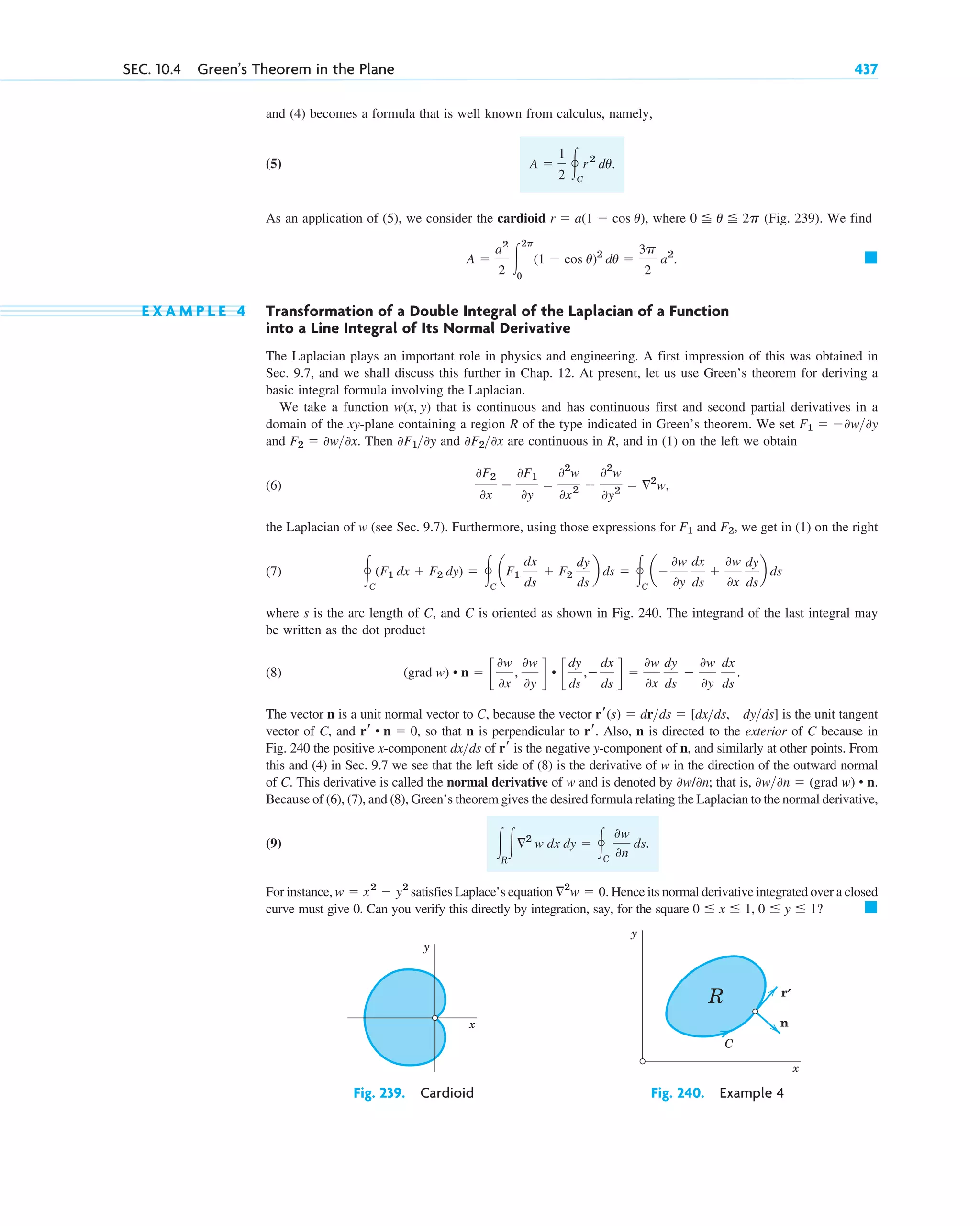 and (4) becomes a formula that is well known from calculus, namely,
(5)
As an application of (5), we consider the cardioid where (Fig. 239). We find
E X A M P L E 4 Transformation of a Double Integral of the Laplacian of a Function
into a Line Integral of Its Normal Derivative
The Laplacian plays an important role in physics and engineering. A first impression of this was obtained in
Sec. 9.7, and we shall discuss this further in Chap. 12. At present, let us use Green’s theorem for deriving a
basic integral formula involving the Laplacian.
We take a function that is continuous and has continuous first and second partial derivatives in a
domain of the xy-plane containing a region R of the type indicated in Green’s theorem. We set
and Then and are continuous in R, and in (1) on the left we obtain
(6)
the Laplacian of w (see Sec. 9.7). Furthermore, using those expressions for and we get in (1) on the right
(7)
where s is the arc length of C, and C is oriented as shown in Fig. 240. The integrand of the last integral may
be written as the dot product
(8)
The vector n is a unit normal vector to C, because the vector is the unit tangent
vector of C, and , so that n is perpendicular to . Also, n is directed to the exterior of C because in
Fig. 240 the positive x-component of is the negative y-component of n, and similarly at other points. From
this and (4) in Sec. 9.7 we see that the left side of (8) is the derivative of w in the direction of the outward normal
of C. This derivative is called the normal derivative of w and is denoted by ; that is,
Because of (6), (7), and (8), Green’s theorem gives the desired formula relating the Laplacian to the normal derivative,
(9)
For instance, satisfies Laplace’s equation Hence its normal derivative integrated over a closed
curve must give 0. Can you verify this directly by integration, say, for the square 䊏
0 ⬉ x ⬉ 1, 0 ⬉ y ⬉ 1?
ⵜ2
w ⫽ 0.
w ⫽ x2
⫺ y2
冮R
冮ⵜ2
w dx dy ⫽ 冯C
0w
0n
ds.
0w0n ⫽ (grad w) • n.
0w/0n
rr
dxds
rr
rr • n ⫽ 0
rr(s) ⫽ drds ⫽ [dxds, dyds]
(grad w) • n ⫽ c
0w
0x
,
0w
0y
d • c
dy
ds
,⫺
dx
ds
d ⫽
0w
0x
dy
ds
⫺
0w
0y
dx
ds
.
冯C
(F1 dx ⫹ F2 dy) ⫽ 冯C
aF1
dx
ds
⫹ F2
dy
ds
b ds ⫽ 冯C
a⫺
0w
0y
dx
ds
⫹
0w
0x
dy
ds
b ds
F2,
F1
0F2
0x
⫺
0F1
0y
⫽
02
w
0x2 ⫹
02
w
0y2 ⫽ ⵜ2
w,
0F20x
0F10y
F2 ⫽ 0w0x.
F1 ⫽ ⫺0w0y
w(x, y)
䊏
A ⫽
a2
2 冮
2p
0
(1 ⫺ cos u)2
du ⫽
3p
2
a2
.
0 ⬉ u ⬉ 2p
r ⫽ a(1 ⫺ cos u),
A ⫽
1
2 冯C
r 2
du.
SEC. 10.4 Green’s Theorem in the Plane 437
y
x
y
x
R r
n
C
'
Fig. 239. Cardioid Fig. 240. Example 4
c10-a.qxd 10/30/10 12:18 PM Page 437
 