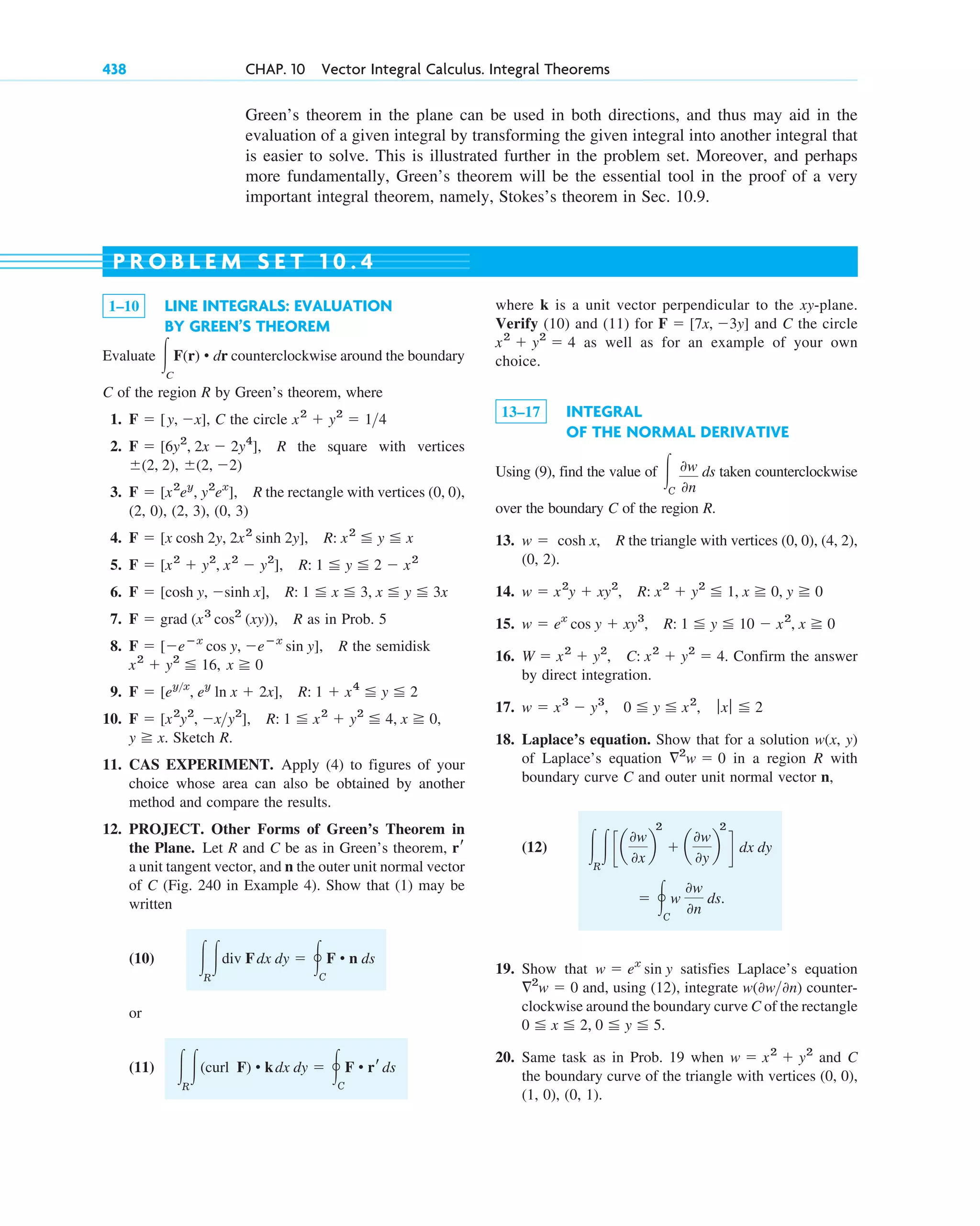 Green’s theorem in the plane can be used in both directions, and thus may aid in the
evaluation of a given integral by transforming the given integral into another integral that
is easier to solve. This is illustrated further in the problem set. Moreover, and perhaps
more fundamentally, Green’s theorem will be the essential tool in the proof of a very
important integral theorem, namely, Stokes’s theorem in Sec. 10.9.
438 CHAP. 10 Vector Integral Calculus. Integral Theorems
1–10 LINE INTEGRALS: EVALUATION
BY GREEN’S THEOREM
Evaluate counterclockwise around the boundary
C of the region R by Green’s theorem, where
1. C the circle
2. R the square with vertices
3. R the rectangle with vertices (0, 0),
(2, 0), (2, 3), (0, 3)
4.
5.
6.
7. R as in Prob. 5
8. R the semidisk
9.
10.
Sketch R.
11. CAS EXPERIMENT. Apply (4) to figures of your
choice whose area can also be obtained by another
method and compare the results.
12. PROJECT. Other Forms of Green’s Theorem in
the Plane. Let R and C be as in Green’s theorem,
a unit tangent vector, and n the outer unit normal vector
of C (Fig. 240 in Example 4). Show that (1) may be
written
(10)
or
(11) 冮R
冮(curl F) • kdx dy ⫽ 冯C
F • rrds
冮R
冮div Fdx dy ⫽ 冯C
F • n ds
rr
y ⭌ x.
F ⫽ [x2
y2
, ⫺xy2
], R: 1 ⬉ x2
⫹ y2
⬉ 4, x ⭌ 0,
F ⫽ [eyx
, ey
ln x ⫹ 2x], R: 1 ⫹ x4
⬉ y ⬉ 2
x ⭌ 0
x2
⫹ y2
⬉ 16,
F ⫽ [⫺eⴚx
cos y, ⫺eⴚx
sin y],
F ⫽ grad (x3
cos2
(xy)),
F ⫽ [cosh y, ⫺sinh x], R: 1 ⬉ x ⬉ 3, x ⬉ y ⬉ 3x
F ⫽ [x2
⫹ y2
, x2
⫺ y2
], R: 1 ⬉ y ⬉ 2 ⫺ x2
F ⫽ [x cosh 2y, 2x2
sinh 2y], R: x2
⬉ y ⬉ x
F ⫽ [x2
ey
, y2
ex
],
⫾(2, ⫺2)
⫾(2, 2),
F ⫽ [6y2
, 2x ⫺ 2y4
],
x2
⫹ y2
⫽ 14
F ⫽ [y, ⫺x],
冮C
F(r) • dr
where k is a unit vector perpendicular to the xy-plane.
Verify (10) and (11) for and C the circle
as well as for an example of your own
choice.
13–17 INTEGRAL
OF THE NORMAL DERIVATIVE
Using (9), find the value of ds taken counterclockwise
over the boundary C of the region R.
13. R the triangle with vertices (0, 0), (4, 2),
(0, 2).
14.
15.
16. Confirm the answer
by direct integration.
17.
18. Laplace’s equation. Show that for a solution w(x, y)
of Laplace’s equation in a region R with
boundary curve C and outer unit normal vector n,
(12)
19. Show that satisfies Laplace’s equation
and, using (12), integrate counter-
clockwise around the boundary curve C of the rectangle
20. Same task as in Prob. 19 when and C
the boundary curve of the triangle with vertices (0, 0),
(1, 0), (0, 1).
w ⫽ x2
⫹ y2
0 ⬉ x ⬉ 2, 0 ⬉ y ⬉ 5.
w(0w0n)
ⵜ2
w ⫽ 0
w ⫽ ex
sin y
⫽ 冯C
w
0w
0n
ds.
冮R
冮ca
0w
0x
b
2
⫹ a
0w
0y
b
2
d dx dy
ⵜ2
w ⫽ 0
w ⫽ x3
⫺ y3
, 0 ⬉ y ⬉ x2
, ƒxƒ ⬉ 2
W ⫽ x2
⫹ y2
, C: x2
⫹ y2
⫽ 4.
w ⫽ ex
cos y ⫹ xy3
, R: 1 ⬉ y ⬉ 10 ⫺ x2
, x ⭌ 0
w ⫽ x2
y ⫹ xy2
, R: x2
⫹ y2
⬉ 1, x ⭌ 0, y ⭌ 0
w ⫽ cosh x,
冮C
0w
0n
x2
⫹ y2
⫽ 4
F ⫽ [7x, ⫺3y]
P R O B L E M S E T 1 0 . 4
c10-a.qxd 10/30/10 12:18 PM Page 438
 