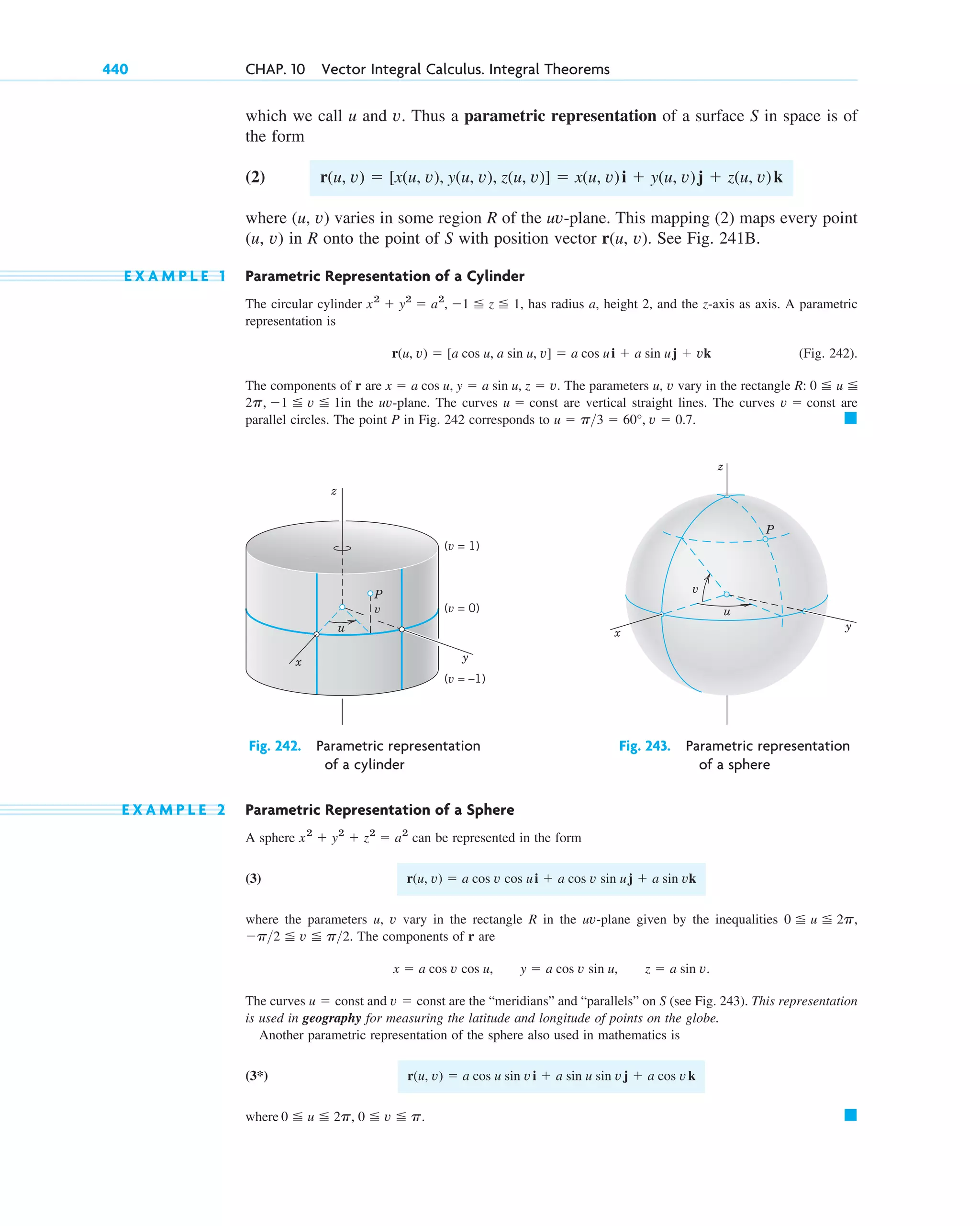 which we call u and v. Thus a parametric representation of a surface S in space is of
the form
(2)
where (u, v) varies in some region R of the uv-plane. This mapping (2) maps every point
(u, v) in R onto the point of S with position vector r(u, v). See Fig. 241B.
E X A M P L E 1 Parametric Representation of a Cylinder
The circular cylinder has radius a, height 2, and the z-axis as axis. A parametric
representation is
(Fig. 242).
The components of r are The parameters u, v vary in the rectangle
in the uv-plane. The curves are vertical straight lines. The curves are
parallel circles. The point P in Fig. 242 corresponds to 䊏
u ⫽ p3 ⫽ 60°, v ⫽ 0.7.
v ⫽ const
u ⫽ const
2p, ⫺1 ⬉ v ⬉ 1
R: 0 ⬉ u ⬉
x ⫽ a cos u, y ⫽ a sin u, z ⫽ v.
r(u, v) ⫽ [a cos u, a sin u, v] ⫽ a cos ui ⫹ a sin uj ⫹ vk
x2
⫹ y2
⫽ a2
, ⫺1 ⬉ z ⬉ 1,
r(u, v) ⫽ [x(u, v), y(u, v), z(u, v)] ⫽ x(u, v)i ⫹ y(u, v)j ⫹ z(u, v)k
440 CHAP. 10 Vector Integral Calculus. Integral Theorems
(v = 1)
(v = 0)
(v = –1)
v
u
P
y
x
z
u
v
P
z
y
x
Fig. 242. Parametric representation Fig. 243. Parametric representation
of a cylinder of a sphere
E X A M P L E 2 Parametric Representation of a Sphere
A sphere can be represented in the form
(3)
where the parameters u, v vary in the rectangle R in the uv-plane given by the inequalities
The components of r are
The curves and are the “meridians” and “parallels” on S (see Fig. 243). This representation
is used in geography for measuring the latitude and longitude of points on the globe.
Another parametric representation of the sphere also used in mathematics is
(3*)
where 䊏
0 ⬉ u ⬉ 2p, 0 ⬉ v ⬉ p.
r(u, v) ⫽ a cos u sin vi ⫹ a sin u sin vj ⫹ a cos vk
v ⫽ const
u ⫽ const
x ⫽ a cos v cos u, y ⫽ a cos v sin u, z ⫽ a sin v.
⫺p2 ⬉ v ⬉ p2.
0 ⬉ u ⬉ 2p,
r(u, v) ⫽ a cos v cos ui ⫹ a cos v sin uj ⫹ a sin vk
x2
⫹ y2
⫹ z2
⫽ a2
c10-a.qxd 10/30/10 12:18 PM Page 440
 