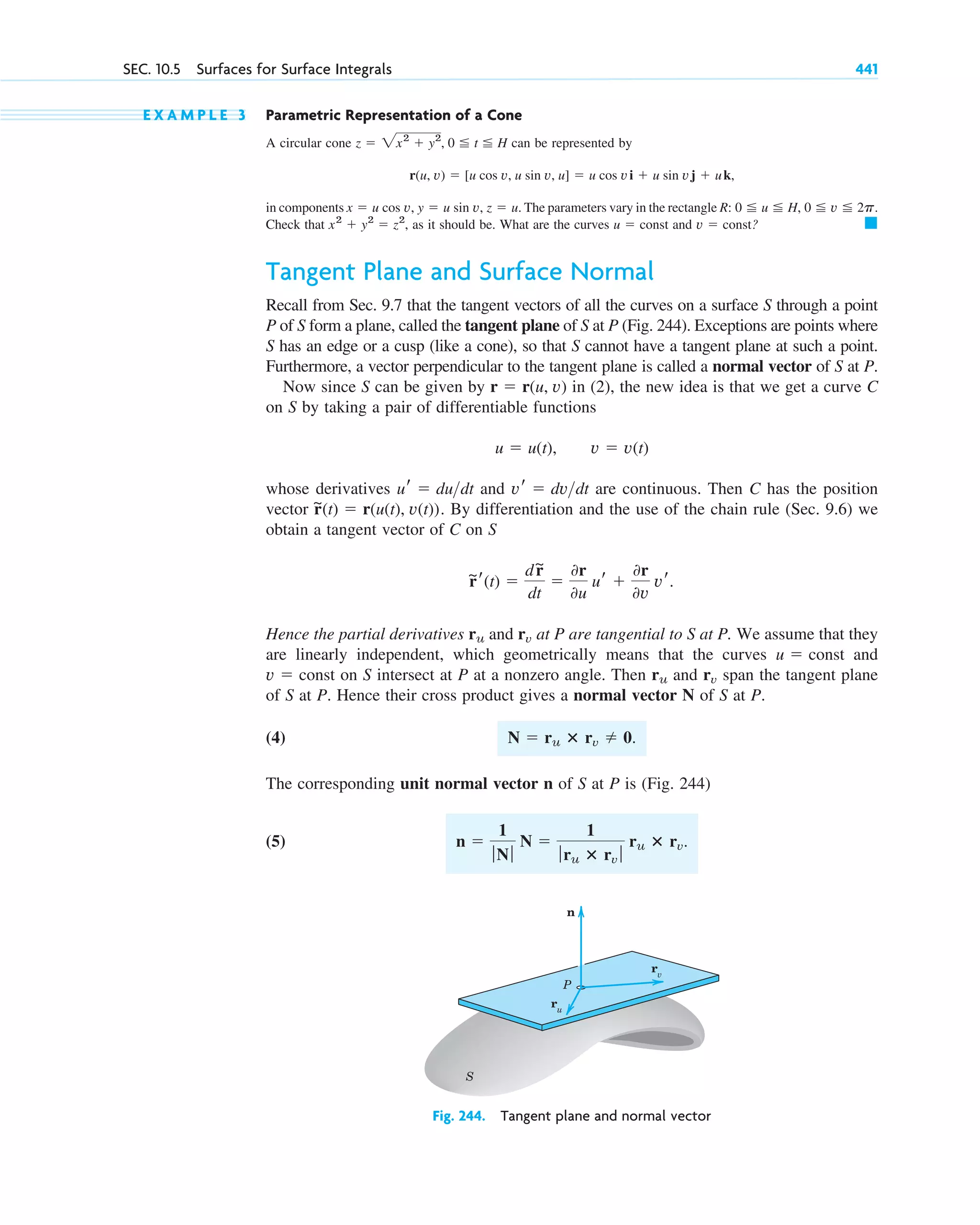 E X A M P L E 3 Parametric Representation of a Cone
A circular cone can be represented by
in components The parameters vary in the rectangle
Check that as it should be. What are the curves and ?
Tangent Plane and Surface Normal
Recall from Sec. 9.7 that the tangent vectors of all the curves on a surface S through a point
P of S form a plane, called the tangent plane of S at P (Fig. 244). Exceptions are points where
S has an edge or a cusp (like a cone), so that S cannot have a tangent plane at such a point.
Furthermore, a vector perpendicular to the tangent plane is called a normal vector of S at P.
Now since S can be given by in (2), the new idea is that we get a curve C
on S by taking a pair of differentiable functions
whose derivatives and are continuous. Then C has the position
vector . By differentiation and the use of the chain rule (Sec. 9.6) we
obtain a tangent vector of C on S
Hence the partial derivatives and at P are tangential to S at P. We assume that they
are linearly independent, which geometrically means that the curves and
on S intersect at P at a nonzero angle. Then and span the tangent plane
of S at P. Hence their cross product gives a normal vector N of S at P.
(4)
The corresponding unit normal vector n of S at P is (Fig. 244)
(5) n ⫽
1
ƒNƒ
N ⫽
1
ƒru ⴛ rv ƒ
ru ⴛ rv.
N ⫽ ru ⴛ rv ⫽ 0.
rv
ru
v ⫽ const
u ⫽ const
rv
ru
r
~r(t) ⫽
dr
~
dt
⫽
0r
0u
ur ⫹
0r
0v
vr.
r
~(t) ⫽ r(u(t), v(t))
vr ⫽ dvdt
ur ⫽ dudt
u ⫽ u(t), v ⫽ v(t)
r ⫽ r(u, v)
䊏
v ⫽ const
u ⫽ const
x2
⫹ y2
⫽ z2
,
R: 0 ⬉ u ⬉ H, 0 ⬉ v ⬉ 2p.
x ⫽ u cos v, y ⫽ u sin v, z ⫽ u.
r(u, v) ⫽ [u cos v, u sin v, u] ⫽ u cos vi ⫹ u sin vj ⫹ uk,
z ⫽ 2x2
⫹ y2
, 0 ⬉ t ⬉ H
SEC. 10.5 Surfaces for Surface Integrals 441
n
rv
ru
P
S
Fig. 244. Tangent plane and normal vector
c10-a.qxd 10/30/10 3:32 PM Page 441
 