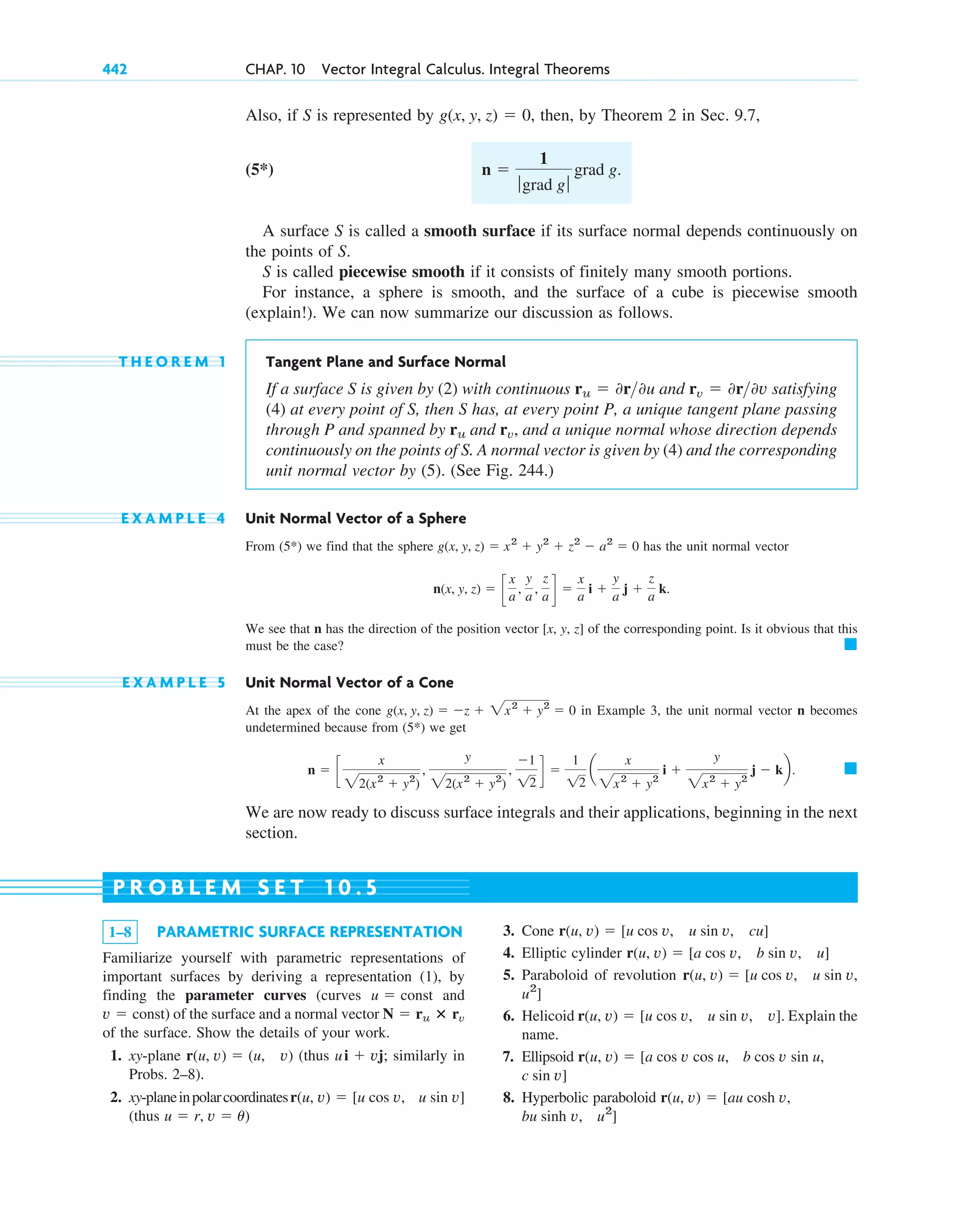 Also, if S is represented by then, by Theorem 2 in Sec. 9.7,
(5*)
A surface S is called a smooth surface if its surface normal depends continuously on
the points of S.
S is called piecewise smooth if it consists of finitely many smooth portions.
For instance, a sphere is smooth, and the surface of a cube is piecewise smooth
(explain!). We can now summarize our discussion as follows.
T H E O R E M 1 Tangent Plane and Surface Normal
If a surface S is given by (2) with continuous and satisfying
(4) at every point of S, then S has, at every point P, a unique tangent plane passing
through P and spanned by and and a unique normal whose direction depends
continuously on the points of S. A normal vector is given by (4) and the corresponding
unit normal vector by (5). (See Fig. 244.)
E X A M P L E 4 Unit Normal Vector of a Sphere
From we find that the sphere has the unit normal vector
We see that n has the direction of the position vector [x, y, z] of the corresponding point. Is it obvious that this
must be the case?
E X A M P L E 5 Unit Normal Vector of a Cone
At the apex of the cone in Example 3, the unit normal vector n becomes
undetermined because from we get
We are now ready to discuss surface integrals and their applications, beginning in the next
section.
䊏
n ⫽ c
x
22(x2
⫹ y2
)
,
y
22(x2
⫹ y2
)
,
⫺1
12
d ⫽
1
12
a
x
2x2
⫹ y2
i ⫹
y
2x2
⫹ y2
j ⫺ kb.
(5*)
g(x, y, z) ⫽ ⫺z ⫹ 2x2
⫹ y2
⫽ 0
䊏
n(x, y, z) ⫽ c
x
a
,
y
a
,
z
a d ⫽
x
a
i ⫹
y
a
j ⫹
z
a
k.
g(x, y, z) ⫽ x2
⫹ y2
⫹ z2
⫺ a2
⫽ 0
(5*)
rv,
ru
rv ⫽ 0r0v
ru ⫽ 0r0u
n ⫽
1
ƒgrad g ƒ
grad g.
g(x, y, z) ⫽ 0,
442 CHAP. 10 Vector Integral Calculus. Integral Theorems
1–8 PARAMETRIC SURFACE REPRESENTATION
Familiarize yourself with parametric representations of
important surfaces by deriving a representation (1), by
finding the parameter curves (curves and
) of the surface and a normal vector
of the surface. Show the details of your work.
1. xy-plane (thus similarly in
Probs. 2–8).
2. xy-planeinpolarcoordinates
(thus u ⫽ r, v ⫽ u)
u sin v]
r(u, v) ⫽ [u cos v,
ui ⫹ vj;
r(u, v) ⫽ (u, v)
N ⫽ ru ⴛ rv
v ⫽ const
u ⫽ const
3. Cone
4. Elliptic cylinder
5. Paraboloid of revolution
6. Helicoid Explain the
name.
7. Ellipsoid
8. Hyperbolic paraboloid
u2
]
v,
bu sinh
r(u, v) ⫽ [au cosh v,
c sin v]
b cos v sin u,
r(u, v) ⫽ [a cos v cos u,
r(u, v) ⫽ [u cos v, u sin v, v].
u2
]
r(u, v) ⫽ [u cos v, u sin v,
r(u, v) ⫽ [a cos v, b sin v, u]
r(u, v) ⫽ [u cos v, u sin v, cu]
P R O B L E M S E T 1 0 . 5
c10-a.qxd 10/30/10 12:18 PM Page 442
 