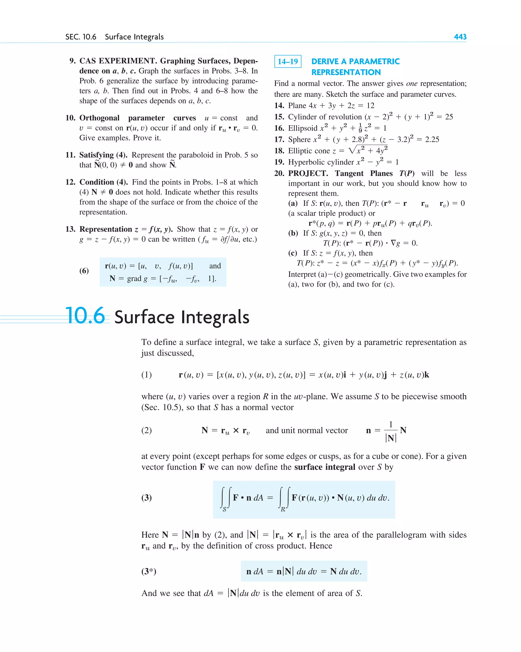 9. CAS EXPERIMENT. Graphing Surfaces, Depen-
dence on a, b, c. Graph the surfaces in Probs. 3–8. In
Prob. 6 generalize the surface by introducing parame-
ters a, b. Then find out in Probs. 4 and 6–8 how the
shape of the surfaces depends on a, b, c.
10. Orthogonal parameter curves and
on occur if and only if
Give examples. Prove it.
11. Satisfying (4). Represent the paraboloid in Prob. 5 so
that and show
12. Condition (4). Find the points in Probs. 1–8 at which
(4) does not hold. Indicate whether this results
from the shape of the surface or from the choice of the
representation.
13. Representation Show that or
can be written etc.)
(6)
and
N ⫽ grad g ⫽ [⫺fu, ⫺fv, 1].
r(u, v) ⫽ [u, v, f(u, v)]
( fu ⫽ 0f0u,
g ⫽ z ⫺ f(x, y) ⫽ 0
z ⫽ f(x, y)
z ⫽ f(x, y).
N ⫽ 0
N
~
.
N
~
(0, 0) ⫽ 0
ru • rv ⫽ 0.
r(u, v)
v ⫽ const
u ⫽ const
SEC. 10.6 Surface Integrals 443
14–19 DERIVE A PARAMETRIC
REPRESENTATION
Find a normal vector. The answer gives one representation;
there are many. Sketch the surface and parameter curves.
14. Plane
15. Cylinder of revolution
16. Ellipsoid
17. Sphere
18. Elliptic cone
19. Hyperbolic cylinder
20. PROJECT. Tangent Planes T(P) will be less
important in our work, but you should know how to
represent them.
(a) If then
(a scalar triple product) or
(b) If then
(c) If then
Interpret (a)⫺(c) geometrically. Give two examples for
(a), two for (b), and two for (c).
T(P): z* ⫺ z ⫽ (x* ⫺ x)fx(P) ⫹ (y* ⫺ y)fy(P).
S: z ⫽ f(x, y),
T(P): (r* ⫺ r(P)) ⴢ ⵜg ⫽ 0.
S: g(x, y, z) ⫽ 0,
r*(p, q) ⫽ r(P) ⫹ pru(P) ⫹ qrv(P).
T(P): (r* ⫺ r ru rv) ⫽ 0
S: r(u, v),
x2
⫺ y2
⫽ 1
z ⫽ 2x2
⫹ 4y2
x2
⫹ (y ⫹ 2.8)2
⫹ (z ⫺ 3.2)2
⫽ 2.25
x2
⫹ y2
⫹ 1
9 z2
⫽ 1
(x ⫺ 2)2
⫹ (y ⫹ 1)2
⫽ 25
4x ⫹ 3y ⫹ 2z ⫽ 12
10.6 Surface Integrals
To define a surface integral, we take a surface S, given by a parametric representation as
just discussed,
(1)
where (u, v) varies over a region R in the uv-plane. We assume S to be piecewise smooth
(Sec. 10.5), so that S has a normal vector
(2)
at every point (except perhaps for some edges or cusps, as for a cube or cone). For a given
vector function F we can now define the surface integral over S by
(3)
Here by (2), and is the area of the parallelogram with sides
and , by the definition of cross product. Hence
And we see that is the element of area of S.
dA ⫽ ƒNƒdu dv
n dA ⫽ nƒNƒ du dv ⫽ N du dv.
(3*)
rv
ru
ƒNƒ ⫽ ƒru ⴛ rv ƒ
N ⫽ ƒNƒn
冮S
冮F • n dA ⫽ 冮R
冮F(r(u, v)) • N(u, v) du dv.
N ⫽ ru ⴛ rv and unit normal vector n ⫽
1
ƒNƒ
N
r(u, v) ⫽ [x(u, v), y(u, v), z(u, v)] ⫽ x(u, v)i ⫹ y(u, v)j ⫹ z(u, v)k
c10-a.qxd 10/30/10 12:18 PM Page 443
 