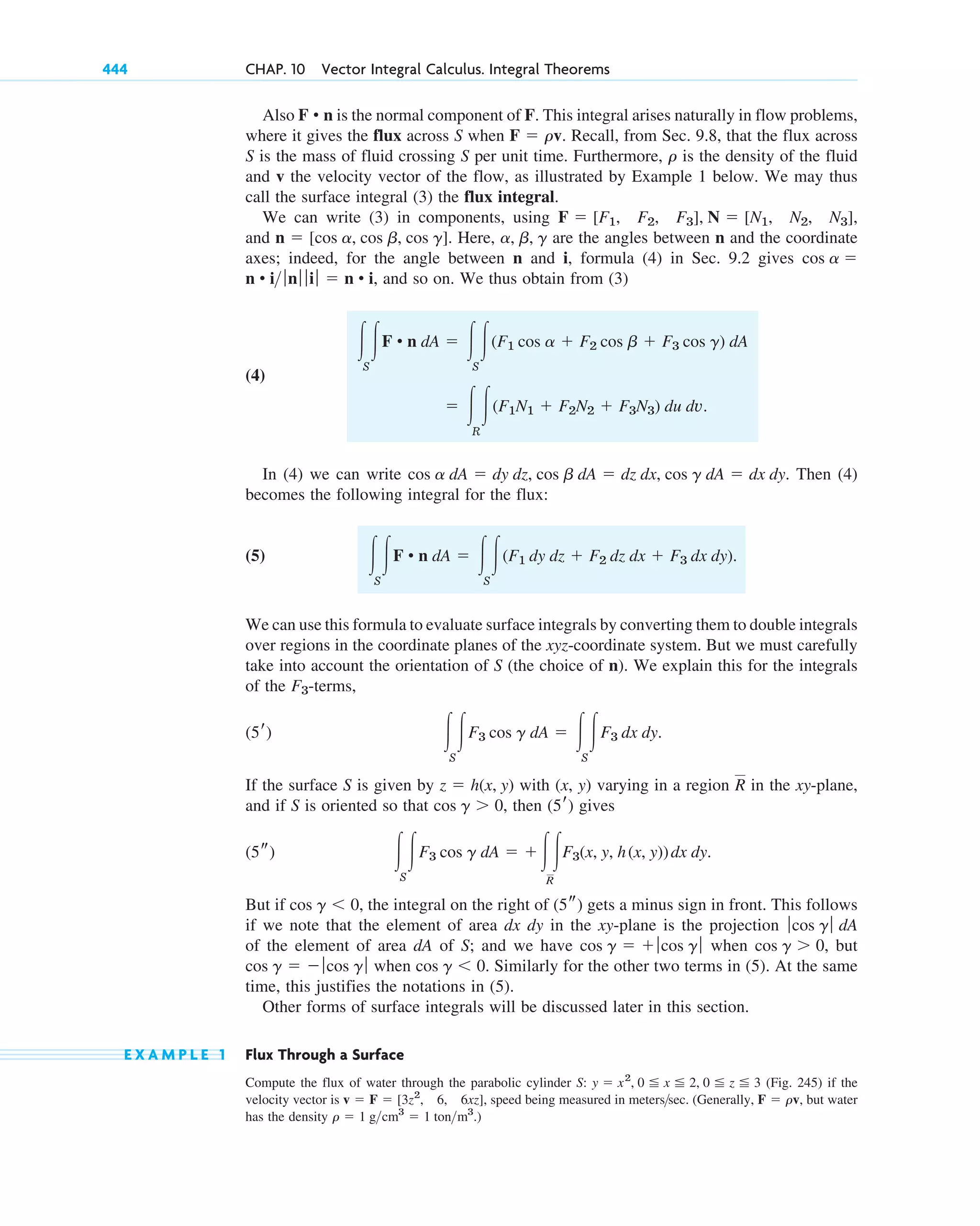 444 CHAP. 10 Vector Integral Calculus. Integral Theorems
Also is the normal component of F. This integral arises naturally in flow problems,
where it gives the flux across S when Recall, from Sec. 9.8, that the flux across
S is the mass of fluid crossing S per unit time. Furthermore, is the density of the fluid
and v the velocity vector of the flow, as illustrated by Example 1 below. We may thus
call the surface integral (3) the flux integral.
We can write (3) in components, using
and . Here, are the angles between n and the coordinate
axes; indeed, for the angle between n and i, formula (4) in Sec. 9.2 gives
and so on. We thus obtain from (3)
(4)
In (4) we can write Then (4)
becomes the following integral for the flux:
(5)
We can use this formula to evaluate surface integrals by converting them to double integrals
over regions in the coordinate planes of the xyz-coordinate system. But we must carefully
take into account the orientation of S (the choice of n). We explain this for the integrals
of the -terms,
If the surface S is given by with (x, y) varying in a region in the xy-plane,
and if S is oriented so that , then gives
But if the integral on the right of gets a minus sign in front. This follows
if we note that the element of area dx dy in the xy-plane is the projection
of the element of area dA of S; and we have when but
when Similarly for the other two terms in (5). At the same
time, this justifies the notations in (5).
Other forms of surface integrals will be discussed later in this section.
E X A M P L E 1 Flux Through a Surface
Compute the flux of water through the parabolic cylinder S: (Fig. 245) if the
velocity vector is speed being measured in meters sec. (Generally, but water
has the density )
r ⫽ 1 gcm3
⫽ 1 tonm3
.
F ⫽ rv,

v ⫽ F ⫽ [3z2
, 6, 6xz],
y ⫽ x2
, 0 ⬉ x ⬉ 2, 0 ⬉ z ⬉ 3
cos g ⬍ 0.
cos g ⫽ ⫺ ƒcos g ƒ
cos g ⬎ 0,
cos g ⫽ ⫹ ƒcos g ƒ
ƒcos g ƒ dA
(5s)
cos g ⬍ 0,
冮
S
冮F3 cos g dA ⫽ ⫹冮冮
R
F3(x, y, h(x, y))dx dy.
(5s)
(5r)
cos g ⬎ 0
R
z ⫽ h(x, y)
冮
S
冮F3 cos g dA ⫽ 冮
S
冮F3 dx dy.
(5r)
F3
冮
S
冮F • n dA ⫽ 冮
S
冮(F1 dy dz ⫹ F2 dz dx ⫹ F3 dx dy).
cos a dA ⫽ dy dz, cos b dA ⫽ dz dx, cos g dA ⫽ dx dy.
⫽ 冮
R
冮(F1N1 ⫹ F2N2 ⫹ F3N3) du dv.
冮
S
冮F • n dA ⫽ 冮
S
冮(F1 cos a ⫹ F2 cos b ⫹ F3 cos g) dA
n • i ƒnƒ ƒ iƒ ⫽ n • i,
cos a ⫽
a, b, g
n ⫽ [cos a, cos b, cos g]
F ⫽ [F1, F2, F3], N ⫽ [N1, N2, N3],
r
F ⫽ rv.
F • n
c10-b.qxd 10/30/10 12:31 PM Page 444
 