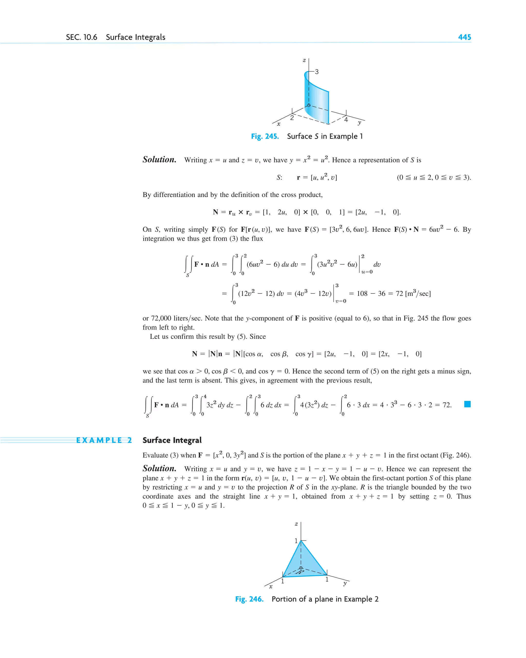 Solution. Writing and we have Hence a representation of S is
By differentiation and by the definition of the cross product,
On S, writing simply for we have Hence By
integration we thus get from (3) the flux
or 72,000 Note that the y-component of F is positive (equal to 6), so that in Fig. 245 the flow goes
from left to right.
Let us confirm this result by (5). Since
we see that and . Hence the second term of (5) on the right gets a minus sign,
and the last term is absent. This gives, in agreement with the previous result,
E X A M P L E 2 Surface Integral
Evaluate (3) when and S is the portion of the plane in the first octant (Fig. 246).
Solution. Writing and we have Hence we can represent the
plane in the form We obtain the first-octant portion S of this plane
by restricting and to the projection R of S in the xy-plane. R is the triangle bounded by the two
coordinate axes and the straight line obtained from by setting . Thus
.
0 ⬉ x ⬉ 1 ⫺ y, 0 ⬉ y ⬉ 1
z ⫽ 0
x ⫹ y ⫹ z ⫽ 1
x ⫹ y ⫽ 1,
y ⫽ v
x ⫽ u
r(u, v) ⫽ [u, v, 1 ⫺ u ⫺ v].
x ⫹ y ⫹ z ⫽ 1
z ⫽ 1 ⫺ x ⫺ y ⫽ 1 ⫺ u ⫺ v.
y ⫽ v,
x ⫽ u
x ⫹ y ⫹ z ⫽ 1
F ⫽ [x2
, 0, 3y2
]
䊏
冮
S
冮F • n dA ⫽ 冮
3
0
冮
4
0
3z2
dy dz ⫺ 冮
2
0
冮
3
0
6 dz dx ⫽ 冮
3
0
4(3z2
) dz ⫺ 冮
2
0
6 # 3 dx ⫽ 4 # 33
⫺ 6 # 3 # 2 ⫽ 72.
cos g ⫽ 0
cos a ⬎ 0, cos b ⬍ 0,
N ⫽ ƒ Nƒn ⫽ ƒ Nƒ[cos a, cos b, cos g] ⫽ [2u, ⫺1, 0] ⫽ [2x, ⫺1, 0]
literssec.
⫽ 冮
3
0
(12v2
⫺ 12) dv ⫽ (4v3
⫺ 12v) `
3
v⫽0
⫽ 108 ⫺ 36 ⫽ 72 [m3
sec]
冮
S
冮F • n dA ⫽ 冮
3
0
冮
2
0
(6uv2
⫺ 6) du dv ⫽ 冮
3
0
(3u2
v2
⫺ 6u) `
2
u⫽0
dv
F(S) • N ⫽ 6uv2
⫺ 6.
F(S) ⫽ [3v2
, 6, 6uv].
F[r(u, v)],
F(S)
N ⫽ ru ⴛ rv ⫽ [1, 2u, 0] ⴛ [0, 0, 1] ⫽ [2u, ⫺1, 0].
(0 ⬉ u ⬉ 2, 0 ⬉ v ⬉ 3).
S: r ⫽ [u, u2
, v]
y ⫽ x2
⫽ u2
.
z ⫽ v,
x ⫽ u
SEC. 10.6 Surface Integrals 445
z
y
x
3
2 4
Fig. 245. Surface S in Example 1
z
y
x
1
1 1
R
Fig. 246. Portion of a plane in Example 2
c10-b.qxd 10/30/10 12:31 PM Page 445
 