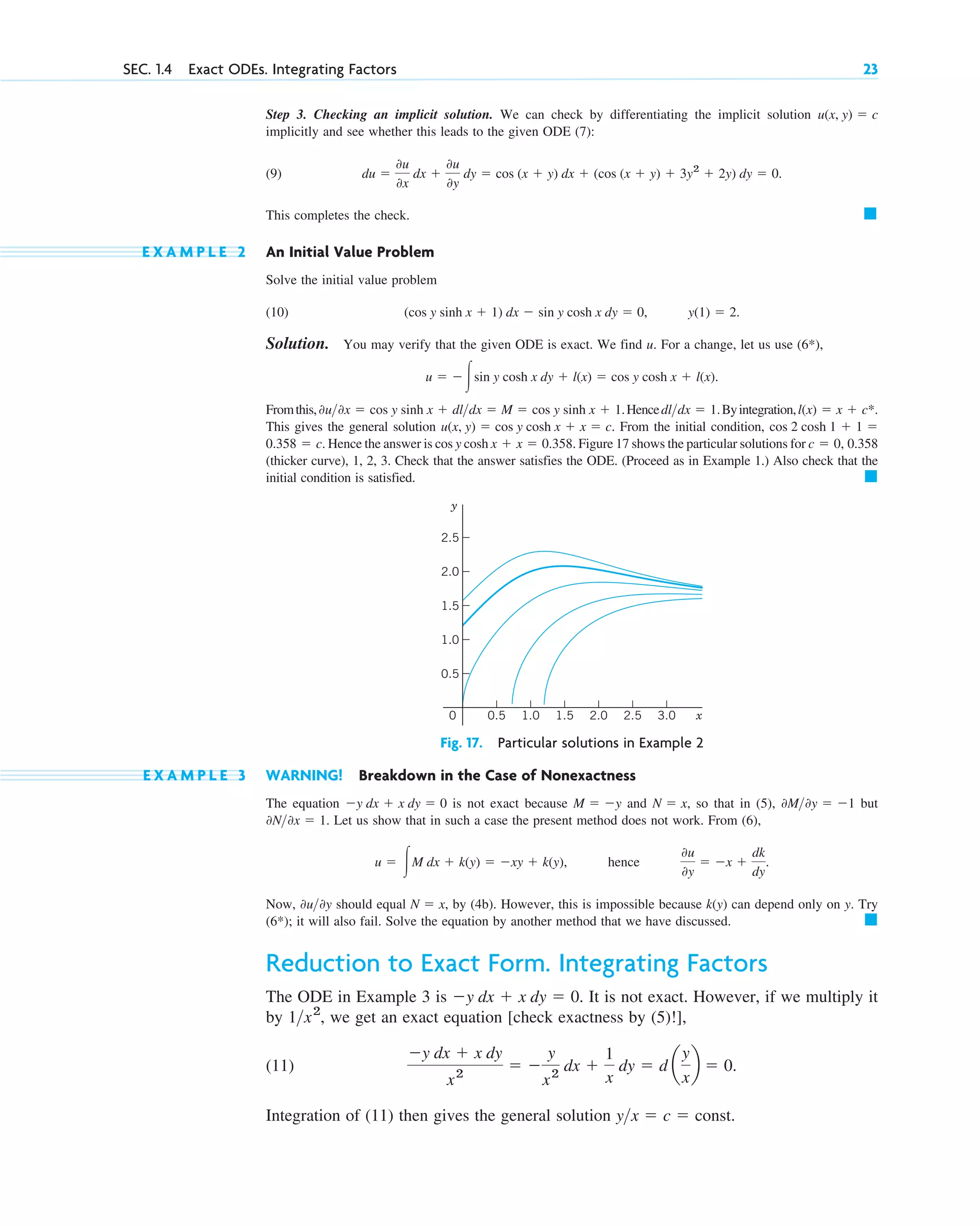 Step 3. Checking an implicit solution. We can check by differentiating the implicit solution
implicitly and see whether this leads to the given ODE (7):
(9)
This completes the check.
E X A M P L E 2 An Initial Value Problem
Solve the initial value problem
(10)
Solution. You may verify that the given ODE is exact. We find u. For a change, let us use (6*),
Fromthis, Hence Byintegration,
This gives the general solution From the initial condition,
Hence the answer is cos y cosh Figure 17 shows the particular solutions for
(thicker curve), 1, 2, 3. Check that the answer satisfies the ODE. (Proceed as in Example 1.) Also check that the
initial condition is satisfied. 䊏
c ⫽ 0, 0.358
x ⫹ x ⫽ 0.358.
0.358 ⫽ c.
cos 2 cosh 1 ⫹ 1 ⫽
u(x, y) ⫽ cos y cosh x ⫹ x ⫽ c.
l(x) ⫽ x ⫹ c*.
dl>dx ⫽ 1.
0u>0x ⫽ cos y sinh x ⫹ dl>dx ⫽ M ⫽ cos y sinh x ⫹ 1.
u ⫽ ⫺冮sin y cosh x dy ⫹ l(x) ⫽ cos y cosh x ⫹ l(x).
y(1) ⫽ 2.
(cos y sinh x ⫹ 1) dx ⫺ sin y cosh x dy ⫽ 0,
䊏
du ⫽
0u
0x
dx ⫹
0u
0y
dy ⫽ cos (x ⫹ y) dx ⫹ (cos (x ⫹ y) ⫹ 3y2
⫹ 2y) dy ⫽ 0.
u(x, y) ⫽ c
SEC. 1.4 Exact ODEs. Integrating Factors 23
y
x
0 1.0 2.0 3.0
0.5 1.5 2.5
1.0
2.0
0.5
1.5
2.5
Fig. 17. Particular solutions in Example 2
E X A M P L E 3 WARNING! Breakdown in the Case of Nonexactness
The equation is not exact because and so that in (5), but
Let us show that in such a case the present method does not work. From (6),
hence
Now, should equal by (4b). However, this is impossible because can depend only on . Try
(6*); it will also fail. Solve the equation by another method that we have discussed.
Reduction to Exact Form. Integrating Factors
The ODE in Example 3 is It is not exact. However, if we multiply it
by , we get an exact equation [check exactness by (5)!],
(11)
Integration of (11) then gives the general solution y>x ⫽ c ⫽ const.
⫺y dx ⫹ x dy
x2
⫽ ⫺
y
x2
dx ⫹
1
x
dy ⫽ d a
y
x
b ⫽ 0.
1>x2
⫺y dx ⫹ x dy ⫽ 0.
䊏
y
k(y)
N ⫽ x,
0u>0y
0u
0y
⫽ ⫺x ⫹
dk
dy
.
u ⫽ 冮M dx ⫹ k(y) ⫽ ⫺xy ⫹ k(y),
0N>0x ⫽ 1.
0M>0y ⫽ ⫺1
N ⫽ x,
M ⫽ ⫺y
⫺y dx ⫹ x dy ⫽ 0
c01.qxd 7/30/10 8:15 PM Page 23
 