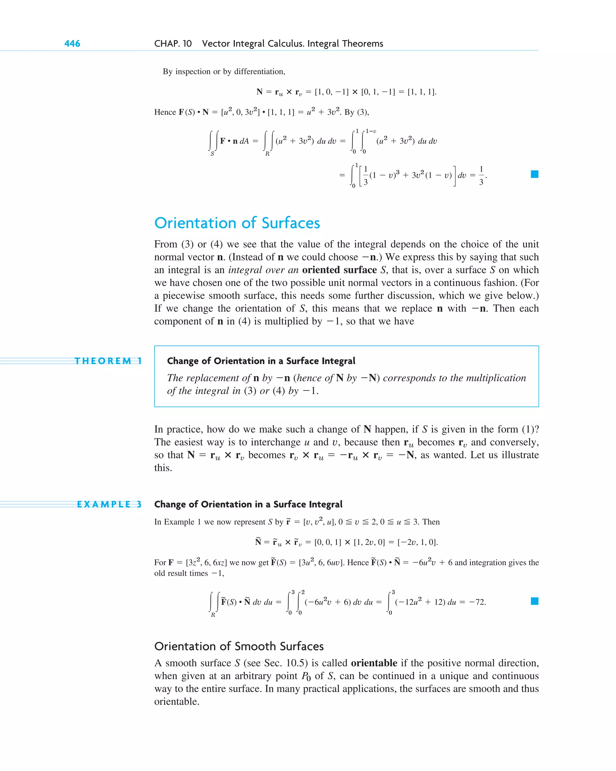 By inspection or by differentiation,
Hence By (3),
Orientation of Surfaces
From (3) or (4) we see that the value of the integral depends on the choice of the unit
normal vector n. (Instead of n we could choose .) We express this by saying that such
an integral is an integral over an oriented surface S, that is, over a surface S on which
we have chosen one of the two possible unit normal vectors in a continuous fashion. (For
a piecewise smooth surface, this needs some further discussion, which we give below.)
If we change the orientation of S, this means that we replace n with Then each
component of n in (4) is multiplied by so that we have
T H E O R E M 1 Change of Orientation in a Surface Integral
The replacement of n by (hence of N by ) corresponds to the multiplication
of the integral in (3) or (4) by
In practice, how do we make such a change of N happen, if S is given in the form (1)?
The easiest way is to interchange u and v, because then becomes and conversely,
so that becomes as wanted. Let us illustrate
this.
E X A M P L E 3 Change of Orientation in a Surface Integral
In Example 1 we now represent S by Then
For we now get Hence and integration gives the
old result times ,
Orientation of Smooth Surfaces
A smooth surface S (see Sec. 10.5) is called orientable if the positive normal direction,
when given at an arbitrary point of S, can be continued in a unique and continuous
way to the entire surface. In many practical applications, the surfaces are smooth and thus
orientable.
P0
䊏
冮
R
冮F
~
(S) • N
~
dv du ⫽ 冮
3
0
冮
2
0
(⫺6u2
v ⫹ 6) dv du ⫽ 冮
3
0
(⫺12u2
⫹ 12) du ⫽ ⫺72.
⫺1
F
~
(S) • N
~
⫽ ⫺6u2
v ⫹ 6
F
~
(S) ⫽ [3u2
, 6, 6uv].
F ⫽ [3z2
, 6, 6xz]
N
~
⫽ r
~
u ⴛ r
~
v ⫽ [0, 0, 1] ⴛ [1, 2v, 0] ⫽ [⫺2v, 1, 0].
r
~ ⫽ [v, v2
, u], 0 ⬉ v ⬉ 2, 0 ⬉ u ⬉ 3.
rv ⴛ ru ⫽ ⫺ru ⴛ rv ⫽ ⫺N,
N ⫽ ru ⴛ rv
rv
ru
⫺1.
⫺N
⫺n
⫺1,
⫺n.
⫺n
䊏
⫽ 冮
1
0
c
1
3
(1 ⫺ v)3
⫹ 3v2
(1 ⫺ v)d dv ⫽
1
3
.
冮
S
冮F • n dA ⫽ 冮
R
冮(u2
⫹ 3v2
) du dv ⫽ 冮
1
0
冮
1ⴚv
0
(u2
⫹ 3v2
) du dv
F(S) • N ⫽ [u2
, 0, 3v2
] • [1, 1, 1] ⫽ u2
⫹ 3v2
.
N ⫽ ru ⴛ rv ⫽ [1, 0, ⫺1] ⴛ [0, 1, ⫺1] ⫽ [1, 1, 1].
446 CHAP. 10 Vector Integral Calculus. Integral Theorems
c10-b.qxd 10/30/10 12:31 PM Page 446
 