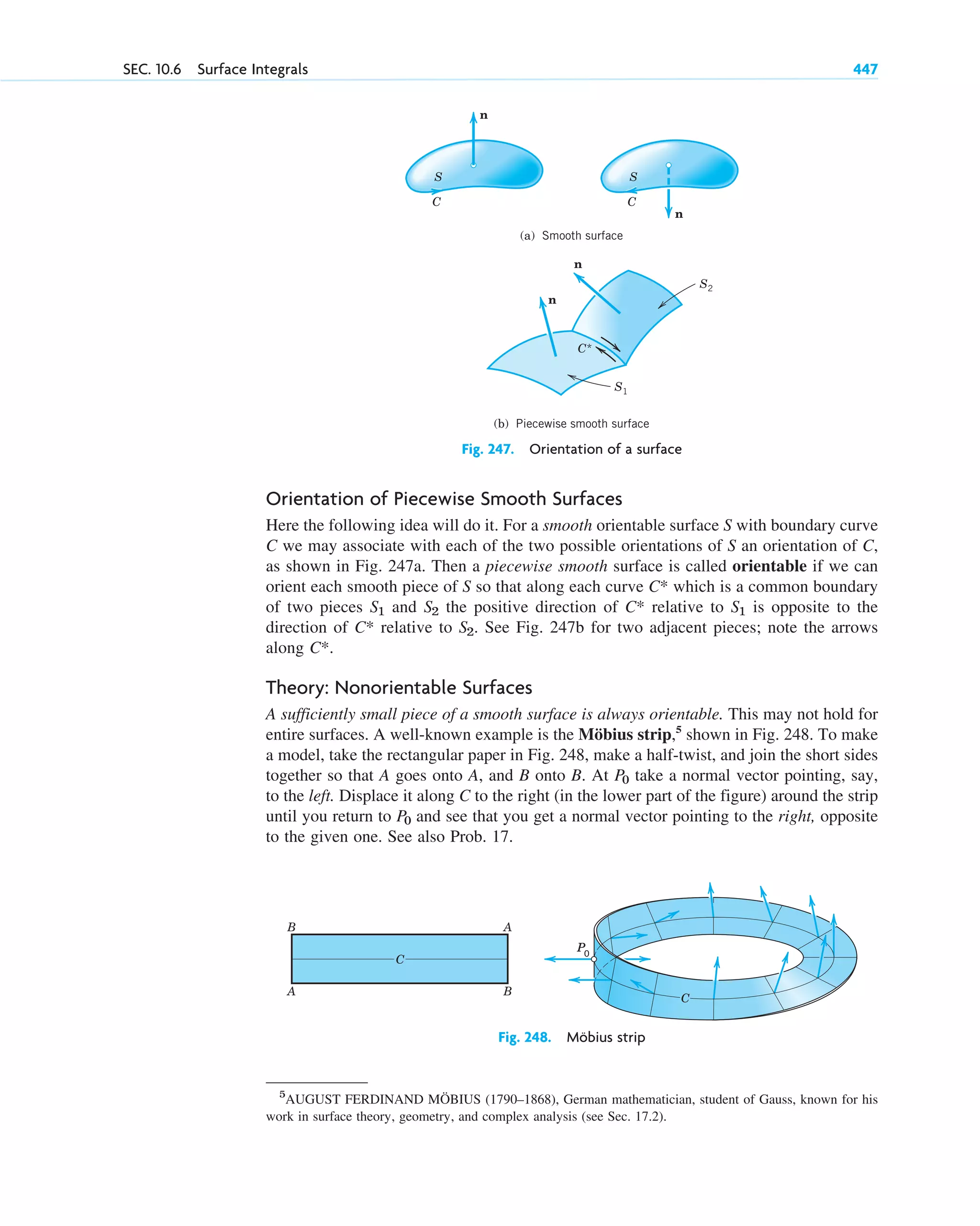 Orientation of Piecewise Smooth Surfaces
Here the following idea will do it. For a smooth orientable surface S with boundary curve
C we may associate with each of the two possible orientations of S an orientation of C,
as shown in Fig. 247a. Then a piecewise smooth surface is called orientable if we can
orient each smooth piece of S so that along each curve which is a common boundary
of two pieces and the positive direction of relative to is opposite to the
direction of relative to . See Fig. 247b for two adjacent pieces; note the arrows
along .
Theory: Nonorientable Surfaces
A sufficiently small piece of a smooth surface is always orientable. This may not hold for
entire surfaces. A well-known example is the Möbius strip,5
shown in Fig. 248. To make
a model, take the rectangular paper in Fig. 248, make a half-twist, and join the short sides
together so that A goes onto A, and B onto B. At take a normal vector pointing, say,
to the left. Displace it along C to the right (in the lower part of the figure) around the strip
until you return to and see that you get a normal vector pointing to the right, opposite
to the given one. See also Prob. 17.
P0
P0
C*
S2
C*
S1
C*
S2
S1
C*
SEC. 10.6 Surface Integrals 447
C C
(a) Smooth surface
(b) Piecewise smooth surface
n
n
S
n
n
S2
S1
C*
S
Fig. 247. Orientation of a surface
5
AUGUST FERDINAND MÖBIUS (1790–1868), German mathematician, student of Gauss, known for his
work in surface theory, geometry, and complex analysis (see Sec. 17.2).
B
A
A
B
C
P0
P0
P0
P0
C
Fig. 248. Möbius strip
c10-b.qxd 10/30/10 12:31 PM Page 447
 