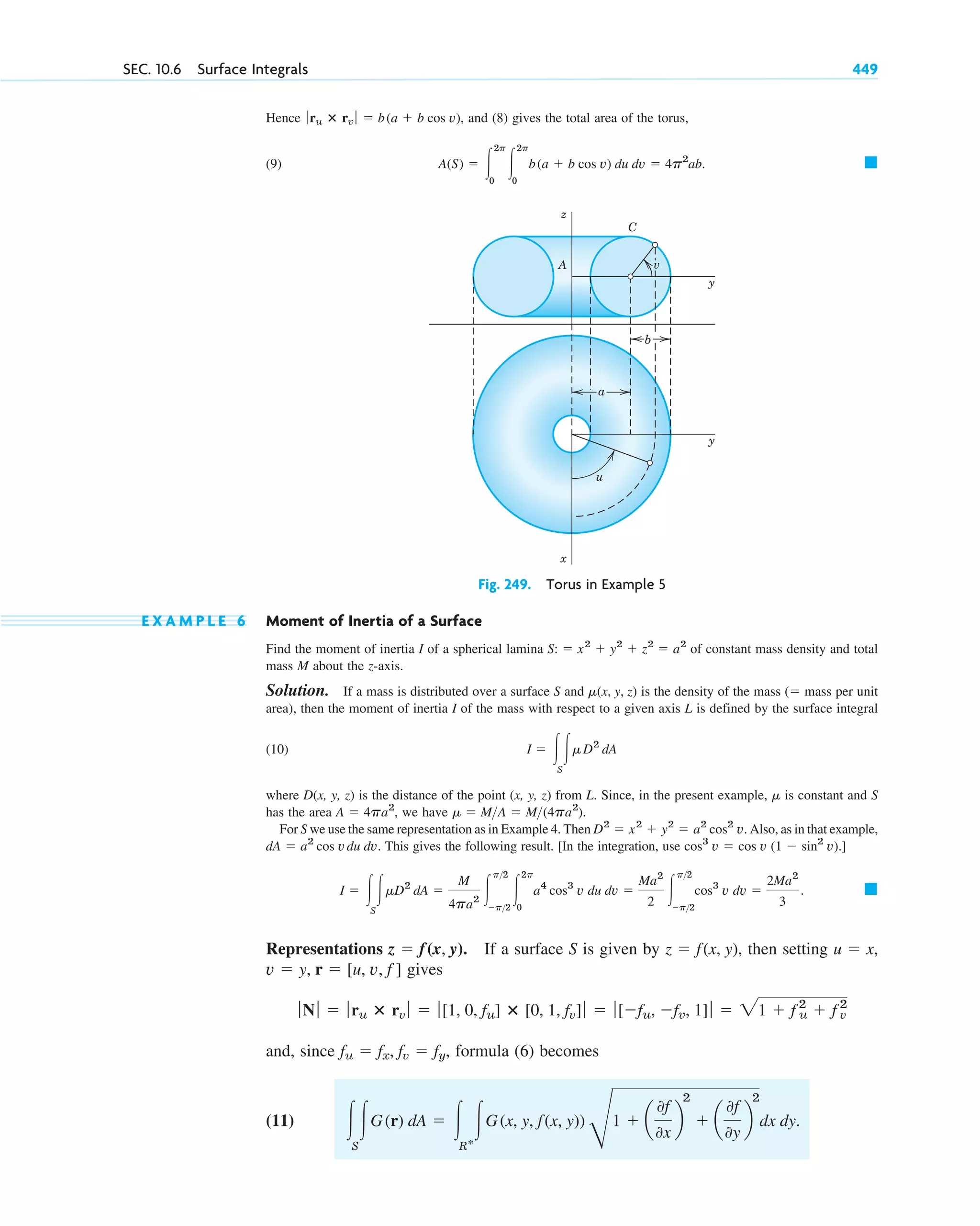 Hence and (8) gives the total area of the torus,
(9) 䊏
A(S) ⫽ 冮
2p
0
冮
2p
0
b(a ⫹ b cos v) du dv ⫽ 4p2
ab.
ƒru ⴛ rv ƒ ⫽ b(a ⫹ b cos v),
SEC. 10.6 Surface Integrals 449
z
A
C
x
y
y
u
a
b
v
Fig. 249. Torus in Example 5
E X A M P L E 6 Moment of Inertia of a Surface
Find the moment of inertia I of a spherical lamina of constant mass density and total
mass M about the z-axis.
Solution. If a mass is distributed over a surface S and is the density of the mass ( mass per unit
area), then the moment of inertia I of the mass with respect to a given axis L is defined by the surface integral
(10)
where D(x, y, z) is the distance of the point (x, y, z) from L. Since, in the present example, is constant and S
has the area we have
For S we use the same representation as in Example 4. Then Also, as in that example,
This gives the following result. [In the integration, use
Representations If a surface S is given by then setting
gives
and, since formula (6) becomes
(11) 冮
S
冮G(r) dA ⫽ 冮
R*
冮G(x, y, f(x, y))
G
1 ⫹ a
0f
0x
b
2
⫹ a
0f
0y
b
2
dx dy.
fu ⫽ fx, fv ⫽ fy,
ƒNƒ ⫽ ƒru ⴛ rv ƒ ⫽ ƒ[1, 0, fu] ⴛ [0, 1, fv]ƒ ⫽ ƒ[⫺fu, ⫺fv, 1]ƒ ⫽ 21 ⫹ f 2
u ⫹ f 2
v
v ⫽ y, r ⫽ [u, v, f ]
u ⫽ x,
z ⫽ f(x, y),
z ⫽ f(x, y).
䊏
I ⫽ 冮
S
冮␮D2
dA ⫽
M
4pa2 冮
p2
⫺p2
冮
2p
0
a4
cos3
v du dv ⫽
Ma2
2 冮
p2
⫺p2
cos3
v dv ⫽
2Ma2
3
.
cos3
v ⫽ cos v (1 ⫺ sin2
v).]
dA ⫽ a2
cos vdu dv.
D2
⫽ x2
⫹ y2
⫽ a2
cos2
v.
␮ ⫽ MA ⫽ M(4pa2
).
A ⫽ 4pa2
,
␮
I ⫽ 冮
S
冮␮D2
dA
⫽
␮(x, y, z)
S: ⫽ x2
⫹ y2
⫹ z2
⫽ a2
c10-b.qxd 10/30/10 12:31 PM Page 449
 