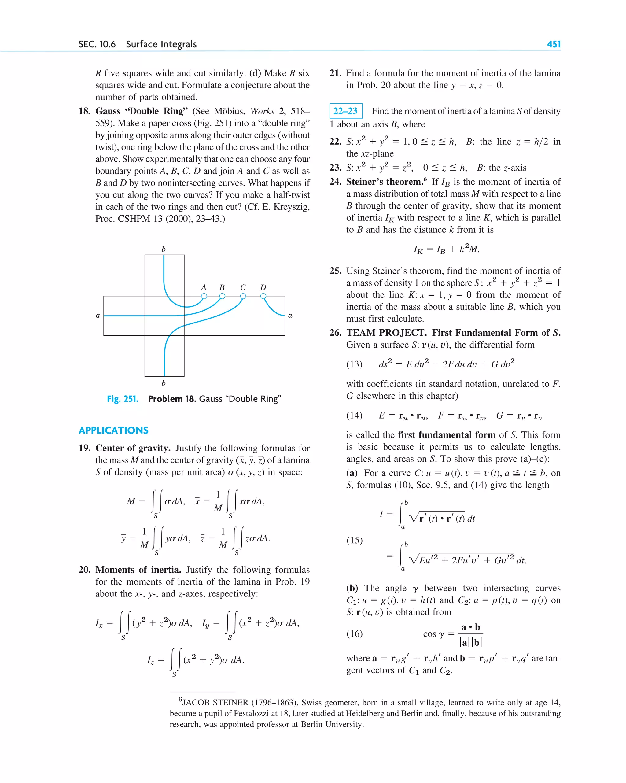 SEC. 10.6 Surface Integrals 451
R five squares wide and cut similarly. (d) Make R six
squares wide and cut. Formulate a conjecture about the
number of parts obtained.
18. Gauss “Double Ring” (See Möbius, Works 2, 518–
559). Make a paper cross (Fig. 251) into a “double ring”
by joining opposite arms along their outer edges (without
twist), one ring below the plane of the cross and the other
above. Show experimentally that one can choose any four
boundary points A, B, C, D and join A and C as well as
B and D by two nonintersecting curves. What happens if
you cut along the two curves? If you make a half-twist
in each of the two rings and then cut? (Cf. E. Kreyszig,
Proc. CSHPM 13 (2000), 23–43.)
21. Find a formula for the moment of inertia of the lamina
in Prob. 20 about the line
22–23 Find the moment of inertia of a lamina S of density
1 about an axis B, where
22. B: the line in
the xz-plane
23. B: the z-axis
24. Steiner’s theorem.6
If is the moment of inertia of
a mass distribution of total mass M with respect to a line
B through the center of gravity, show that its moment
of inertia with respect to a line K, which is parallel
to B and has the distance k from it is
25. Using Steiner’s theorem, find the moment of inertia of
a mass of density 1 on the sphere
about the line from the moment of
inertia of the mass about a suitable line B, which you
must first calculate.
26. TEAM PROJECT. First Fundamental Form of S.
Given a surface the differential form
(13)
with coefficients (in standard notation, unrelated to F,
G elsewhere in this chapter)
(14)
is called the first fundamental form of S. This form
is basic because it permits us to calculate lengths,
angles, and areas on S. To show this prove (a)–(c):
(a) For a curve on
S, formulas (10), Sec. 9.5, and (14) give the length
(15)
(b) The angle between two intersecting curves
and on
is obtained from
(16)
where and are tan-
gent vectors of and C2.
C1
b ⫽ rupr ⫹ rvqr
a ⫽ rugr ⫹ rvhr
cos g ⫽
a • b
ƒaƒ ƒ bƒ
S: r(u, v)
C2: u ⫽ p(t), v ⫽ q(t)
C1: u ⫽ g(t), v ⫽ h(t)
g
⫽ 冮
b
a
2Eur2
⫹ 2Furvr ⫹ Gvr2
dt.
l ⫽ 冮
b
a
2rr(t) • rr(t) dt
C: u ⫽ u(t), v ⫽ v(t), a ⬉ t ⬉ b,
E ⫽ ru • ru, F ⫽ ru • rv, G ⫽ rv • rv
ds2
⫽ E du2
⫹ 2Fdu dv ⫹ G dv2
S: r(u, v),
K: x ⫽ 1, y ⫽ 0
S: x2
⫹ y2
⫹ z2
⫽ 1
IK ⫽ IB ⫹ k2
M.
IK
IB
S: x2
⫹ y2
⫽ z2
, 0 ⬉ z ⬉ h,
z ⫽ h2
S: x2
⫹ y2
⫽ 1, 0 ⬉ z ⬉ h,
y ⫽ x, z ⫽ 0.
APPLICATIONS
19. Center of gravity. Justify the following formulas for
the mass M and the center of gravity of a lamina
S of density (mass per unit area) in space:
20. Moments of inertia. Justify the following formulas
for the moments of inertia of the lamina in Prob. 19
about the x-, y-, and z-axes, respectively:
Iz ⫽ 冮
S
冮(x2
⫹ y2
)s dA.
Iy ⫽ 冮
S
冮(x2
⫹ z2
)s dA,
Ix ⫽ 冮
S
冮(y2
⫹ z2
)sdA,
y ⫽
1
M 冮
S
冮ysdA, z ⫽
1
M 冮
S
冮zsdA.
M ⫽ 冮
S
冮sdA, x ⫽
1
M 冮
S
冮xsdA,
s(x, y, z)
(x, y, z)
A
b
b
a a
B C D
Fig. 251. Problem 18. Gauss “Double Ring”
6
JACOB STEINER (1796–1863), Swiss geometer, born in a small village, learned to write only at age 14,
became a pupil of Pestalozzi at 18, later studied at Heidelberg and Berlin and, finally, because of his outstanding
research, was appointed professor at Berlin University.
c10-b.qxd 10/30/10 12:31 PM Page 451
 