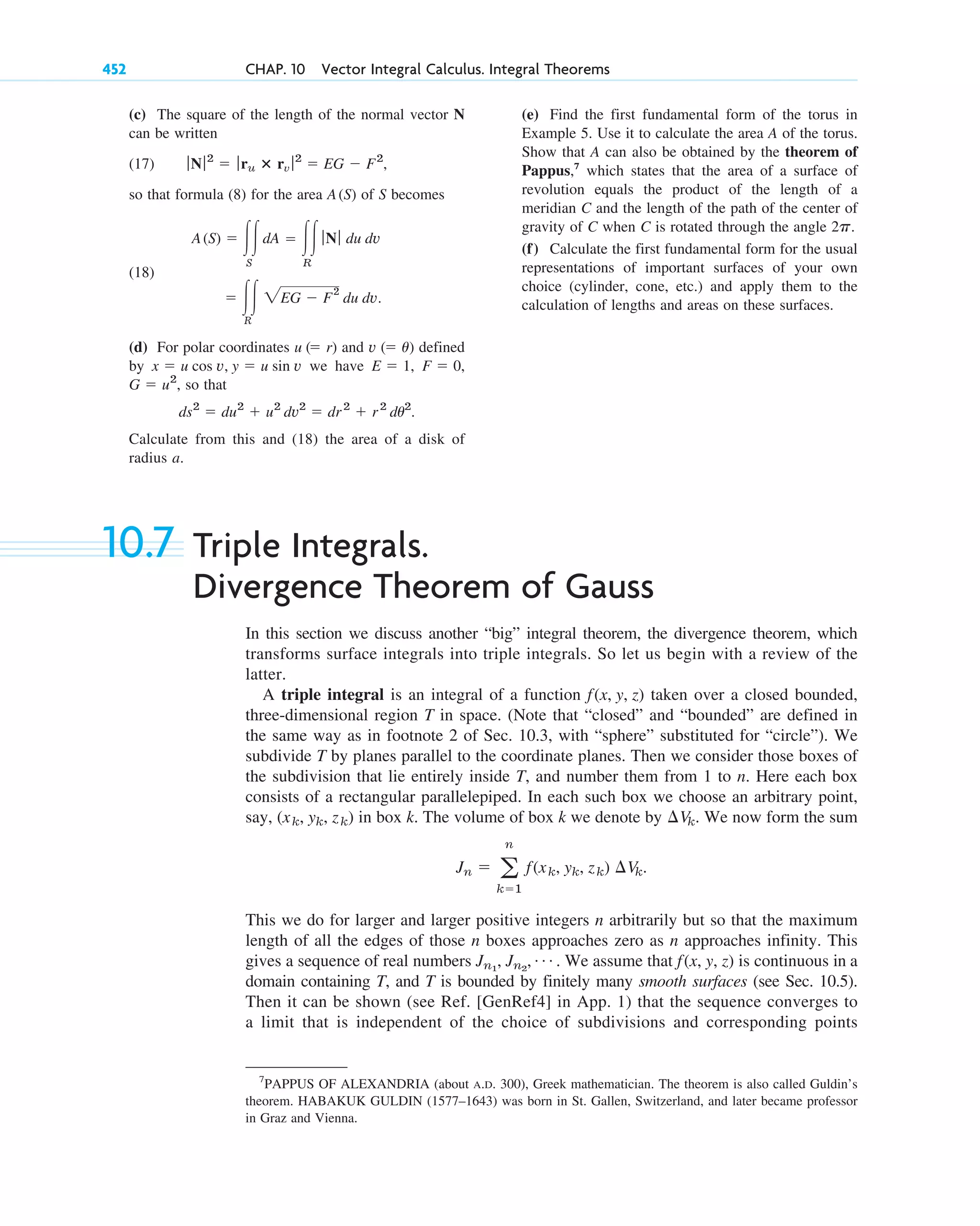 (c) The square of the length of the normal vector N
can be written
(17)
so that formula (8) for the area of S becomes
(18)
(d) For polar coordinates and defined
by we have
so that
Calculate from this and (18) the area of a disk of
radius a.
ds2
⫽ du2
⫹ u2
dv2
⫽ dr2
⫹ r2
du2
.
G ⫽ u2
,
F ⫽ 0,
E ⫽ 1,
x ⫽ u cos v, y ⫽ u sin v
v (⫽ u)
u (⫽ r)
⫽ 冮冮
R
2EG ⫺ F
2
du dv.
A(S) ⫽ 冮冮
S
dA ⫽ 冮冮
R
ƒ Nƒ du dv
A(S)
ƒ Nƒ2
⫽ ƒ ru ⴛ rv ƒ2
⫽ EG ⫺ F2
,
452 CHAP. 10 Vector Integral Calculus. Integral Theorems
(e) Find the first fundamental form of the torus in
Example 5. Use it to calculate the area A of the torus.
Show that A can also be obtained by the theorem of
Pappus,7
which states that the area of a surface of
revolution equals the product of the length of a
meridian C and the length of the path of the center of
gravity of C when C is rotated through the angle .
(f) Calculate the first fundamental form for the usual
representations of important surfaces of your own
choice (cylinder, cone, etc.) and apply them to the
calculation of lengths and areas on these surfaces.
2p
7
PAPPUS OF ALEXANDRIA (about A.D. 300), Greek mathematician. The theorem is also called Guldin’s
theorem. HABAKUK GULDIN (1577–1643) was born in St. Gallen, Switzerland, and later became professor
in Graz and Vienna.
10.7 Triple Integrals.
Divergence Theorem of Gauss
In this section we discuss another “big” integral theorem, the divergence theorem, which
transforms surface integrals into triple integrals. So let us begin with a review of the
latter.
A triple integral is an integral of a function taken over a closed bounded,
three-dimensional region T in space. (Note that “closed” and “bounded” are defined in
the same way as in footnote 2 of Sec. 10.3, with “sphere” substituted for “circle”). We
subdivide T by planes parallel to the coordinate planes. Then we consider those boxes of
the subdivision that lie entirely inside T, and number them from 1 to n. Here each box
consists of a rectangular parallelepiped. In each such box we choose an arbitrary point,
say, in box k. The volume of box k we denote by . We now form the sum
This we do for larger and larger positive integers n arbitrarily but so that the maximum
length of all the edges of those n boxes approaches zero as n approaches infinity. This
gives a sequence of real numbers . We assume that is continuous in a
domain containing T, and T is bounded by finitely many smooth surfaces (see Sec. 10.5).
Then it can be shown (see Ref. [GenRef4] in App. 1) that the sequence converges to
a limit that is independent of the choice of subdivisions and corresponding points
f(x, y, z)
Jn1
, Jn2
, Á
Jn ⫽ a
n
k⫽1
f(xk, yk, zk) ¢Vk.
¢Vk
(xk, yk, zk)
f(x, y, z)
c10-b.qxd 10/30/10 12:31 PM Page 452
 
