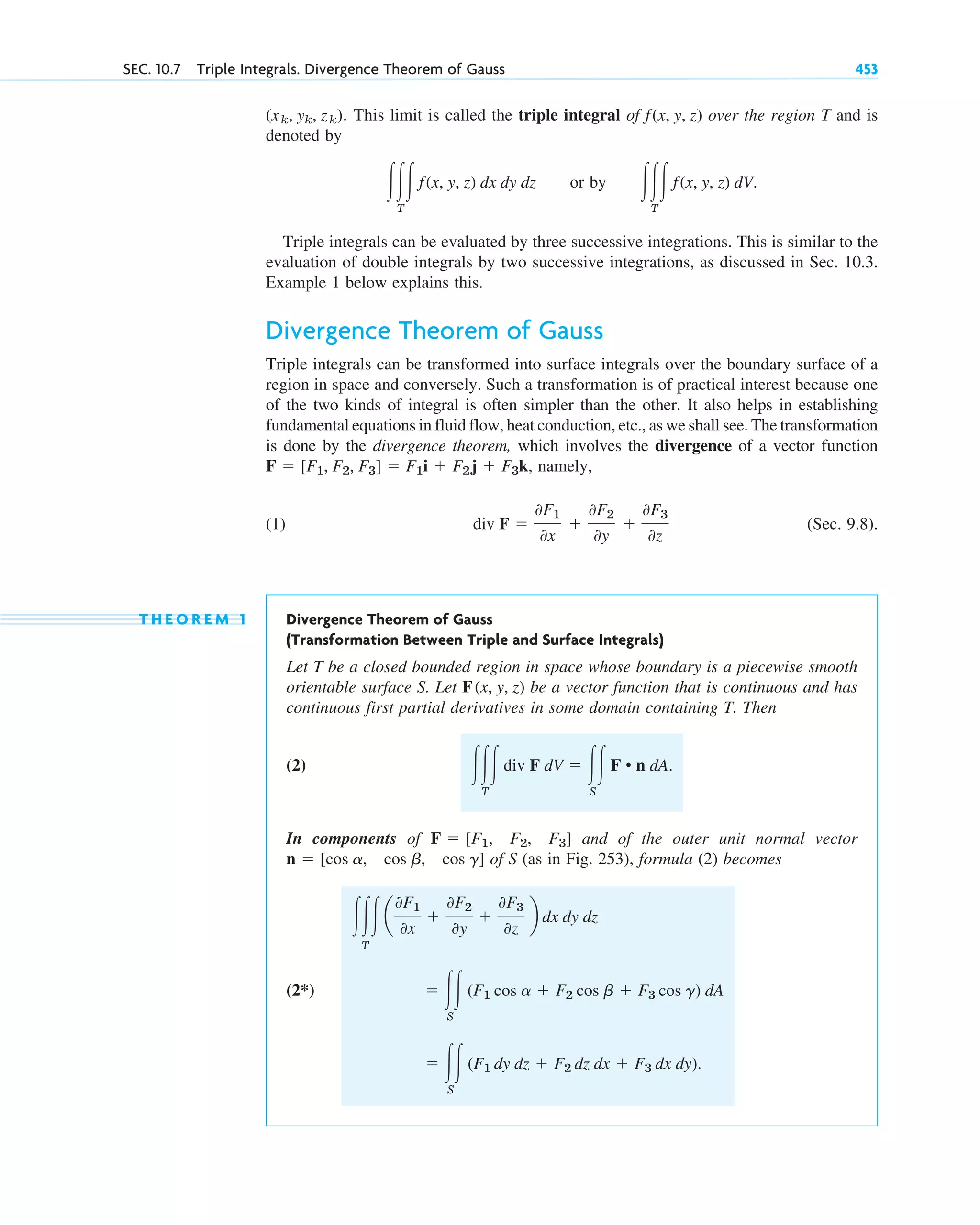 . This limit is called the triple integral of over the region T and is
denoted by
or by
Triple integrals can be evaluated by three successive integrations. This is similar to the
evaluation of double integrals by two successive integrations, as discussed in Sec. 10.3.
Example 1 below explains this.
Divergence Theorem of Gauss
Triple integrals can be transformed into surface integrals over the boundary surface of a
region in space and conversely. Such a transformation is of practical interest because one
of the two kinds of integral is often simpler than the other. It also helps in establishing
fundamental equations in fluid flow, heat conduction, etc., as we shall see. The transformation
is done by the divergence theorem, which involves the divergence of a vector function
, namely,
(1) (Sec. 9.8).
T H E O R E M 1 Divergence Theorem of Gauss
(Transformation Between Triple and Surface Integrals)
Let T be a closed bounded region in space whose boundary is a piecewise smooth
orientable surface S. Let be a vector function that is continuous and has
continuous first partial derivatives in some domain containing T. Then
(2)
In components of and of the outer unit normal vector
of S (as in Fig. 253), formula (2) becomes
(2*)
⫽ 冮冮
S
(F1 dy dz ⫹ F2 dz dx ⫹ F3 dx dy).
⫽ 冮冮
S
(F1 cos a ⫹ F2 cos b ⫹ F3 cos g) dA
冮冮冮
T
a
0F1
0x
⫹
0F2
0y
⫹
0F3
0z
b dx dy dz
n ⫽ [cos a, cos b, cos g]
F ⫽ [F1, F2, F3]
冮冮冮
T
div F dV ⫽ 冮冮
S
F • n dA.
F(x, y, z)
div F ⫽
0F1
0x
⫹
0F2
0y
⫹
0F3
0z
F ⫽ [F1, F2, F3] ⫽ F1i ⫹ F2j ⫹ F3k
冮冮冮
T
f(x, y, z) dV.
冮冮冮
T
f(x, y, z) dx dy dz
f(x, y, z)
(xk, yk, zk)
SEC. 10.7 Triple Integrals. Divergence Theorem of Gauss 453
c10-b.qxd 10/30/10 12:31 PM Page 453
 