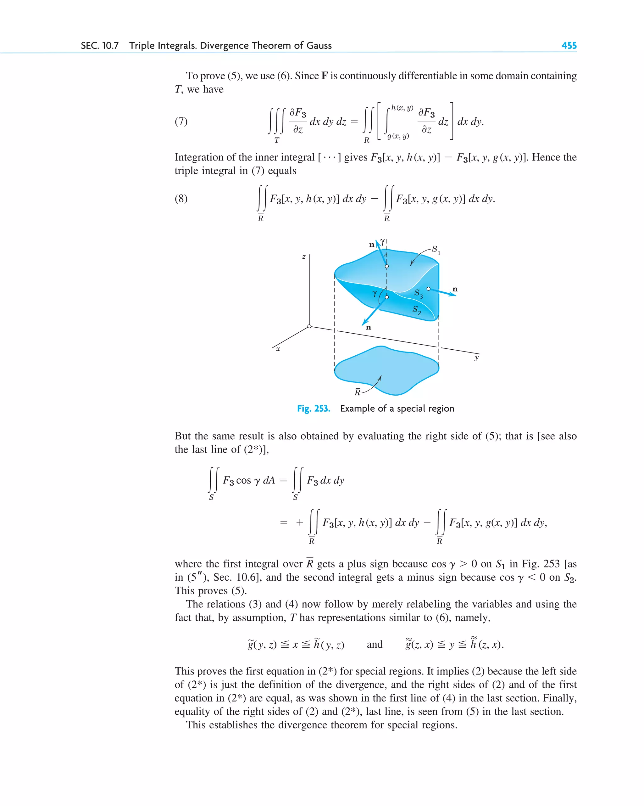 To prove (5), we use (6). Since F is continuously differentiable in some domain containing
T, we have
(7)
Integration of the inner integral [ ] gives . Hence the
triple integral in (7) equals
(8) .
冮冮
R
F3[x, y, h(x, y)] dx dy ⫺ 冮冮
R
F3[x, y, g(x, y)] dx dy
F3[x, y, h(x, y)] ⫺ F3[x, y, g(x, y)]
Á
冮冮冮
T
0F3
0z
dx dy dz ⫽ 冮冮
R
c 冮
h(x, y)
g(x, y)
0F3
0z
dz d dx dy.
SEC. 10.7 Triple Integrals. Divergence Theorem of Gauss 455
z
R
S1
n
n
γ
γ
n
y
x
S3
S2
Fig. 253. Example of a special region
But the same result is also obtained by evaluating the right side of (5); that is [see also
the last line of (2*)],
,
where the first integral over gets a plus sign because on in Fig. 253 [as
in , Sec. 10.6], and the second integral gets a minus sign because on .
This proves (5).
The relations (3) and (4) now follow by merely relabeling the variables and using the
fact that, by assumption, T has representations similar to (6), namely,
and .
This proves the first equation in (2*) for special regions. It implies (2) because the left side
of (2*) is just the definition of the divergence, and the right sides of (2) and of the first
equation in (2*) are equal, as was shown in the first line of (4) in the last section. Finally,
equality of the right sides of (2) and (2*), last line, is seen from (5) in the last section.
This establishes the divergence theorem for special regions.
苲
g
苲
(z, x) ⬉ y ⬉
苲
h
苲
(z, x)
苲
g(y, z) ⬉ x ⬉ h
苲
(y, z)
S2
cos g ⬍ 0
(5s)
S1
cos g ⬎ 0
R
⫽ ⫹ 冮冮
R
F3[x, y, h(x, y)] dx dy ⫺ 冮冮
R
F3[x, y, g(x, y)] dx dy
冮冮
S
F3 cos g dA ⫽ 冮冮
S
F3 dx dy
c10-b.qxd 10/30/10 3:41 PM Page 455
 