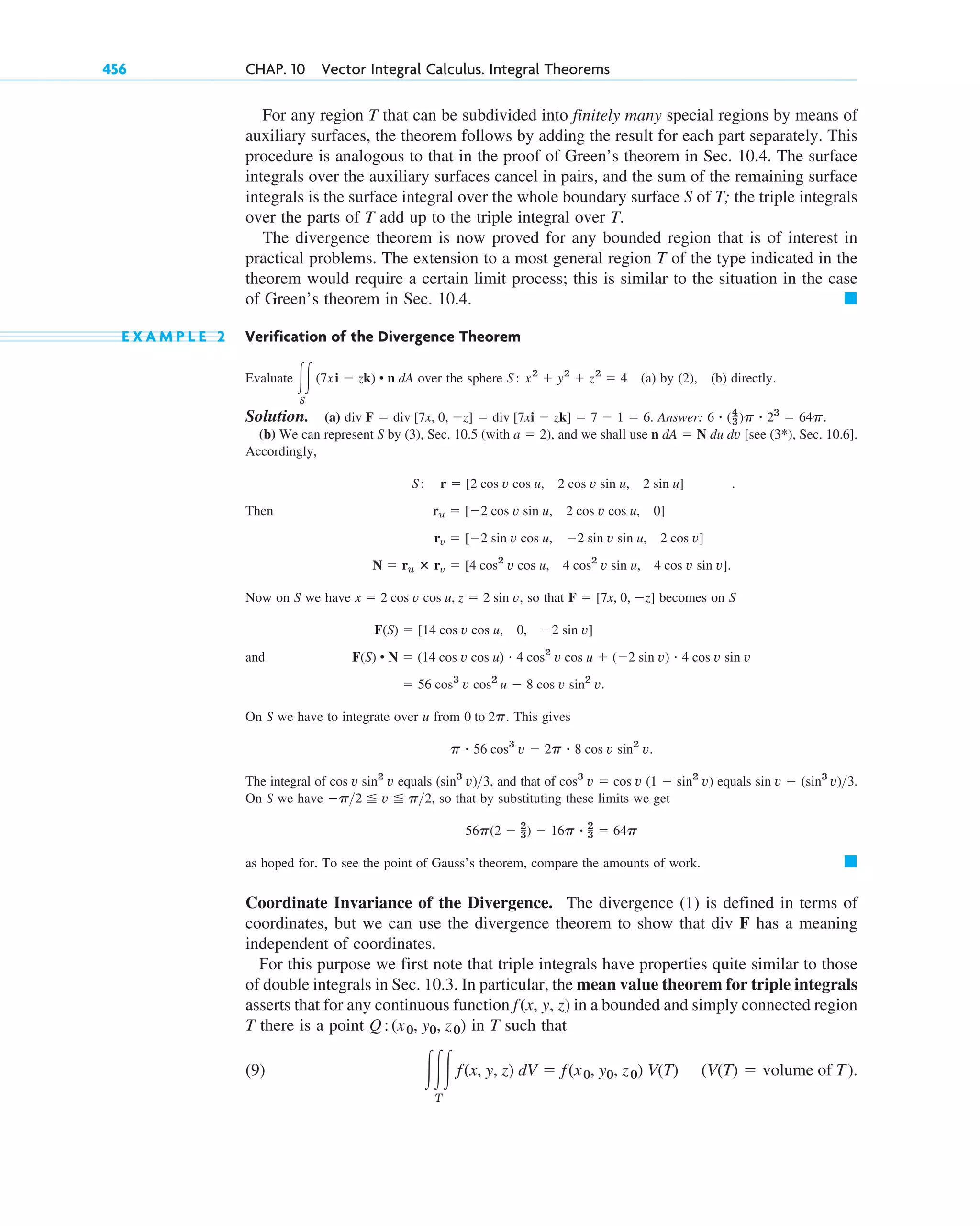 For any region T that can be subdivided into finitely many special regions by means of
auxiliary surfaces, the theorem follows by adding the result for each part separately. This
procedure is analogous to that in the proof of Green’s theorem in Sec. 10.4. The surface
integrals over the auxiliary surfaces cancel in pairs, and the sum of the remaining surface
integrals is the surface integral over the whole boundary surface S of T; the triple integrals
over the parts of T add up to the triple integral over T.
The divergence theorem is now proved for any bounded region that is of interest in
practical problems. The extension to a most general region T of the type indicated in the
theorem would require a certain limit process; this is similar to the situation in the case
of Green’s theorem in Sec. 10.4.
E X A M P L E 2 Verification of the Divergence Theorem
Evaluate over the sphere (a) by (2), (b) directly.
Solution. (a) Answer: .
(b) We can represent S by (3), Sec. 10.5 (with ), and we shall use [see (3*), Sec. 10.6].
Accordingly,
.
Then
Now on S we have , so that becomes on S
and
On S we have to integrate over u from . This gives
The integral of equals , and that of equals .
On S we have , so that by substituting these limits we get
as hoped for. To see the point of Gauss’s theorem, compare the amounts of work.
Coordinate Invariance of the Divergence. The divergence (1) is defined in terms of
coordinates, but we can use the divergence theorem to show that div F has a meaning
independent of coordinates.
For this purpose we first note that triple integrals have properties quite similar to those
of double integrals in Sec. 10.3. In particular, the mean value theorem for triple integrals
asserts that for any continuous function in a bounded and simply connected region
T there is a point in T such that
(9) (V(T) ⫽ volume of T).
冮冮冮
T
f(x, y, z) dV ⫽ f(x0, y0, z0) V(T)
Q:(x0, y0, z0)
f(x, y, z)
䊏
56p(2 ⫺ 2
3) ⫺ 16p ⴢ 2
3 ⫽ 64