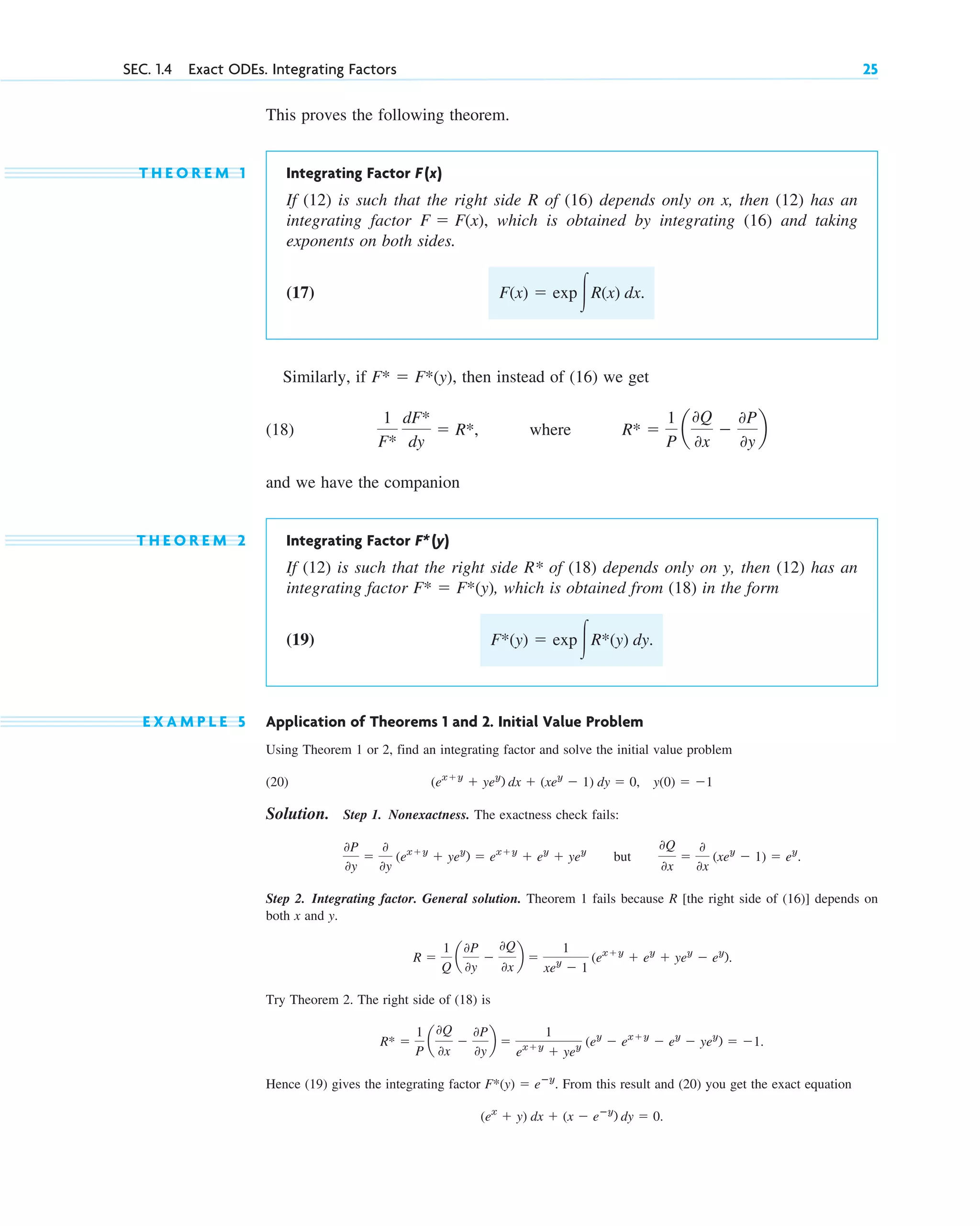 This proves the following theorem.
T H E O R E M 1 Integrating Factor F(x)
If (12) is such that the right side R of (16) depends only on x, then (12) has an
integrating factor which is obtained by integrating (16) and taking
exponents on both sides.
(17)
Similarly, if then instead of (16) we get
(18) where
and we have the companion
T H E O R E M 2 Integrating Factor F*(y)
If (12) is such that the right side R* of (18) depends only on y, then (12) has an
integrating factor , which is obtained from (18) in the form
(19)
E X A M P L E 5 Application of Theorems 1 and 2. Initial Value Problem
Using Theorem 1 or 2, find an integrating factor and solve the initial value problem
(20)
Solution. Step 1. Nonexactness. The exactness check fails:
but
Step 2. Integrating factor. General solution. Theorem 1 fails because R [the right side of (16)] depends on
both x and y.
Try Theorem 2. The right side of (18) is
Hence (19) gives the integrating factor From this result and (20) you get the exact equation
(ex
⫹ y) dx ⫹ (x ⫺ eⴚy
) dy ⫽ 0.
F*(y) ⫽ eⴚy
.
R* ⫽
1
P
a
0Q
0x
⫺
0P
0y
b ⫽
1
ex⫹y
⫹ yey (ey
⫺ ex⫹y
⫺ ey
⫺ yey
) ⫽ ⫺1.
R ⫽
1
Q
a
0P
0y
⫺
0Q
0x
b ⫽
1
xey
⫺ 1
(ex⫹y
⫹ ey
⫹ yey
⫺ ey
).
0Q
0x
⫽
0
0x
(xey
⫺ 1) ⫽ ey
.
0P
0y
⫽
0
0y
(ex⫹y
⫹ yey
) ⫽ ex⫹y
⫹ ey
⫹ yey
y(0) ⫽ ⫺1
(ex⫹y
⫹ yey
) dx ⫹ (xey
⫺ 1) dy ⫽ 0,
F*(y) ⫽ exp冮R*(y) dy.
F* ⫽ F*(y)
R* ⫽
1
P
a
0Q
0x
⫺
0P
0y
b
1
F*
dF*
dy
⫽ R*,
F* ⫽ F*(y),
F(x) ⫽ exp冮R(x) dx.
F ⫽ F(x),
SEC. 1.4 Exact ODEs. Integrating Factors 25
c01.qxd 7/30/10 8:15 PM Page 25
 