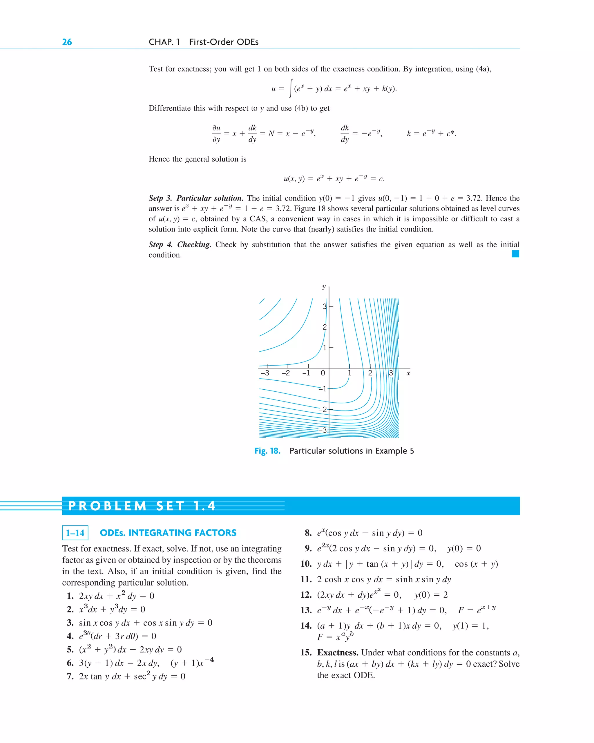 Test for exactness; you will get 1 on both sides of the exactness condition. By integration, using (4a),
Differentiate this with respect to y and use (4b) to get
Hence the general solution is
Setp 3. Particular solution. The initial condition gives Hence the
answer is Figure 18 shows several particular solutions obtained as level curves
of obtained by a CAS, a convenient way in cases in which it is impossible or difficult to cast a
solution into explicit form. Note the curve that (nearly) satisfies the initial condition.
Step 4. Checking. Check by substitution that the answer satisfies the given equation as well as the initial
condition. 䊏
u(x, y) ⫽ c,
ex
⫹ xy ⫹ eⴚy
⫽ 1 ⫹ e ⫽ 3.72.
u(0, ⫺1) ⫽ 1 ⫹ 0 ⫹ e ⫽ 3.72.
y(0) ⫽ ⫺1
u(x, y) ⫽ ex
⫹ xy ⫹ eⴚy
⫽ c.
k ⫽ eⴚy
⫹ c*.
dk
dy
⫽ ⫺eⴚy
,
0u
0y
⫽ x ⫹
dk
dy
⫽ N ⫽ x ⫺ eⴚy
,
u ⫽ 冮(ex
⫹ y) dx ⫽ ex
⫹ xy ⫹ k(y).
26 CHAP. 1 First-Order ODEs
y
x
0
–1
–2
–3
1
3
1 2 3
–1
–2
–3
2
Fig. 18. Particular solutions in Example 5
1–14 ODEs. INTEGRATING FACTORS
Test for exactness. If exact, solve. If not, use an integrating
factor as given or obtained by inspection or by the theorems
in the text. Also, if an initial condition is given, find the
corresponding particular solution.
1.
2.
3.
4.
5.
6.
7. 2x tan y dx ⫹ sec2
y dy ⫽ 0
3(y ⫹ 1) dx ⫽ 2x dy, (y ⫹ 1)xⴚ4
(x2
⫹ y2
) dx ⫺ 2xy dy ⫽ 0
e3u
(dr ⫹ 3r du) ⫽ 0
sin x cos y dx ⫹ cos x sin y dy ⫽ 0
x3
dx ⫹ y3
dy ⫽ 0
2xy dx ⫹ x2
dy ⫽ 0
8.
9.
10.
11. 2 cosh x cos y
12.
13.
14.
15. Exactness. Under what conditions for the constants a,
b, k, l is exact? Solve
the exact ODE.
(ax ⫹ by) dx ⫹ (kx ⫹ ly) dy ⫽ 0
F ⫽ xa
yb
(a ⫹ 1)y dx ⫹ (b ⫹ 1)x dy ⫽ 0, y(1) ⫽ 1,
eⴚy
dx ⫹ eⴚx
(⫺eⴚy
⫹ 1) dy ⫽ 0, F ⫽ ex⫹y
(2xy dx ⫹ dy)ex2
⫽ 0, y(0) ⫽ 2
dx ⫽ sinh x sin y dy
y dx ⫹ 3y ⫹ tan (x ⫹ y)4 dy ⫽ 0, cos (x ⫹ y)
e2x
(2 cos y dx ⫺ sin y dy) ⫽ 0, y(0) ⫽ 0
ex
(cos y dx ⫺ sin y dy) ⫽ 0
P R O B L E M S E T 1 . 4
c01.qxd 7/30/10 8:15 PM Page 26
 