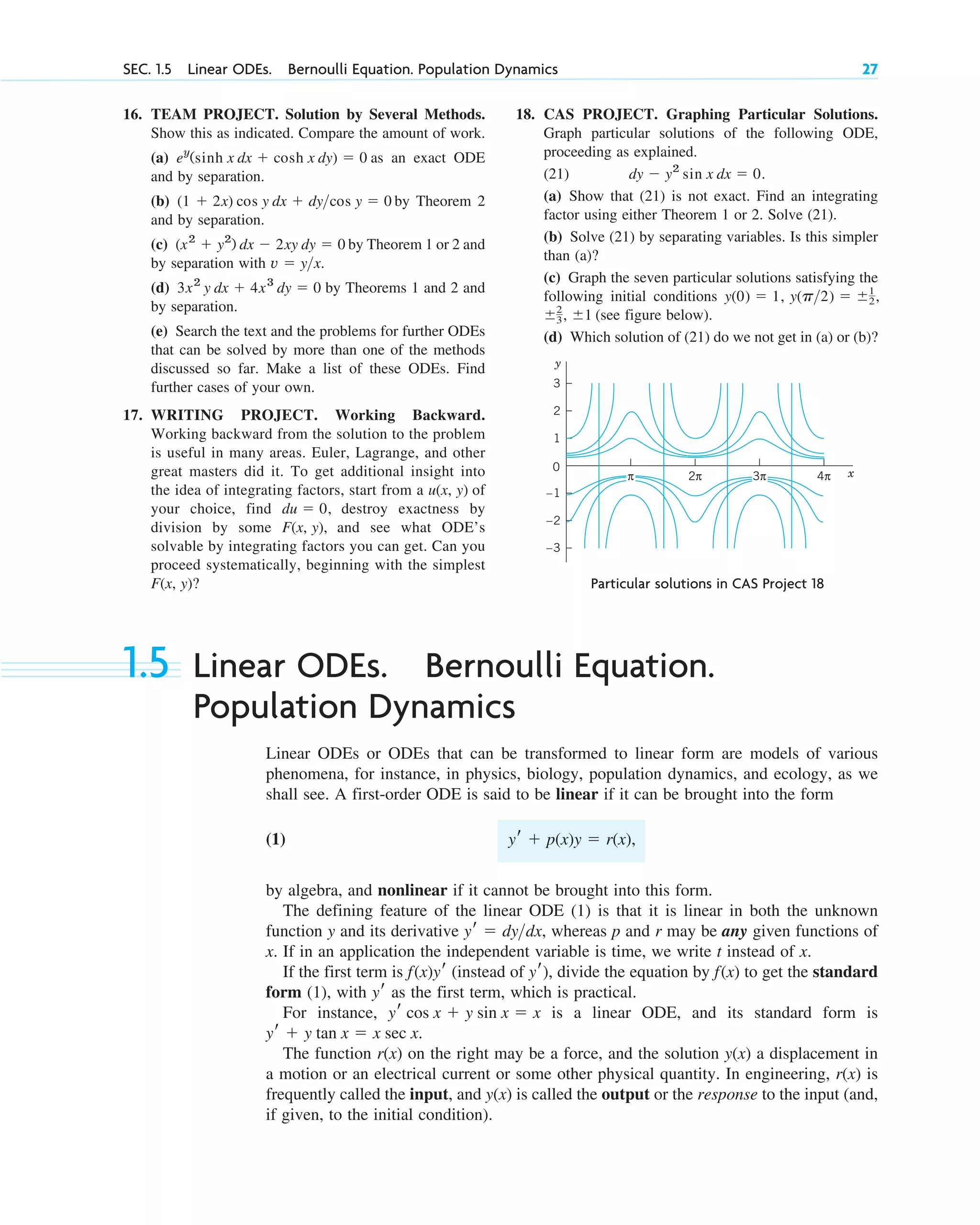 16. TEAM PROJECT. Solution by Several Methods.
Show this as indicated. Compare the amount of work.
(a) as an exact ODE
and by separation.
(b) by Theorem 2
and by separation.
(c) by Theorem 1 or 2 and
by separation with
(d) by Theorems 1 and 2 and
by separation.
(e) Search the text and the problems for further ODEs
that can be solved by more than one of the methods
discussed so far. Make a list of these ODEs. Find
further cases of your own.
17. WRITING PROJECT. Working Backward.
Working backward from the solution to the problem
is useful in many areas. Euler, Lagrange, and other
great masters did it. To get additional insight into
the idea of integrating factors, start from a of
your choice, find destroy exactness by
division by some and see what ODE’s
solvable by integrating factors you can get. Can you
proceed systematically, beginning with the simplest
F(x, y)?
F(x, y),
du ⫽ 0,
u(x, y)
3x2
y dx ⫹ 4x3
dy ⫽ 0
v ⫽ y>x.
(x2
⫹ y2
) dx ⫺ 2xy dy ⫽ 0
(1 ⫹ 2x) cos y dx ⫹ dy>cos y ⫽ 0
ey
(sinh x dx ⫹ cosh x dy) ⫽ 0
SEC. 1.5 Linear ODEs. Bernoulli Equation. Population Dynamics 27
y
x
0
4π
2π
–1
–2
–3
1
2
3
3π
π
Particular solutions in CAS Project 18
18. CAS PROJECT. Graphing Particular Solutions.
Graph particular solutions of the following ODE,
proceeding as explained.
(21)
(a) Show that (21) is not exact. Find an integrating
factor using either Theorem 1 or 2. Solve (21).
(b) Solve (21) by separating variables. Is this simpler
than (a)?
(c) Graph the seven particular solutions satisfying the
following initial conditions
(see figure below).
(d) Which solution of (21) do we not get in (a) or (b)?
⫾2
3, ⫾1
y(p>2) ⫽ ⫾1
2,
y(0) ⫽ 1,
dy ⫺ y2
sin x dx ⫽ 0.
1.5 Linear ODEs. Bernoulli Equation.
Population Dynamics
Linear ODEs or ODEs that can be transformed to linear form are models of various
phenomena, for instance, in physics, biology, population dynamics, and ecology, as we
shall see. A first-order ODE is said to be linear if it can be brought into the form
(1)
by algebra, and nonlinear if it cannot be brought into this form.
The defining feature of the linear ODE (1) is that it is linear in both the unknown
function y and its derivative whereas p and r may be any given functions of
x. If in an application the independent variable is time, we write t instead of x.
If the first term is (instead of ), divide the equation by to get the standard
form (1), with as the first term, which is practical.
For instance, is a linear ODE, and its standard form is
The function on the right may be a force, and the solution a displacement in
a motion or an electrical current or some other physical quantity. In engineering, is
frequently called the input, and is called the output or the response to the input (and,
if given, to the initial condition).
y(x)
r(x)
y(x)
r(x)
yr ⫹ y tan x ⫽ x sec x.
yr cos x ⫹ y sin x ⫽ x
yr
f(x)
yr
f(x)yr
yr ⫽ dy>dx,
yr ⫹ p(x)y ⫽ r(x),
c01.qxd 7/30/10 8:15 PM Page 27
 