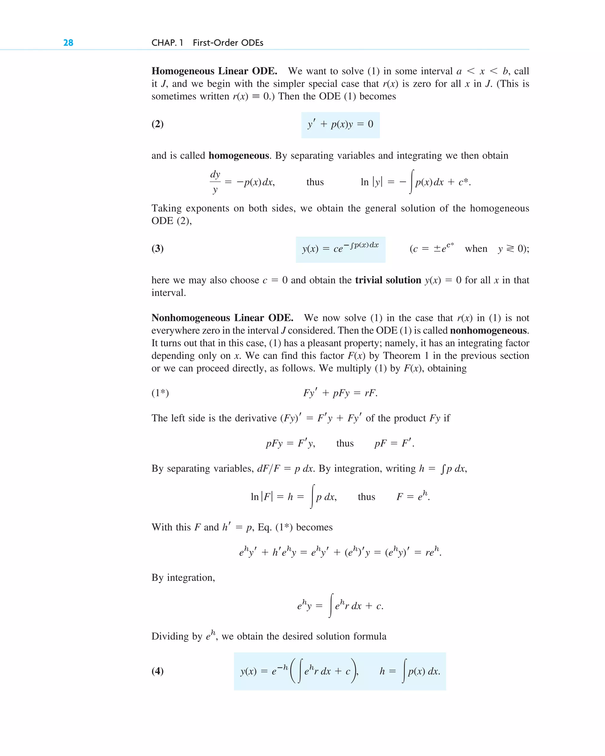 28 CHAP. 1 First-Order ODEs
Homogeneous Linear ODE. We want to solve (1) in some interval call
it J, and we begin with the simpler special case that is zero for all x in J. (This is
sometimes written ) Then the ODE (1) becomes
(2)
and is called homogeneous. By separating variables and integrating we then obtain
thus
Taking exponents on both sides, we obtain the general solution of the homogeneous
ODE (2),
(3)
here we may also choose and obtain the trivial solution for all x in that
interval.
Nonhomogeneous Linear ODE. We now solve (1) in the case that in (1) is not
everywhere zero in the interval J considered. Then the ODE (1) is called nonhomogeneous.
It turns out that in this case, (1) has a pleasant property; namely, it has an integrating factor
depending only on x. We can find this factor by Theorem 1 in the previous section
or we can proceed directly, as follows. We multiply (1) by obtaining
F(x),
F(x)
r(x)
y(x) ⫽ 0
c ⫽ 0
(c ⫽ ⫾ec*
when y ⭵ 0);
y(x) ⫽ ceⴚ兰p(x)dx
ln ƒy ƒ ⫽ ⫺冮p(x)dx ⫹ c*.
dy
y
⫽ ⫺p(x)dx,
yr ⫹ p(x)y ⫽ 0
r(x) ⬅ 0.
r(x)
a ⬍ x ⬍ b,
(1*)
The left side is the derivative of the product Fy if
By separating variables, By integration, writing
With this F and Eq. (1*) becomes
By integration,
Dividing by we obtain the desired solution formula
(4) y(x) ⫽ eⴚh
a 冮eh
r dx ⫹ cb, h ⫽ 冮p(x) dx.
eh
,
eh
y ⫽ 冮eh
r dx ⫹ c.
eh
yr ⫹ hreh
y ⫽ eh
yr ⫹ (eh
)ry ⫽ (eh
y)r ⫽ reh
.
hr ⫽ p,
ln ƒFƒ ⫽ h ⫽ 冮p dx, thus F ⫽ eh
.
h ⫽ 兰p dx,
dF>F ⫽ p dx.
pFy ⫽ Fry, thus pF ⫽ Fr.
(Fy)r ⫽ Fry ⫹ Fyr
Fyr ⫹ pFy ⫽ rF.
c01.qxd 7/30/10 8:15 PM Page 28
 