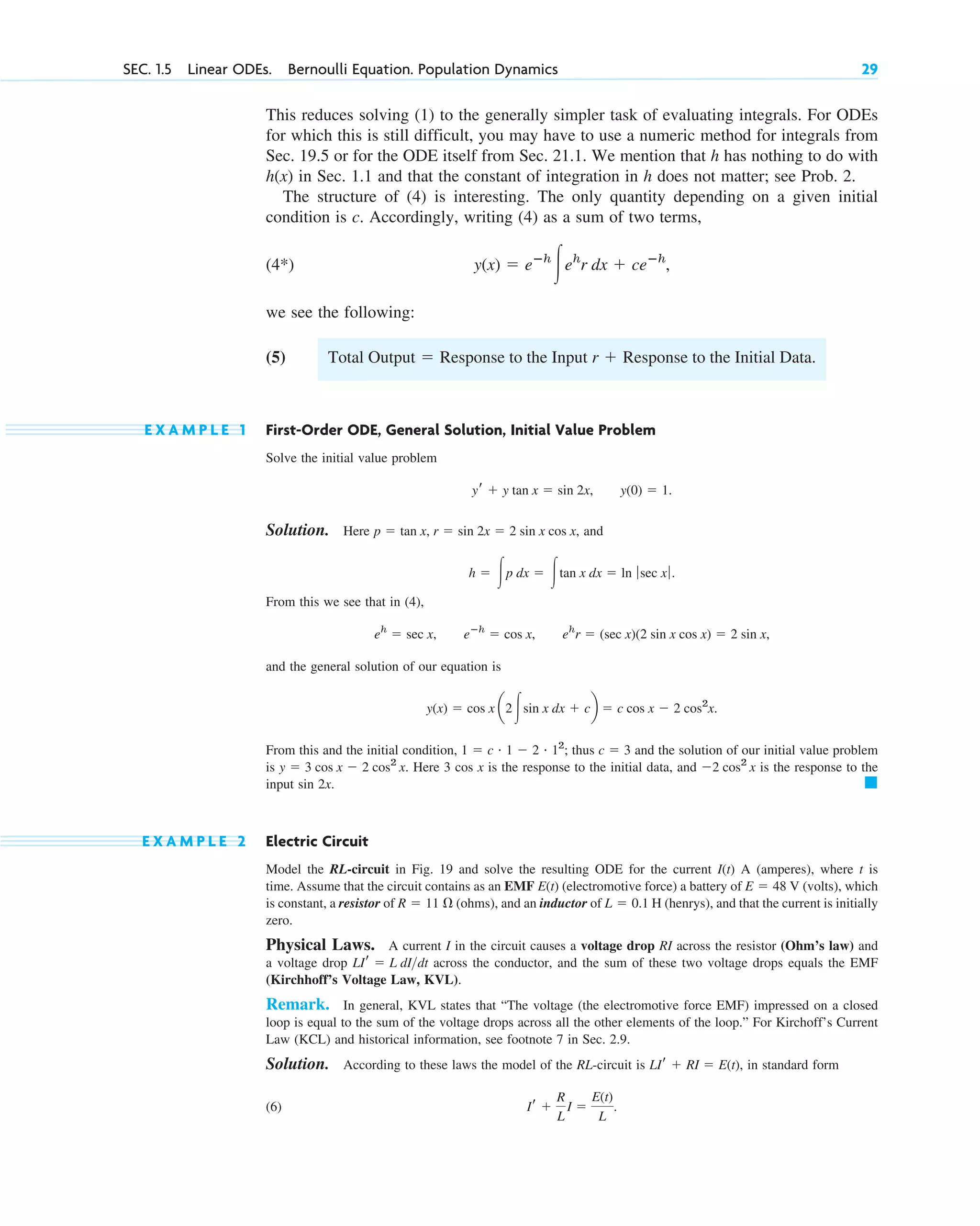 SEC. 1.5 Linear ODEs. Bernoulli Equation. Population Dynamics 29
This reduces solving (1) to the generally simpler task of evaluating integrals. For ODEs
for which this is still difficult, you may have to use a numeric method for integrals from
Sec. 19.5 or for the ODE itself from Sec. 21.1. We mention that h has nothing to do with
in Sec. 1.1 and that the constant of integration in h does not matter; see Prob. 2.
The structure of (4) is interesting. The only quantity depending on a given initial
condition is c. Accordingly, writing (4) as a sum of two terms,
(4*)
we see the following:
(5)
E X A M P L E 1 First-Order ODE, General Solution, Initial Value Problem
Solve the initial value problem
Solution. Here and
From this we see that in (4),
and the general solution of our equation is
From this and the initial condition, thus and the solution of our initial value problem
is Here 3 cos x is the response to the initial data, and is the response to the
input sin 2x.
E X A M P L E 2 Electric Circuit
Model the RL-circuit in Fig. 19 and solve the resulting ODE for the current A (amperes), where t is
time. Assume that the circuit contains as an EMF (electromotive force) a battery of V (volts), which
is constant, a resistor of (ohms), and an inductor of H (henrys), and that the current is initially
zero.
Physical Laws. A current I in the circuit causes a voltage drop RI across the resistor (Ohm’s law) and
a voltage drop across the conductor, and the sum of these two voltage drops equals the EMF
(Kirchhoff’s Voltage Law, KVL).
Remark. In general, KVL states that “The voltage (the electromotive force EMF) impressed on a closed
loop is equal to the sum of the voltage drops across all the other elements of the loop.” For Kirchoff’s Current
Law (KCL) and historical information, see footnote 7 in Sec. 2.9.
Solution. According to these laws the model of the RL-circuit is in standard form
(6) Ir ⫹
R
L
I ⫽
E(t)
L
.
LIr ⫹ RI ⫽ E(t),
LIr ⫽ L dI>dt
L ⫽ 0.1
R ⫽ 11 ⍀
E ⫽ 48
E(t)
I(t)
䊏
⫺2 cos2
x
y ⫽ 3 cos x ⫺ 2 cos2
x.
c ⫽ 3
1 ⫽ c # 1 ⫺ 2 # 12
;
y(x) ⫽ cos x a2 冮sin x dx ⫹ cb ⫽ c cos x ⫺ 2 cos2
x.
eh
r ⫽ (sec x)(2 sin x cos x) ⫽ 2 sin x,
eⴚh
⫽ cos x,
eh
⫽ sec x,
h ⫽ 冮p dx ⫽ 冮tan x dx ⫽ ln ƒ sec xƒ.
p ⫽ tan x, r ⫽ sin 2x ⫽ 2 sin x cos x,
y(0) ⫽ 1.
yr ⫹ y tan x ⫽ sin 2x,
Total Output ⫽ Response to the Input r ⫹ Response to the Initial Data.
y(x) ⫽ eⴚh
冮eh
r dx ⫹ ceⴚh
,
h(x)
c01.qxd 7/30/10 8:15 PM Page 29
 