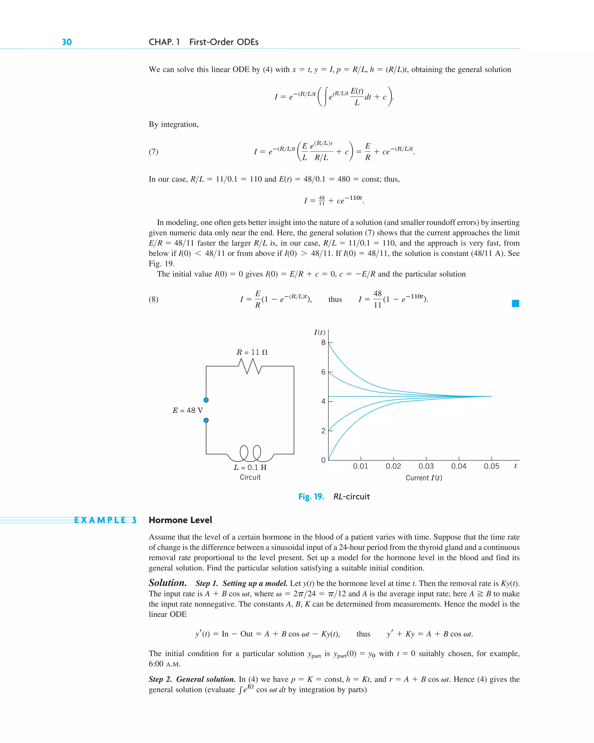 30 CHAP. 1 First-Order ODEs
We can solve this linear ODE by (4) with obtaining the general solution
By integration,
(7)
In our case, and thus,
In modeling, one often gets better insight into the nature of a solution (and smaller roundoff errors) by inserting
given numeric data only near the end. Here, the general solution (7) shows that the current approaches the limit
faster the larger is, in our case, and the approach is very fast, from
below if or from above if If the solution is constant (48/11 A). See
Fig. 19.
The initial value gives and the particular solution
(8)
䊏
I ⫽
E
R
(1 ⫺ eⴚ(R>L)t
), thus I ⫽
48
11
(1 ⫺ eⴚ110t
).
c ⫽ ⫺E>R
I(0) ⫽ E>R ⫹ c ⫽ 0,
I(0) ⫽ 0
I(0) ⫽ 48>11,
I(0) ⬎ 48>11.
I(0) ⬍ 48>11
R>L ⫽ 11>0.1 ⫽ 110,
R>L
E>R ⫽ 48>11
I ⫽ 48
11 ⫹ ceⴚ110t
.
E(t) ⫽ 48>0.1 ⫽ 480 ⫽ const;
R>L ⫽ 11>0.1 ⫽ 110
I ⫽ eⴚ(R>L)t
a
E
L
e1R>L2t
R>L
⫹ cb ⫽
E
R
⫹ ceⴚ(R>L)t
.
I ⫽ eⴚ(R>L)t
a 冮e(R>L)t E(t)
L
dt ⫹ cb.
x ⫽ t, y ⫽ I, p ⫽ R>L, h ⫽ (R>L)t,
Fig. 19. RL-circuit
E X A M P L E 3 Hormone Level
Assume that the level of a certain hormone in the blood of a patient varies with time. Suppose that the time rate
of change is the difference between a sinusoidal input of a 24-hour period from the thyroid gland and a continuous
removal rate proportional to the level present. Set up a model for the hormone level in the blood and find its
general solution. Find the particular solution satisfying a suitable initial condition.
Solution. Step 1. Setting up a model. Let be the hormone level at time t. Then the removal rate is
The input rate is where and A is the average input rate; here to make
the input rate nonnegative. The constants A, B, K can be determined from measurements. Hence the model is the
linear ODE
The initial condition for a particular solution is with suitably chosen, for example,
6:00 A.M.
Step 2. General solution. In (4) we have and Hence (4) gives the
general solution (evaluate by integration by parts)
兰eKt
cos vt dt
r ⫽ A ⫹ B cos vt.
p ⫽ K ⫽ const, h ⫽ Kt,
t ⫽ 0
ypart(0) ⫽ y0
ypart
yr(t) ⫽ In ⫺ Out ⫽ A ⫹ B cos vt ⫺ Ky(t), thus yr ⫹ Ky ⫽ A ⫹ B cos vt.
A ⭌ B
v ⫽ 2p>24 ⫽ p>12
A ⫹ B cos vt,
Ky(t).
y(t)
L = 0.1 H
Circuit Current I(t)
I(t)
E = 48 V
R = 11 ⍀
0.01 0.02 0.03 0.04 0.05 t
2
4
6
8
0
c01.qxd 7/30/10 8:15 PM Page 30
 