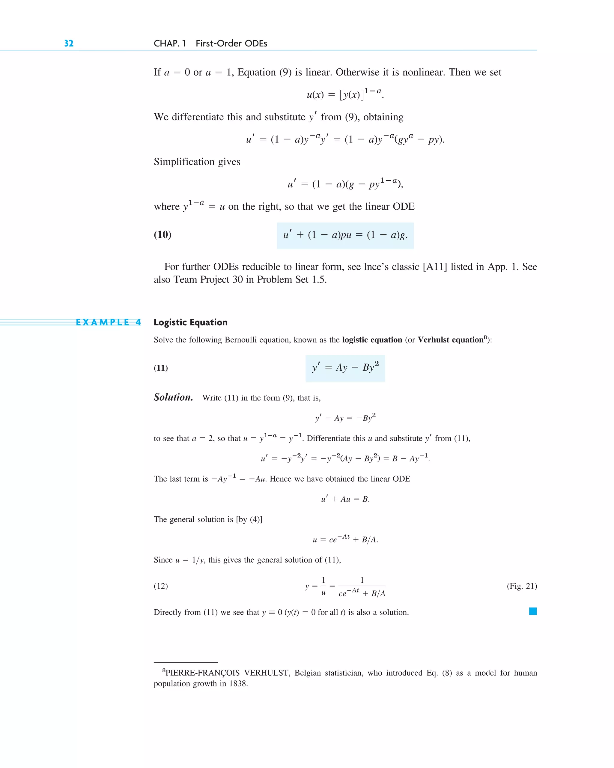32 CHAP. 1 First-Order ODEs
8
PIERRE-FRANÇOIS VERHULST, Belgian statistician, who introduced Eq. (8) as a model for human
population growth in 1838.
If or Equation (9) is linear. Otherwise it is nonlinear. Then we set
We differentiate this and substitute from (9), obtaining
Simplification gives
where on the right, so that we get the linear ODE
(10)
For further ODEs reducible to linear form, see lnce’s classic [A11] listed in App. 1. See
also Team Project 30 in Problem Set 1.5.
E X A M P L E 4 Logistic Equation
Solve the following Bernoulli equation, known as the logistic equation (or Verhulst equation8
):
(11)
Solution. Write (11) in the form (9), that is,
to see that so that Differentiate this u and substitute from (11),
The last term is Hence we have obtained the linear ODE
The general solution is [by (4)]
Since this gives the general solution of (11),
(12) (Fig. 21)
Directly from (11) we see that is also a solution. 䊏
y ⬅ 0 (y(t) ⫽ 0 for all t)
y ⫽
1
u
⫽
1
ceⴚAt
⫹ B>A
u ⫽ 1>y,
u ⫽ ceⴚAt
⫹ B>A.
ur ⫹ Au ⫽ B.
⫺Ayⴚ1
⫽ ⫺Au.
⫽ B ⫺ Ay⫺1
.
⫺yⴚ2
(Ay ⫺ By2
)
ur ⫽ ⫺yⴚ2
yr ⫽
yr
u ⫽ y1ⴚa
⫽ yⴚ1
.
a ⫽ 2,
yr ⫺ Ay ⫽ ⫺By2
yr ⫽ Ay ⫺ By2
ur ⫹ (1 ⫺ a)pu ⫽ (1 ⫺ a)g.
y1ⴚa
⫽ u
ur ⫽ (1 ⫺ a)(g ⫺ py1ⴚa
),
ur ⫽ (1 ⫺ a)yⴚa
yr ⫽ (1 ⫺ a)yⴚa
(gya
⫺ py).
yr
u(x) ⫽ 3y(x)41ⴚa
.
a ⫽ 1,
a ⫽ 0
c01.qxd 7/30/10 8:15 PM Page 32
 