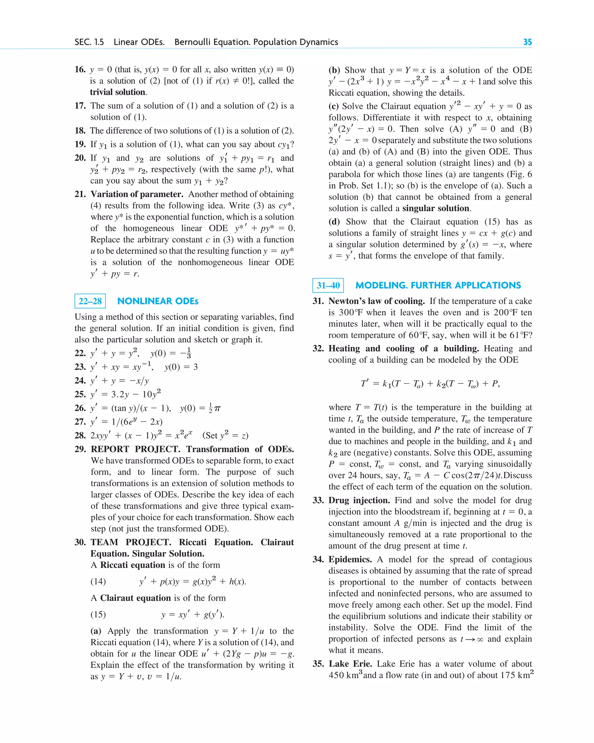 SEC. 1.5 Linear ODEs. Bernoulli Equation. Population Dynamics 35
16. (that is, for all x, also written )
is a solution of (2) [not of (1) if !], called the
trivial solution.
17. The sum of a solution of (1) and a solution of (2) is a
solution of (1).
18. The difference of two solutions of (1) is a solution of (2).
19. If is a solution of (1), what can you say about
20. If and are solutions of and
respectively (with the same p!), what
can you say about the sum
21. Variation of parameter. Another method of obtaining
(4) results from the following idea. Write (3) as
where is the exponential function, which is a solution
of the homogeneous linear ODE
Replace the arbitrary constant c in (3) with a function
u to be determined so that the resulting function
is a solution of the nonhomogeneous linear ODE
22–28 NONLINEAR ODEs
Using a method of this section or separating variables, find
the general solution. If an initial condition is given, find
also the particular solution and sketch or graph it.
22.
23.
24.
25.
26.
27.
28.
29. REPORT PROJECT. Transformation of ODEs.
We have transformed ODEs to separable form, to exact
form, and to linear form. The purpose of such
transformations is an extension of solution methods to
larger classes of ODEs. Describe the key idea of each
of these transformations and give three typical exam-
ples of your choice for each transformation. Show each
step (not just the transformed ODE).
30. TEAM PROJECT. Riccati Equation. Clairaut
Equation. Singular Solution.
A Riccati equation is of the form
(14)
A Clairaut equation is of the form
(15)
(a) Apply the transformation to the
Riccati equation (14), where Y is a solution of (14), and
obtain for u the linear ODE
Explain the effect of the transformation by writing it
as y ⫽ Y ⫹ v, v ⫽ 1>u.
ur ⫹ (2Yg ⫺ p)u ⫽ ⫺g.
y ⫽ Y ⫹ 1>u
y ⫽ xyr ⫹ g(yr).
yr ⫹ p(x)y ⫽ g(x)y2
⫹ h(x).
2xyyr ⫹ (x ⫺ 1)y2
⫽ x2
ex
(Set y2
⫽ z)
yr ⫽ 1>(6ey
⫺ 2x)
y(0) ⫽ 1
2 p
yr ⫽ (tan y)>(x ⫺ 1),
yr ⫽ 3.2y ⫺ 10y2
yr ⫹ y ⫽ ⫺x>y
yr ⫹ xy ⫽ xyⴚ1
, y(0) ⫽ 3
yr ⫹ y ⫽ y2
, y(0) ⫽ ⫺1
3
yr ⫹ py ⫽ r.
y ⫽ uy*
y*r ⫹ py* ⫽ 0.
y*
cy*,
y1 ⫹ y2?
y2
r ⫹ py2 ⫽ r2,
y1
r ⫹ py1 ⫽ r1
y2
y1
cy1?
y1
r(x) ⫽ 0
y(x) ⬅ 0
y(x) ⫽ 0
y ⫽ 0 (b) Show that is a solution of the ODE
and solve this
Riccati equation, showing the details.
(c) Solve the Clairaut equation as
follows. Differentiate it with respect to x, obtaining
Then solve (A) and (B)
separately and substitute the two solutions
(a) and (b) of (A) and (B) into the given ODE. Thus
obtain (a) a general solution (straight lines) and (b) a
parabola for which those lines (a) are tangents (Fig. 6
in Prob. Set 1.1); so (b) is the envelope of (a). Such a
solution (b) that cannot be obtained from a general
solution is called a singular solution.
(d) Show that the Clairaut equation (15) has as
solutions a family of straight lines and
a singular solution determined by where
that forms the envelope of that family.
31–40 MODELING. FURTHER APPLICATIONS
31. Newton’s law of cooling. If the temperature of a cake
is when it leaves the oven and is ten
minutes later, when will it be practically equal to the
room temperature of say, when will it be
32. Heating and cooling of a building. Heating and
cooling of a building can be modeled by the ODE
where is the temperature in the building at
time t, the outside temperature, the temperature
wanted in the building, and P the rate of increase of T
due to machines and people in the building, and and
are (negative) constants. Solve this ODE, assuming
and varying sinusoidally
over 24 hours, say, Discuss
the effect of each term of the equation on the solution.
33. Drug injection. Find and solve the model for drug
injection into the bloodstream if, beginning at a
constant amount A g min is injected and the drug is
simultaneously removed at a rate proportional to the
amount of the drug present at time t.
34. Epidemics. A model for the spread of contagious
diseases is obtained by assuming that the rate of spread
is proportional to the number of contacts between
infected and noninfected persons, who are assumed to
move freely among each other. Set up the model. Find
the equilibrium solutions and indicate their stability or
instability. Solve the ODE. Find the limit of the
proportion of infected persons as and explain
what it means.
35. Lake Erie. Lake Erie has a water volume of about
and a flow rate (in and out) of about 175 km2
450 km3
t : ⬁
>
t ⫽ 0,
Ta ⫽ A ⫺ C cos(2p>24)t.
Ta
P ⫽ const, Tw ⫽ const,
k2
k1
Tw
Ta
T ⫽ T(t)
Tr ⫽ k1(T ⫺ Ta) ⫹ k2(T ⫺ Tv) ⫹ P,
61°F?
60°F,
200°F
300°F
s ⫽ yr,
gr(s) ⫽ ⫺x,
y ⫽ cx ⫹ g(c)
2yr ⫺ x ⫽ 0
ys ⫽ 0
ys(2yr ⫺ x) ⫽ 0.
yr2
⫺ xyr ⫹ y ⫽ 0
y ⫽ ⫺x2
y2
⫺ x4
⫺ x ⫹1
(2x3
⫹ 1)
yr ⫺
y ⫽ Y ⫽ x
c01.qxd 7/30/10 10:01 PM Page 35
 