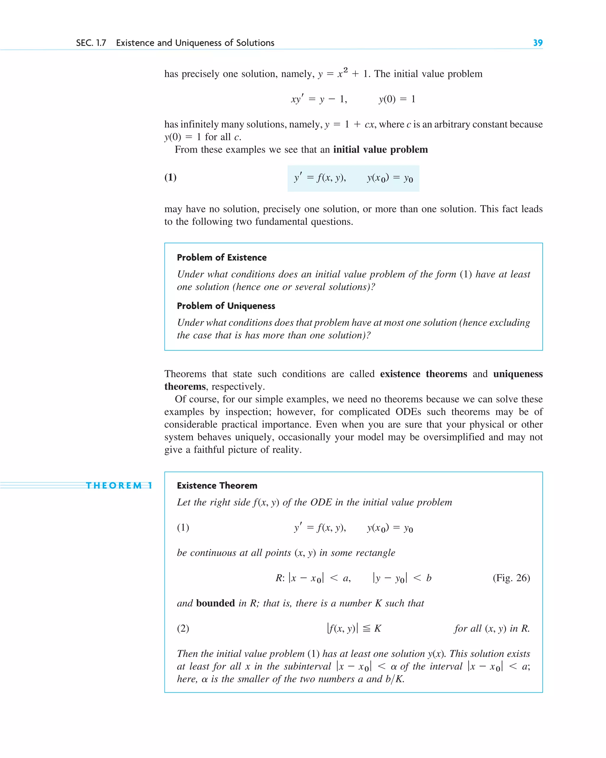SEC. 1.7 Existence and Uniqueness of Solutions 39
Theorems that state such conditions are called existence theorems and uniqueness
theorems, respectively.
Of course, for our simple examples, we need no theorems because we can solve these
examples by inspection; however, for complicated ODEs such theorems may be of
considerable practical importance. Even when you are sure that your physical or other
system behaves uniquely, occasionally your model may be oversimplified and may not
give a faithful picture of reality.
T H E O R E M 1 Existence Theorem
Let the right side of the ODE in the initial value problem
(1)
be continuous at all points in some rectangle
(Fig. 26)
and bounded in R; that is, there is a number K such that
(2) for all in R.
Then the initial value problem (1) has at least one solution . This solution exists
at least for all x in the subinterval of the interval
here, is the smaller of the two numbers a and b K.
>
a
ƒx ⫺ x0 ƒ ⬍ a;
ƒx ⫺ x0 ƒ ⬍ a
y(x)
(x, y)
ƒf(x, y) ƒ ⬉ K
ƒy ⫺ y0 ƒ ⬍ b
R: ƒx ⫺ x0 ƒ ⬍ a,
(x, y)
y(x0) ⫽ y0
yr ⫽ f(x, y),
f(x, y)
has precisely one solution, namely, The initial value problem
has infinitely many solutions, namely, where c is an arbitrary constant because
for all c.
From these examples we see that an initial value problem
(1)
may have no solution, precisely one solution, or more than one solution. This fact leads
to the following two fundamental questions.
Problem of Existence
Under what conditions does an initial value problem of the form (1) have at least
one solution (hence one or several solutions)?
Problem of Uniqueness
Under what conditions does that problem have at most one solution (hence excluding
the case that is has more than one solution)?
y(x0) ⫽ y0
yr ⫽ f(x, y),
y(0) ⫽ 1
y ⫽ 1 ⫹ cx,
y(0) ⫽ 1
xyr ⫽ y ⫺ 1,
y ⫽ x2
⫹ 1.
c01.qxd 7/30/10 8:15 PM Page 39
 