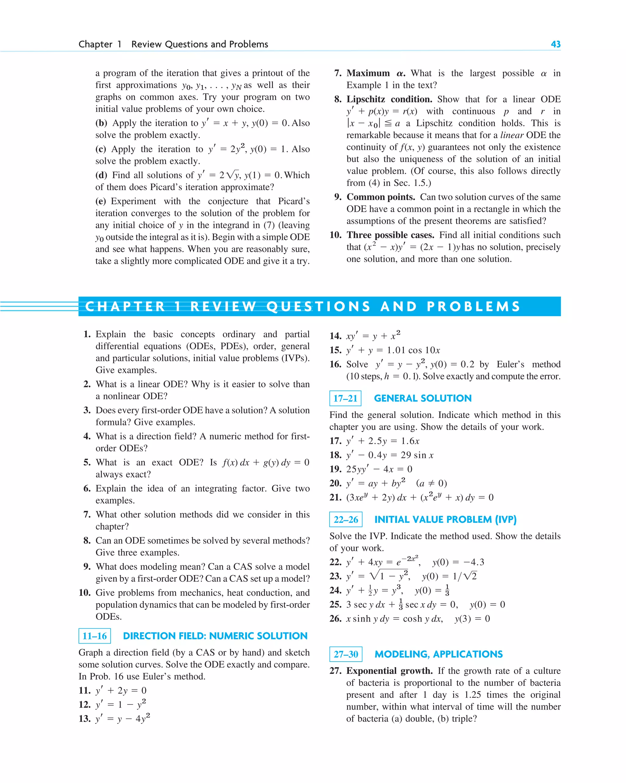 Chapter 1 Review Questions and Problems 43
a program of the iteration that gives a printout of the
first approximations as well as their
graphs on common axes. Try your program on two
initial value problems of your own choice.
(b) Apply the iteration to Also
solve the problem exactly.
(c) Apply the iteration to Also
solve the problem exactly.
(d) Find all solutions of Which
of them does Picard’s iteration approximate?
(e) Experiment with the conjecture that Picard’s
iteration converges to the solution of the problem for
any initial choice of y in the integrand in (7) (leaving
outside the integral as it is). Begin with a simple ODE
and see what happens. When you are reasonably sure,
take a slightly more complicated ODE and give it a try.
y0
yr ⫽ 2 1y, y(1) ⫽ 0.
yr ⫽ 2y2
, y(0) ⫽ 1.
yr ⫽ x ⫹ y, y(0) ⫽ 0.
y0, y1, . . . , yN
7. Maximum . What is the largest possible in
Example 1 in the text?
8. Lipschitz condition. Show that for a linear ODE
with continuous p and r in
a Lipschitz condition holds. This is
remarkable because it means that for a linear ODE the
continuity of guarantees not only the existence
but also the uniqueness of the solution of an initial
value problem. (Of course, this also follows directly
from (4) in Sec. 1.5.)
9. Common points. Can two solution curves of the same
ODE have a common point in a rectangle in which the
assumptions of the present theorems are satisfied?
10. Three possible cases. Find all initial conditions such
that has no solution, precisely
one solution, and more than one solution.
(x2
⫺ x)yr ⫽ (2x ⫺ 1)y
f(x, y)
ƒx ⫺ x0 ƒ ⬉ a
yr ⫹ p(x)y ⫽ r(x)
a
A
14.
15.
16. Solve by Euler’s method
(10 steps, ). Solve exactly and compute the error.
17–21 GENERAL SOLUTION
Find the general solution. Indicate which method in this
chapter you are using. Show the details of your work.
17.
18.
19.
20.
21.
22–26 INITIAL VALUE PROBLEM (IVP)
Solve the IVP. Indicate the method used. Show the details
of your work.
22.
23.
24.
25.
26.
27–30 MODELING, APPLICATIONS
27. Exponential growth. If the growth rate of a culture
of bacteria is proportional to the number of bacteria
present and after 1 day is 1.25 times the original
number, within what interval of time will the number
of bacteria (a) double, (b) triple?
x sinh y dy ⫽ cosh y dx, y(3) ⫽ 0
3 sec y dx ⫹ 1
3 sec x dy ⫽ 0, y(0) ⫽ 0
yr ⫹ 1
2 y ⫽ y3
, y(0) ⫽ 1
3
yr ⫽ 21 ⫺ y2
, y(0) ⫽ 1>12
yr ⫹ 4xy ⫽ e⫺2x2
, y(0) ⫽ ⫺4.3
(3xey
⫹ 2y) dx ⫹ (x2
ey
⫹ x) dy ⫽ 0
yr ⫽ ay ⫹ by2
(a ⫽ 0)
25yyr ⫺ 4x ⫽ 0
yr ⫺ 0.4y ⫽ 29 sin x
yr ⫹ 2.5y ⫽ 1.6x
h ⫽ 0.1
yr ⫽ y ⫺ y2
, y(0) ⫽ 0.2
yr ⫹ y ⫽ 1.01 cos 10x
xyr ⫽ y ⫹ x2
1. Explain the basic concepts ordinary and partial
differential equations (ODEs, PDEs), order, general
and particular solutions, initial value problems (IVPs).
Give examples.
2. What is a linear ODE? Why is it easier to solve than
a nonlinear ODE?
3. Does every first-order ODE have a solution? A solution
formula? Give examples.
4. What is a direction field? A numeric method for first-
order ODEs?
5. What is an exact ODE? Is
always exact?
6. Explain the idea of an integrating factor. Give two
examples.
7. What other solution methods did we consider in this
chapter?
8. Can an ODE sometimes be solved by several methods?
Give three examples.
9. What does modeling mean? Can a CAS solve a model
given by a first-order ODE? Can a CAS set up a model?
10. Give problems from mechanics, heat conduction, and
population dynamics that can be modeled by first-order
ODEs.
11–16 DIRECTION FIELD: NUMERIC SOLUTION
Graph a direction field (by a CAS or by hand) and sketch
some solution curves. Solve the ODE exactly and compare.
In Prob. 16 use Euler’s method.
11.
12.
13. yr ⫽ y ⫺ 4y2
yr ⫽ 1 ⫺ y2
yr ⫹ 2y ⫽ 0
f(x) dx ⫹ g(y) dy ⫽ 0
C H A P T E R 1 R E V I E W Q U E S T I O N S A N D P R O B L E M S
c01.qxd 7/30/10 8:15 PM Page 43
 