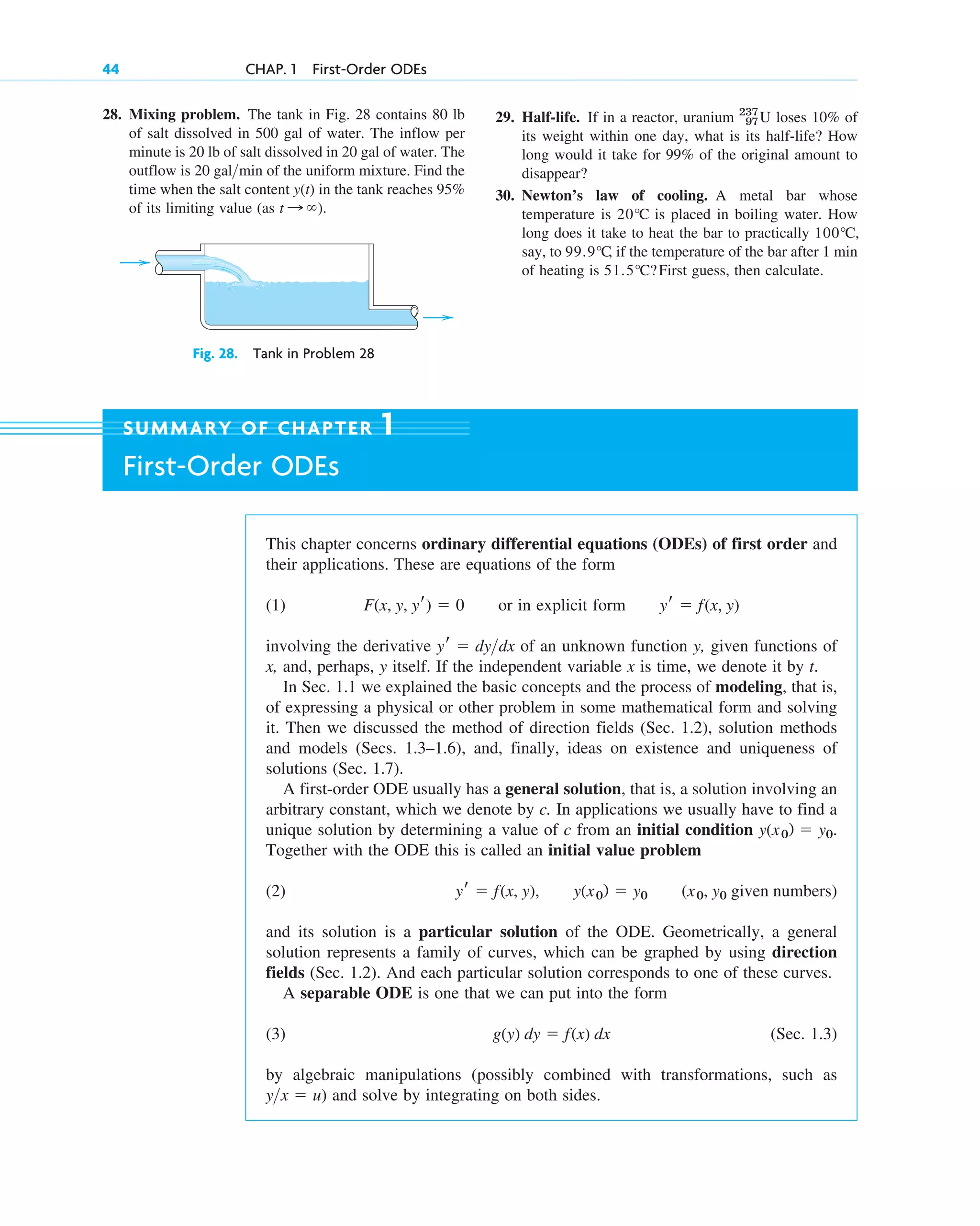 44 CHAP. 1 First-Order ODEs
28. Mixing problem. The tank in Fig. 28 contains 80 lb
of salt dissolved in 500 gal of water. The inflow per
minute is 20 lb of salt dissolved in 20 gal of water. The
outflow is 20 gal min of the uniform mixture. Find the
time when the salt content in the tank reaches 95%
of its limiting value (as ).
t : ⬁
y(t)
>
Fig. 28. Tank in Problem 28
29. Half-life. If in a reactor, uranium loses 10% of
its weight within one day, what is its half-life? How
long would it take for 99% of the original amount to
disappear?
30. Newton’s law of cooling. A metal bar whose
temperature is is placed in boiling water. How
long does it take to heat the bar to practically
say, to , if the temperature of the bar after 1 min
of heating is First guess, then calculate.
51.5°C?
99.9°C
100°C,
20°C
237
97U
This chapter concerns ordinary differential equations (ODEs) of first order and
their applications. These are equations of the form
(1) or in explicit form
involving the derivative of an unknown function y, given functions of
x, and, perhaps, y itself. If the independent variable x is time, we denote it by t.
In Sec. 1.1 we explained the basic concepts and the process of modeling, that is,
of expressing a physical or other problem in some mathematical form and solving
it. Then we discussed the method of direction fields (Sec. 1.2), solution methods
and models (Secs. 1.3–1.6), and, finally, ideas on existence and uniqueness of
solutions (Sec. 1.7).
A first-order ODE usually has a general solution, that is, a solution involving an
arbitrary constant, which we denote by c. In applications we usually have to find a
unique solution by determining a value of c from an initial condition .
Together with the ODE this is called an initial value problem
(2)
and its solution is a particular solution of the ODE. Geometrically, a general
solution represents a family of curves, which can be graphed by using direction
fields (Sec. 1.2). And each particular solution corresponds to one of these curves.
A separable ODE is one that we can put into the form
(3) (Sec. 1.3)
by algebraic manipulations (possibly combined with transformations, such as
) and solve by integrating on both sides.
y>x ⫽ u
g(y) dy ⫽ f(x) dx
(x0, y0 given numbers)
y(x0) ⫽ y0
yr ⫽ f(x, y),
y(x0) ⫽ y0
yr ⫽ dy>dx
yr ⫽ f(x, y)
F(x, y, yr) ⫽ 0
SUMMARY OF CHAPTER 1
First-Order ODEs
c01.qxd 7/30/10 8:15 PM Page 44
 