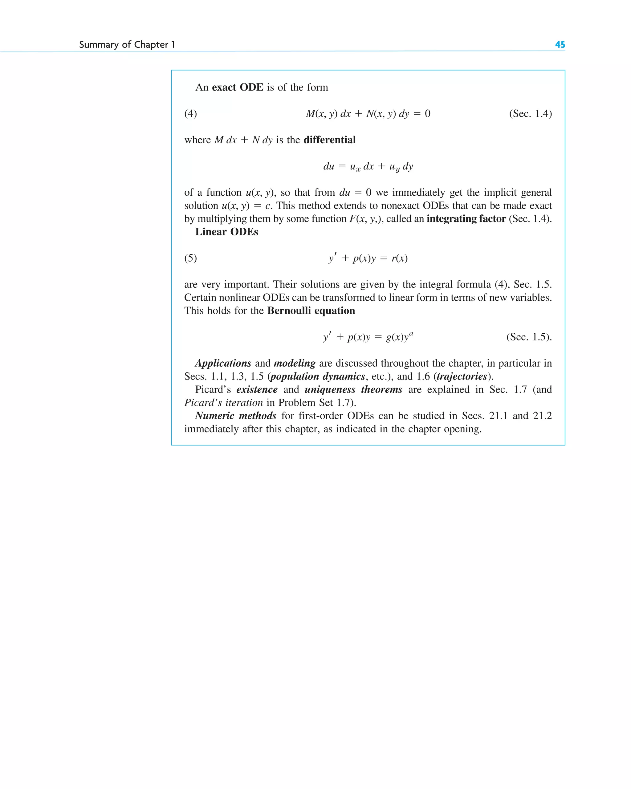 An exact ODE is of the form
(4) (Sec. 1.4)
where is the differential
of a function so that from we immediately get the implicit general
solution This method extends to nonexact ODEs that can be made exact
by multiplying them by some function called an integrating factor (Sec. 1.4).
Linear ODEs
(5)
are very important. Their solutions are given by the integral formula (4), Sec. 1.5.
Certain nonlinear ODEs can be transformed to linear form in terms of new variables.
This holds for the Bernoulli equation
(Sec. 1.5).
Applications and modeling are discussed throughout the chapter, in particular in
Secs. 1.1, 1.3, 1.5 (population dynamics, etc.), and 1.6 (trajectories).
Picard’s existence and uniqueness theorems are explained in Sec. 1.7 (and
Picard’s iteration in Problem Set 1.7).
Numeric methods for first-order ODEs can be studied in Secs. 21.1 and 21.2
immediately after this chapter, as indicated in the chapter opening.
yr ⫹ p(x)y ⫽ g(x)ya
yr ⫹ p(x)y ⫽ r(x)
F(x, y,),
u(x, y) ⫽ c.
du ⫽ 0
u(x, y),
du ⫽ ux dx ⫹ uy dy
M dx ⫹ N dy
M(x, y) dx ⫹ N(x, y) dy ⫽ 0
Summary of Chapter 1 45
c01.qxd 7/30/10 8:15 PM Page 45
 