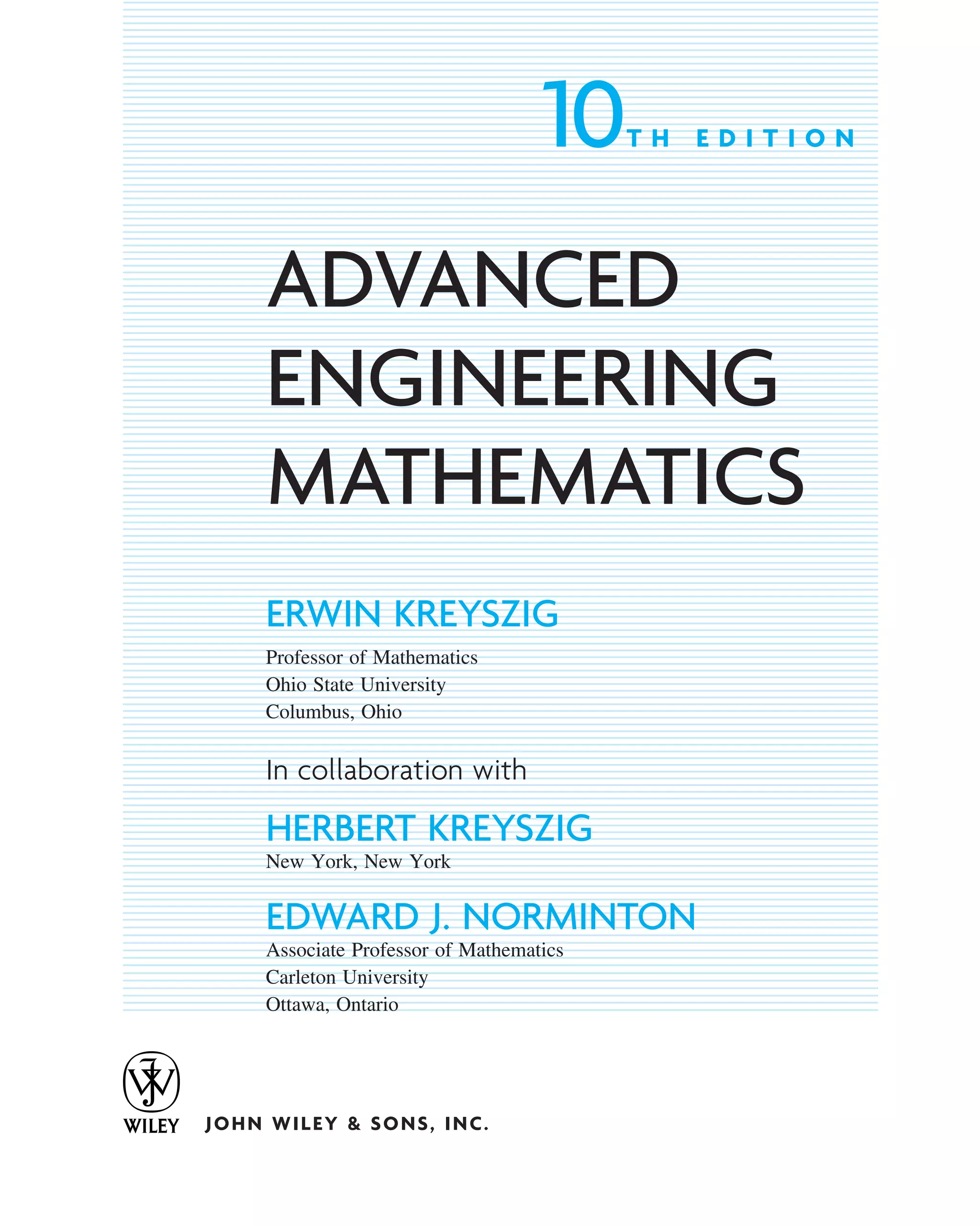 10T H E D I T I O N
ADVANCED
ENGINEERING
MATHEMATICS
ERWIN KREYSZIG
Professor of Mathematics
Ohio State University
Columbus, Ohio
In collaboration with
HERBERT KREYSZIG
New York, New York
EDWARD J. NORMINTON
Associate Professor of Mathematics
Carleton University
Ottawa, Ontario
JOHN WILEY & SONS, INC.
ffirs.qxd 11/8/10 3:50 PM Page v
 