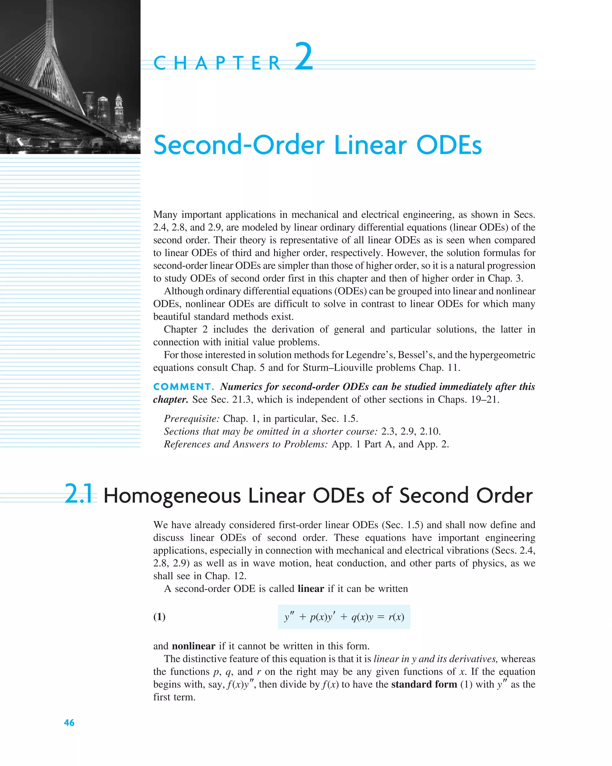 46
C H A P T E R 2
Second-Order Linear ODEs
Many important applications in mechanical and electrical engineering, as shown in Secs.
2.4, 2.8, and 2.9, are modeled by linear ordinary differential equations (linear ODEs) of the
second order. Their theory is representative of all linear ODEs as is seen when compared
to linear ODEs of third and higher order, respectively. However, the solution formulas for
second-order linear ODEs are simpler than those of higher order, so it is a natural progression
to study ODEs of second order first in this chapter and then of higher order in Chap. 3.
Although ordinary differential equations (ODEs) can be grouped into linear and nonlinear
ODEs, nonlinear ODEs are difficult to solve in contrast to linear ODEs for which many
beautiful standard methods exist.
Chapter 2 includes the derivation of general and particular solutions, the latter in
connection with initial value problems.
For those interested in solution methods for Legendre’s, Bessel’s, and the hypergeometric
equations consult Chap. 5 and for Sturm–Liouville problems Chap. 11.
COMMENT. Numerics for second-order ODEs can be studied immediately after this
chapter. See Sec. 21.3, which is independent of other sections in Chaps. 19–21.
Prerequisite: Chap. 1, in particular, Sec. 1.5.
Sections that may be omitted in a shorter course: 2.3, 2.9, 2.10.
References and Answers to Problems: App. 1 Part A, and App. 2.
2.1 Homogeneous Linear ODEs of Second Order
We have already considered first-order linear ODEs (Sec. 1.5) and shall now define and
discuss linear ODEs of second order. These equations have important engineering
applications, especially in connection with mechanical and electrical vibrations (Secs. 2.4,
2.8, 2.9) as well as in wave motion, heat conduction, and other parts of physics, as we
shall see in Chap. 12.
A second-order ODE is called linear if it can be written
(1)
and nonlinear if it cannot be written in this form.
The distinctive feature of this equation is that it is linear in y and its derivatives, whereas
the functions p, q, and r on the right may be any given functions of x. If the equation
begins with, say, then divide by to have the standard form (1) with as the
first term.
ys
f(x)
f(x)ys,
ys  p(x)yr  q(x)y  r(x)
c02.qxd 10/27/10 6:06 PM Page 46
 