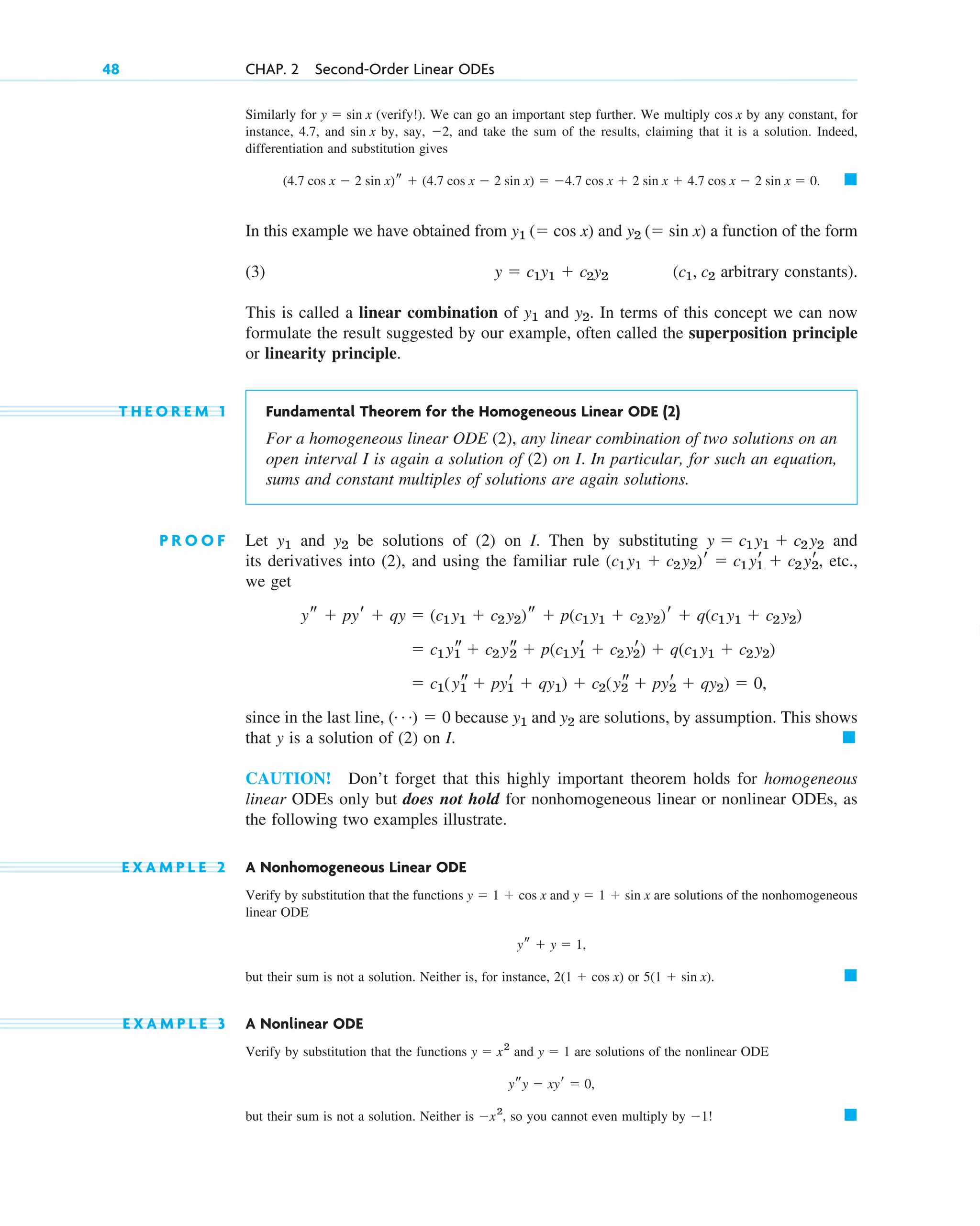 Similarly for (verify!). We can go an important step further. We multiply by any constant, for
instance, 4.7, and by, say, , and take the sum of the results, claiming that it is a solution. Indeed,
differentiation and substitution gives
In this example we have obtained from and a function of the form
(3) ( arbitrary constants).
This is called a linear combination of and . In terms of this concept we can now
formulate the result suggested by our example, often called the superposition principle
or linearity principle.
T H E O R E M 1 Fundamental Theorem for the Homogeneous Linear ODE (2)
For a homogeneous linear ODE (2), any linear combination of two solutions on an
open interval I is again a solution of (2) on I. In particular, for such an equation,
sums and constant multiples of solutions are again solutions.
P R O O F Let and be solutions of (2) on I. Then by substituting and
its derivatives into (2), and using the familiar rule , etc.,
we get
since in the last line, because and are solutions, by assumption. This shows
that y is a solution of (2) on I.
CAUTION! Don’t forget that this highly important theorem holds for homogeneous
linear ODEs only but does not hold for nonhomogeneous linear or nonlinear ODEs, as
the following two examples illustrate.
E X A M P L E 2 A Nonhomogeneous Linear ODE
Verify by substitution that the functions and are solutions of the nonhomogeneous
linear ODE
but their sum is not a solution. Neither is, for instance, or .
E X A M P L E 3 A Nonlinear ODE
Verify by substitution that the functions and are solutions of the nonlinear ODE
but their sum is not a solution. Neither is , so you cannot even multiply by ! 䊏
1
x2
ysy  xyr  0,
y  1
y  x2
䊏
5(1  sin x)
2(1  cos x)
ys  y  1,
y  1  sin x
y  1  cos x
䊏
y2
y1
(Á)  0
 c1(ys
1  pyr
1  qy1)  c2(ys
2  pyr
2  qy2)  0,
 c1 ys
1  c2 ys
2  p(c1 yr
1  c2 yr
2)  q(c1 y1  c2 y2)
ys  pyr  qy  (c1 y1  c2 y2)s  p(c1 y1  c2 y2)r  q(c1 y1  c2 y2)
(c1 y1  c2 y2)r  c1 yr
1  c2 yr
2
y  c1 y1  c2 y2
y2
y1
y2
y1
c1, c2
y  c1y1  c2y2
y2 ( sin x)
y1 ( cos x)
䊏
(4.7 cos x  2 sin x)s  (4.7 cos x  2 sin x)  4.7 cos x  2 sin x  4.7 cos x  2 sin x  0.
2
sin x
cos x
y  sin x
48 CHAP. 2 Second-Order Linear ODEs
c02.qxd 10/27/10 6:06 PM Page 48
 