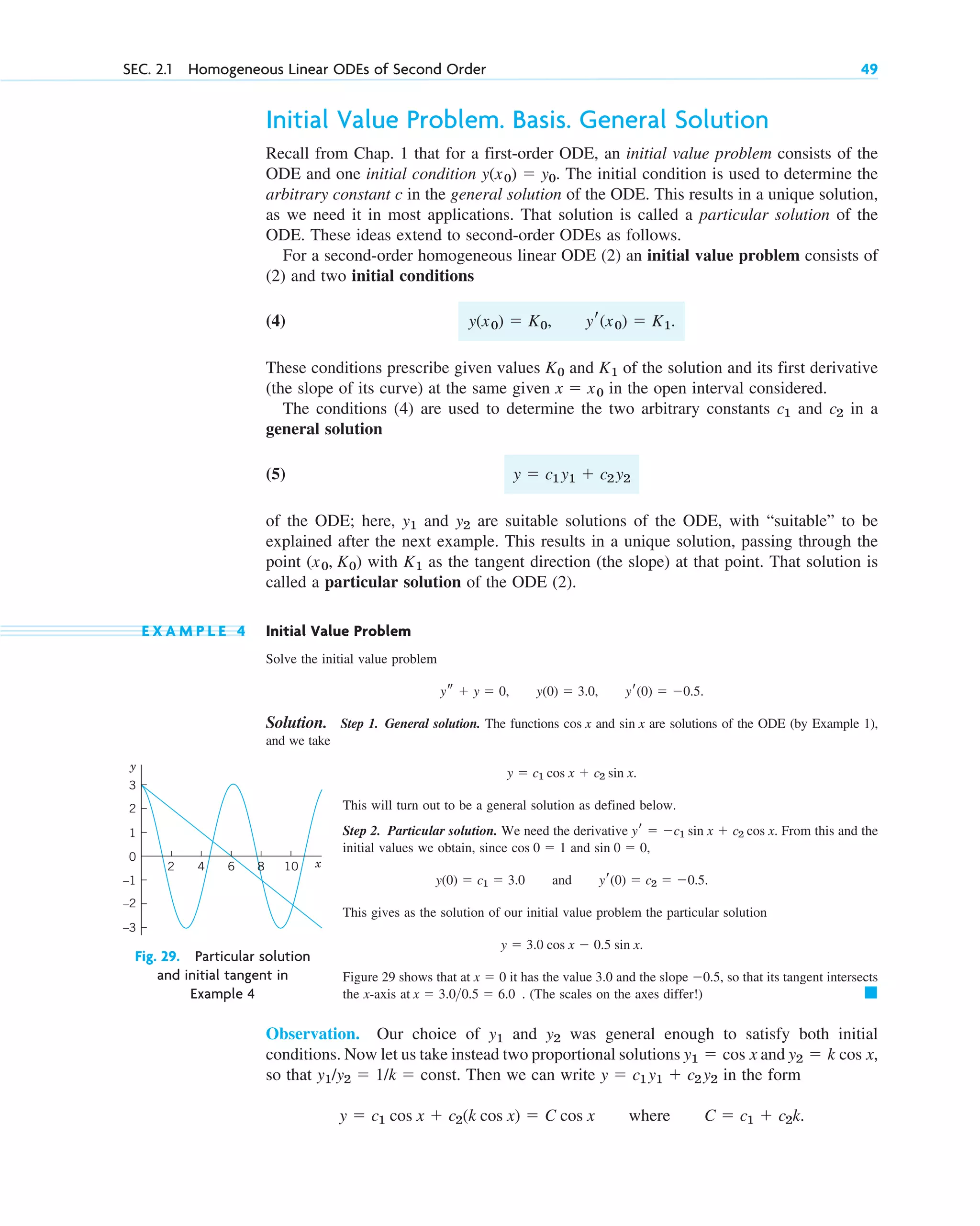 Initial Value Problem. Basis. General Solution
Recall from Chap. 1 that for a first-order ODE, an initial value problem consists of the
ODE and one initial condition . The initial condition is used to determine the
arbitrary constant c in the general solution of the ODE. This results in a unique solution,
as we need it in most applications. That solution is called a particular solution of the
ODE. These ideas extend to second-order ODEs as follows.
For a second-order homogeneous linear ODE (2) an initial value problem consists of
(2) and two initial conditions
(4)
These conditions prescribe given values and of the solution and its first derivative
(the slope of its curve) at the same given in the open interval considered.
The conditions (4) are used to determine the two arbitrary constants and in a
general solution
(5)
of the ODE; here, and are suitable solutions of the ODE, with “suitable” to be
explained after the next example. This results in a unique solution, passing through the
point with as the tangent direction (the slope) at that point. That solution is
called a particular solution of the ODE (2).
E X A M P L E 4 Initial Value Problem
Solve the initial value problem
Solution. Step 1. General solution. The functions and are solutions of the ODE (by Example 1),
and we take
This will turn out to be a general solution as defined below.
Step 2. Particular solution. We need the derivative . From this and the
initial values we obtain, since and ,
This gives as the solution of our initial value problem the particular solution
Figure 29 shows that at it has the value 3.0 and the slope , so that its tangent intersects
the x-axis at . (The scales on the axes differ!)
Observation. Our choice of and was general enough to satisfy both initial
conditions. Now let us take instead two proportional solutions and
so that . Then we can write in the form
.
y  c1 cos x  c2(k cos x)  C cos x where C  c1  c2k
y  c1 y1  c2 y2
y1/y2  1/k  const
y2  k cos x,
y1  cos x
y2
y1
䊏
x  3.00.5  6.0
0.5
x  0
y  3.0 cos x  0.5 sin x.
y(0)  c1  3.0 and yr(0)  c2  0.5.
sin 0  0
cos 0  1
yr  c1 sin x  c2 cos x
y  c1 cos x  c2 sin x.
sin x
cos x
ys  y  0, y(0)  3.0, yr(0)  0.5.
K1
(x0, K0)
y2
y1
y  c1 y1  c2 y2
c2
c1
x  x0
K1
K0
y(x0)  K0, yr(x0)  K1.
y(x0)  y0
SEC. 2.1 Homogeneous Linear ODEs of Second Order 49
2 4 6 10
8 x
–3
–2
–1
0
1
2
3
y
Fig. 29. Particular solution
and initial tangent in
Example 4
c02.qxd 10/27/10 6:06 PM Page 49
 
